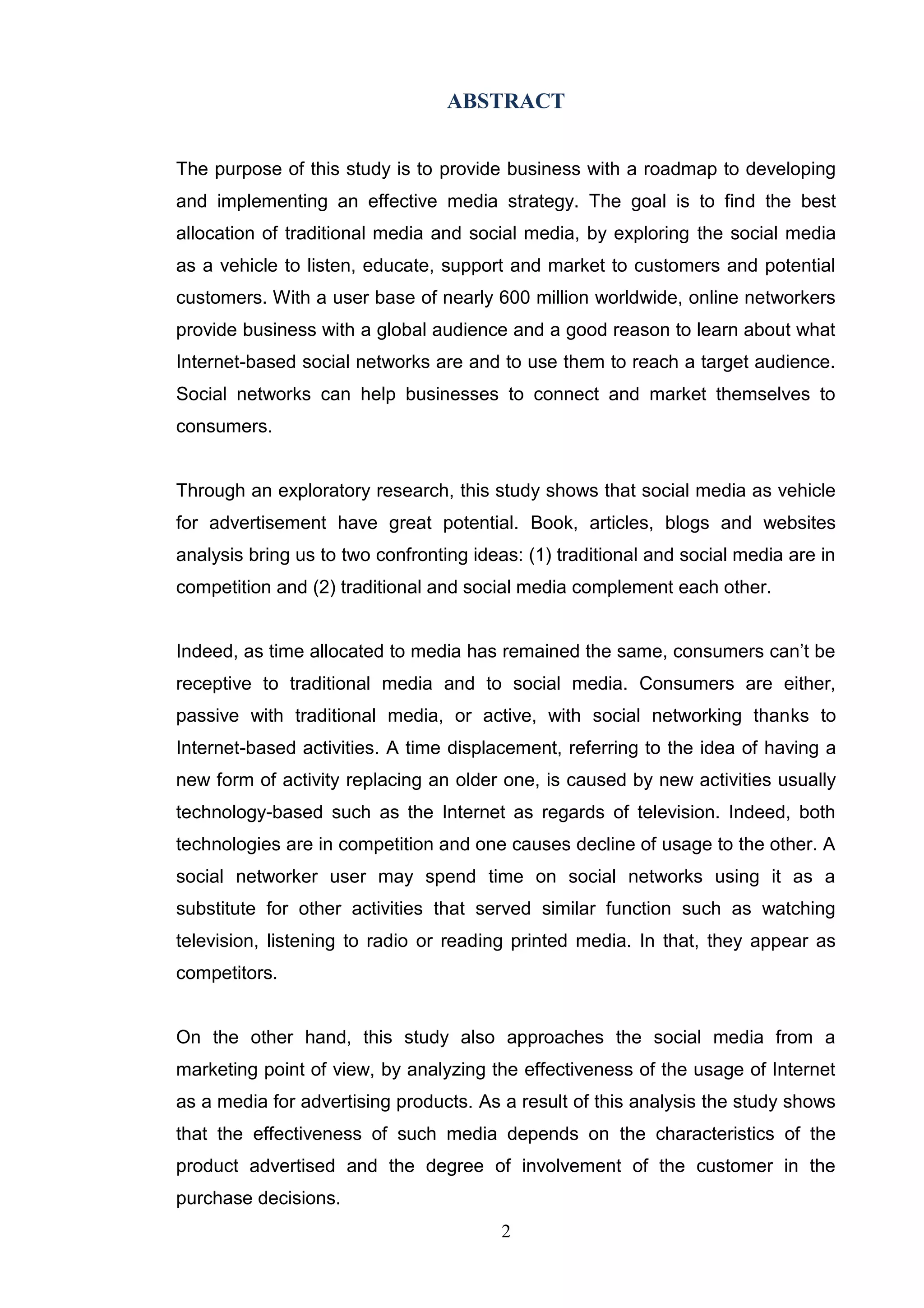 ABSTRACT


The purpose of this study is to provide business with a roadmap to developing
and implementing an effective media strategy. The goal is to find the best
allocation of traditional media and social media, by exploring the social media
as a vehicle to listen, educate, support and market to customers and potential
customers. With a user base of nearly 600 million worldwide, online networkers
provide business with a global audience and a good reason to learn about what
Internet-based social networks are and to use them to reach a target audience.
Social networks can help businesses to connect and market themselves to
consumers.


Through an exploratory research, this study shows that social media as vehicle
for advertisement have great potential. Book, articles, blogs and websites
analysis bring us to two confronting ideas: (1) traditional and social media are in
competition and (2) traditional and social media complement each other.


Indeed, as time allocated to media has remained the same, consumers can‘t be
receptive to traditional media and to social media. Consumers are either,
passive with traditional media, or active, with social networking thanks to
Internet-based activities. A time displacement, referring to the idea of having a
new form of activity replacing an older one, is caused by new activities usually
technology-based such as the Internet as regards of television. Indeed, both
technologies are in competition and one causes decline of usage to the other. A
social networker user may spend time on social networks using it as a
substitute for other activities that served similar function such as watching
television, listening to radio or reading printed media. In that, they appear as
competitors.


On the other hand, this study also approaches the social media from a
marketing point of view, by analyzing the effectiveness of the usage of Internet
as a media for advertising products. As a result of this analysis the study shows
that the effectiveness of such media depends on the characteristics of the
product advertised and the degree of involvement of the customer in the
purchase decisions.
                                        2
 