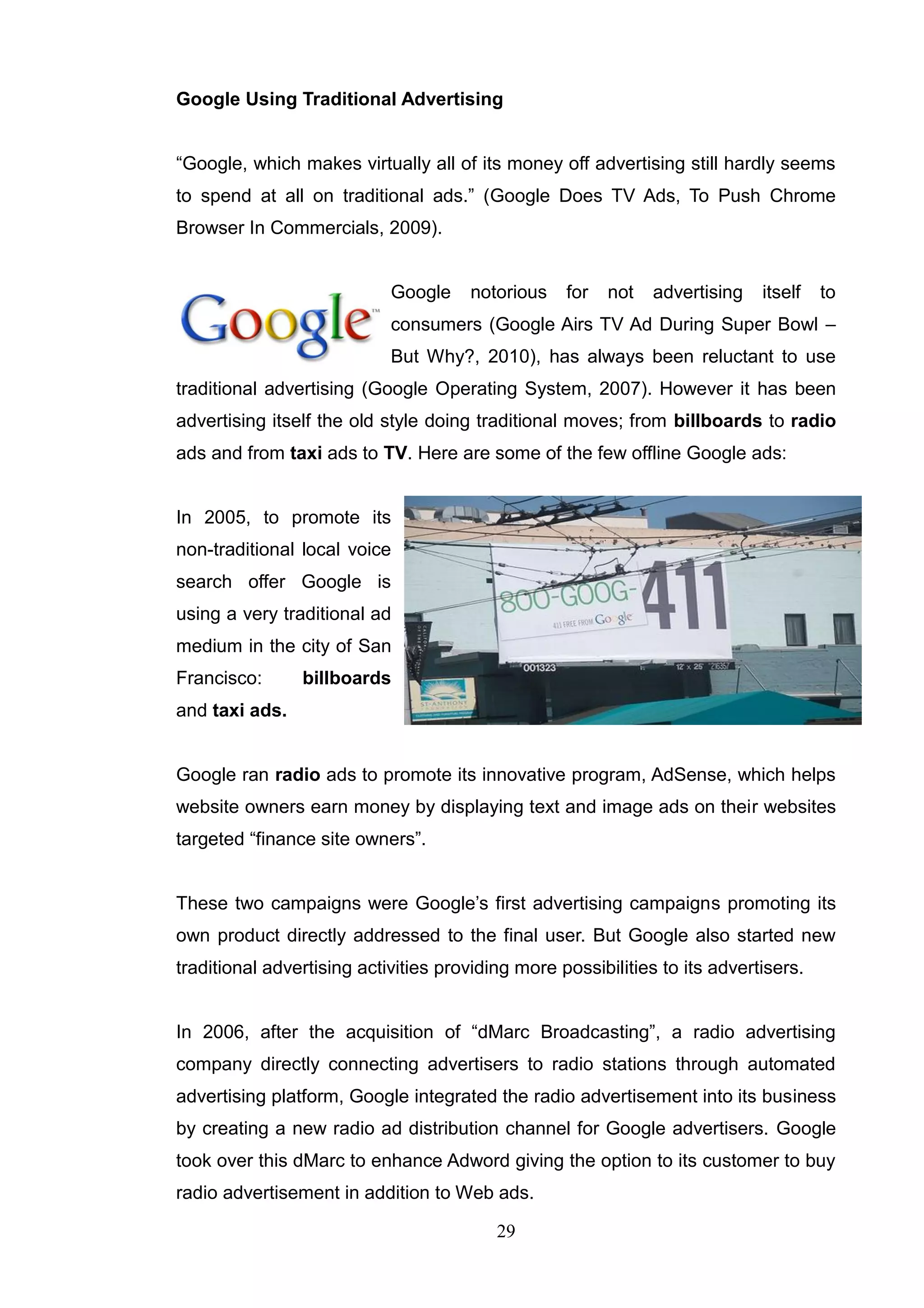Google Using Traditional Advertising


―Google, which makes virtually all of its money off advertising still hardly seems
to spend at all on traditional ads.‖ (Google Does TV Ads, To Push Chrome
Browser In Commercials, 2009).


                            Google    notorious    for   not   advertising   itself   to
                            consumers (Google Airs TV Ad During Super Bowl –
                            But Why?, 2010), has always been reluctant to use
traditional advertising (Google Operating System, 2007). However it has been
advertising itself the old style doing traditional moves; from billboards to radio
ads and from taxi ads to TV. Here are some of the few offline Google ads:


In 2005, to promote its
non-traditional local voice
search offer Google is
using a very traditional ad
medium in the city of San
Francisco:      billboards
and taxi ads.


Google ran radio ads to promote its innovative program, AdSense, which helps
website owners earn money by displaying text and image ads on their websites
targeted ―finance site owners‖.


These two campaigns were Google‘s first advertising campaigns promoting its
own product directly addressed to the final user. But Google also started new
traditional advertising activities providing more possibilities to its advertisers.


In 2006, after the acquisition of ―dMarc Broadcasting‖, a radio advertising
company directly connecting advertisers to radio stations through automated
advertising platform, Google integrated the radio advertisement into its business
by creating a new radio ad distribution channel for Google advertisers. Google
took over this dMarc to enhance Adword giving the option to its customer to buy
radio advertisement in addition to Web ads.

                                          29
 