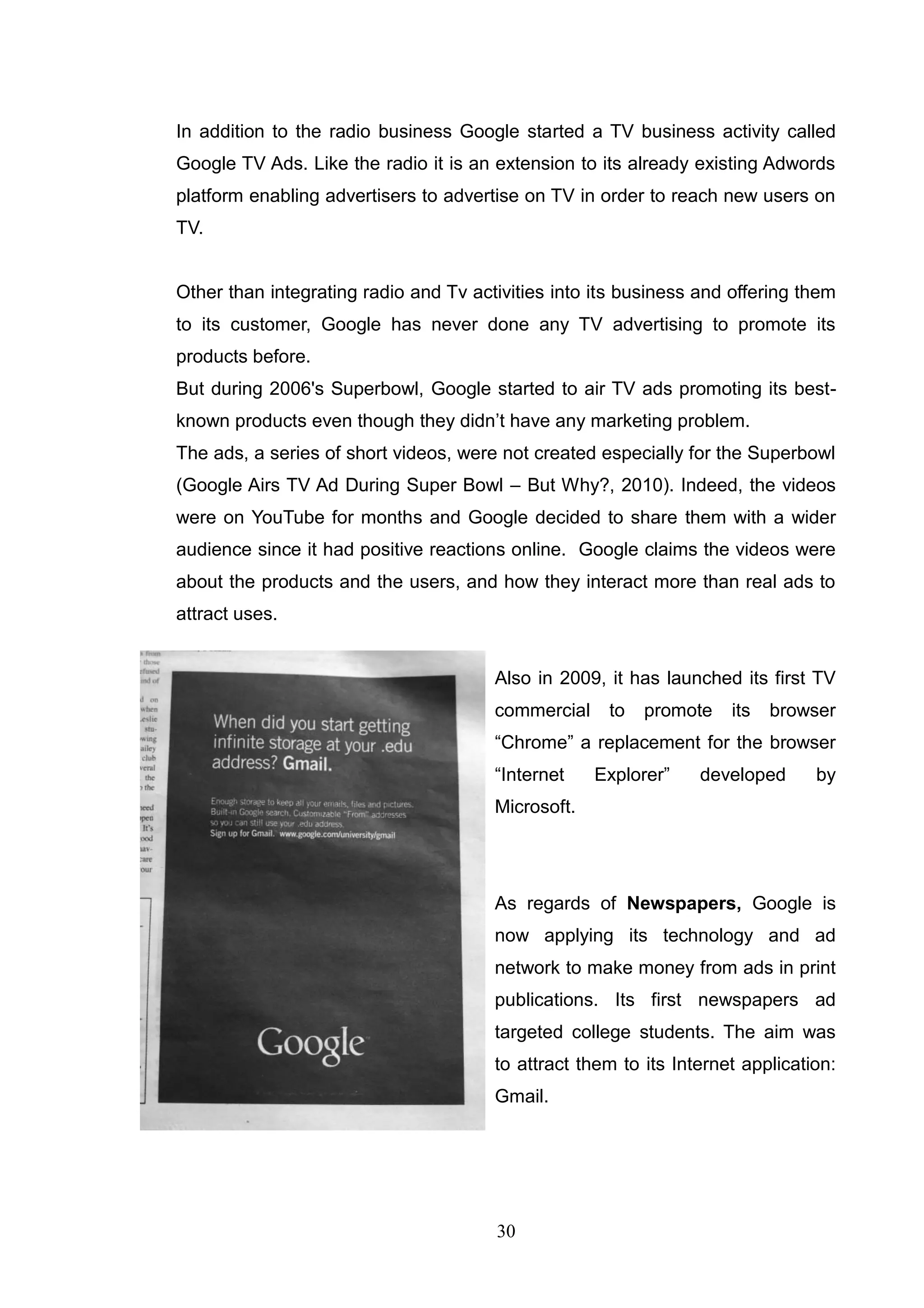 In addition to the radio business Google started a TV business activity called
Google TV Ads. Like the radio it is an extension to its already existing Adwords
platform enabling advertisers to advertise on TV in order to reach new users on
TV.


Other than integrating radio and Tv activities into its business and offering them
to its customer, Google has never done any TV advertising to promote its
products before.
But during 2006's Superbowl, Google started to air TV ads promoting its best-
known products even though they didn‘t have any marketing problem.
The ads, a series of short videos, were not created especially for the Superbowl
(Google Airs TV Ad During Super Bowl – But Why?, 2010). Indeed, the videos
were on YouTube for months and Google decided to share them with a wider
audience since it had positive reactions online. Google claims the videos were
about the products and the users, and how they interact more than real ads to
attract uses.


                                       Also in 2009, it has launched its first TV
                                       commercial    to   promote    its   browser
                                       ―Chrome‖ a replacement for the browser
                                       ―Internet    Explorer‖    developed      by
                                       Microsoft.




                                       As regards of Newspapers, Google is
                                       now applying its technology and ad
                                       network to make money from ads in print
                                       publications. Its first newspapers ad
                                       targeted college students. The aim was
                                       to attract them to its Internet application:
                                       Gmail.




                                       30
 