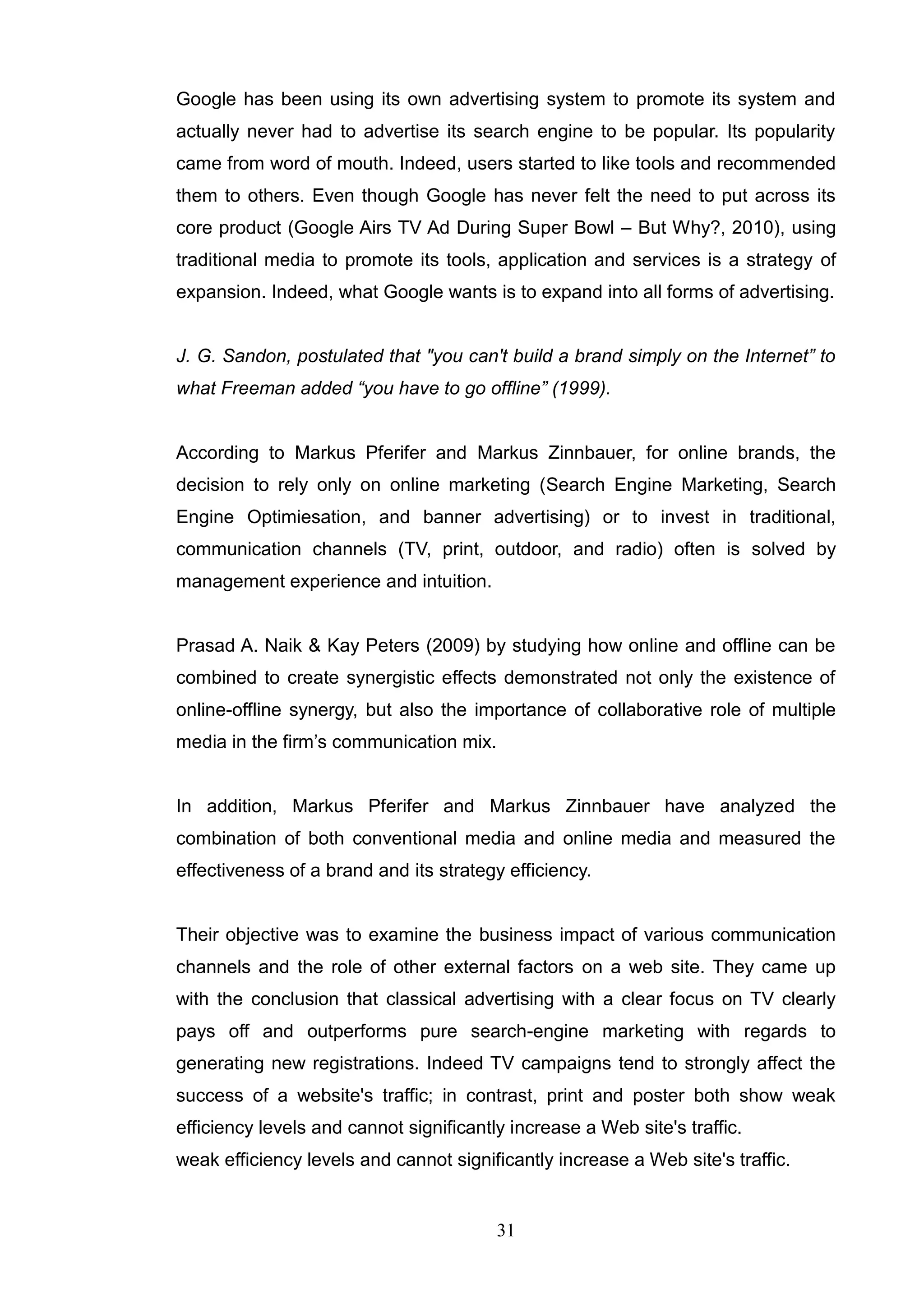 Google has been using its own advertising system to promote its system and
actually never had to advertise its search engine to be popular. Its popularity
came from word of mouth. Indeed, users started to like tools and recommended
them to others. Even though Google has never felt the need to put across its
core product (Google Airs TV Ad During Super Bowl – But Why?, 2010), using
traditional media to promote its tools, application and services is a strategy of
expansion. Indeed, what Google wants is to expand into all forms of advertising.


J. G. Sandon, postulated that "you can't build a brand simply on the Internet” to
what Freeman added “you have to go offline” (1999).


According to Markus Pferifer and Markus Zinnbauer, for online brands, the
decision to rely only on online marketing (Search Engine Marketing, Search
Engine Optimiesation, and banner advertising) or to invest in traditional,
communication channels (TV, print, outdoor, and radio) often is solved by
management experience and intuition.


Prasad A. Naik & Kay Peters (2009) by studying how online and offline can be
combined to create synergistic effects demonstrated not only the existence of
online-offline synergy, but also the importance of collaborative role of multiple
media in the firm‘s communication mix.


In addition, Markus Pferifer and Markus Zinnbauer have analyzed the
combination of both conventional media and online media and measured the
effectiveness of a brand and its strategy efficiency.


Their objective was to examine the business impact of various communication
channels and the role of other external factors on a web site. They came up
with the conclusion that classical advertising with a clear focus on TV clearly
pays off and outperforms pure search-engine marketing with regards to
generating new registrations. Indeed TV campaigns tend to strongly affect the
success of a website's traffic; in contrast, print and poster both show weak
efficiency levels and cannot significantly increase a Web site's traffic.
weak efficiency levels and cannot significantly increase a Web site's traffic.


                                         31
 