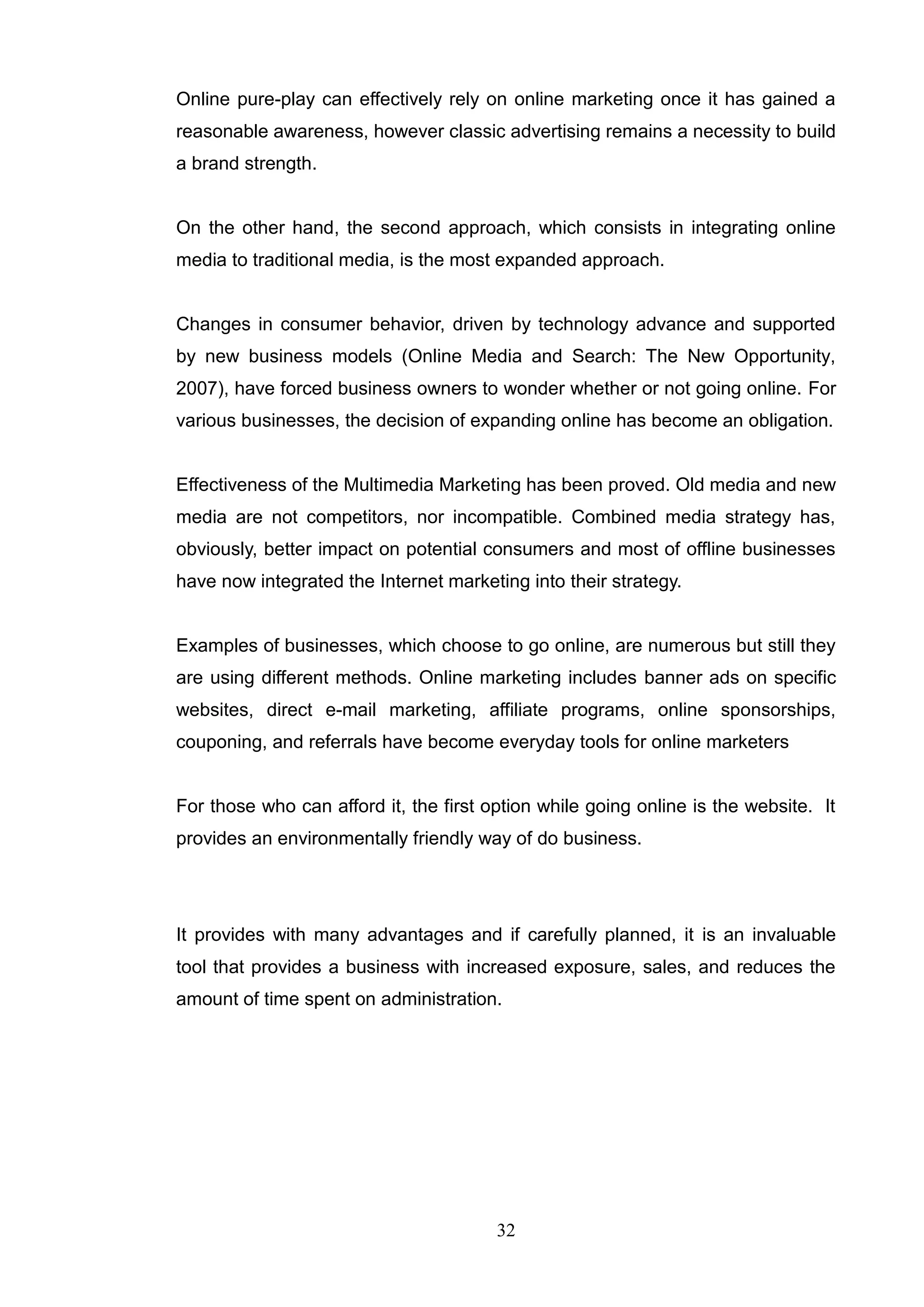 Online pure-play can effectively rely on online marketing once it has gained a
reasonable awareness, however classic advertising remains a necessity to build
a brand strength.


On the other hand, the second approach, which consists in integrating online
media to traditional media, is the most expanded approach.


Changes in consumer behavior, driven by technology advance and supported
by new business models (Online Media and Search: The New Opportunity,
2007), have forced business owners to wonder whether or not going online. For
various businesses, the decision of expanding online has become an obligation.


Effectiveness of the Multimedia Marketing has been proved. Old media and new
media are not competitors, nor incompatible. Combined media strategy has,
obviously, better impact on potential consumers and most of offline businesses
have now integrated the Internet marketing into their strategy.


Examples of businesses, which choose to go online, are numerous but still they
are using different methods. Online marketing includes banner ads on specific
websites, direct e-mail marketing, affiliate programs, online sponsorships,
couponing, and referrals have become everyday tools for online marketers


For those who can afford it, the first option while going online is the website. It
provides an environmentally friendly way of do business.




It provides with many advantages and if carefully planned, it is an invaluable
tool that provides a business with increased exposure, sales, and reduces the
amount of time spent on administration.




                                        32
 