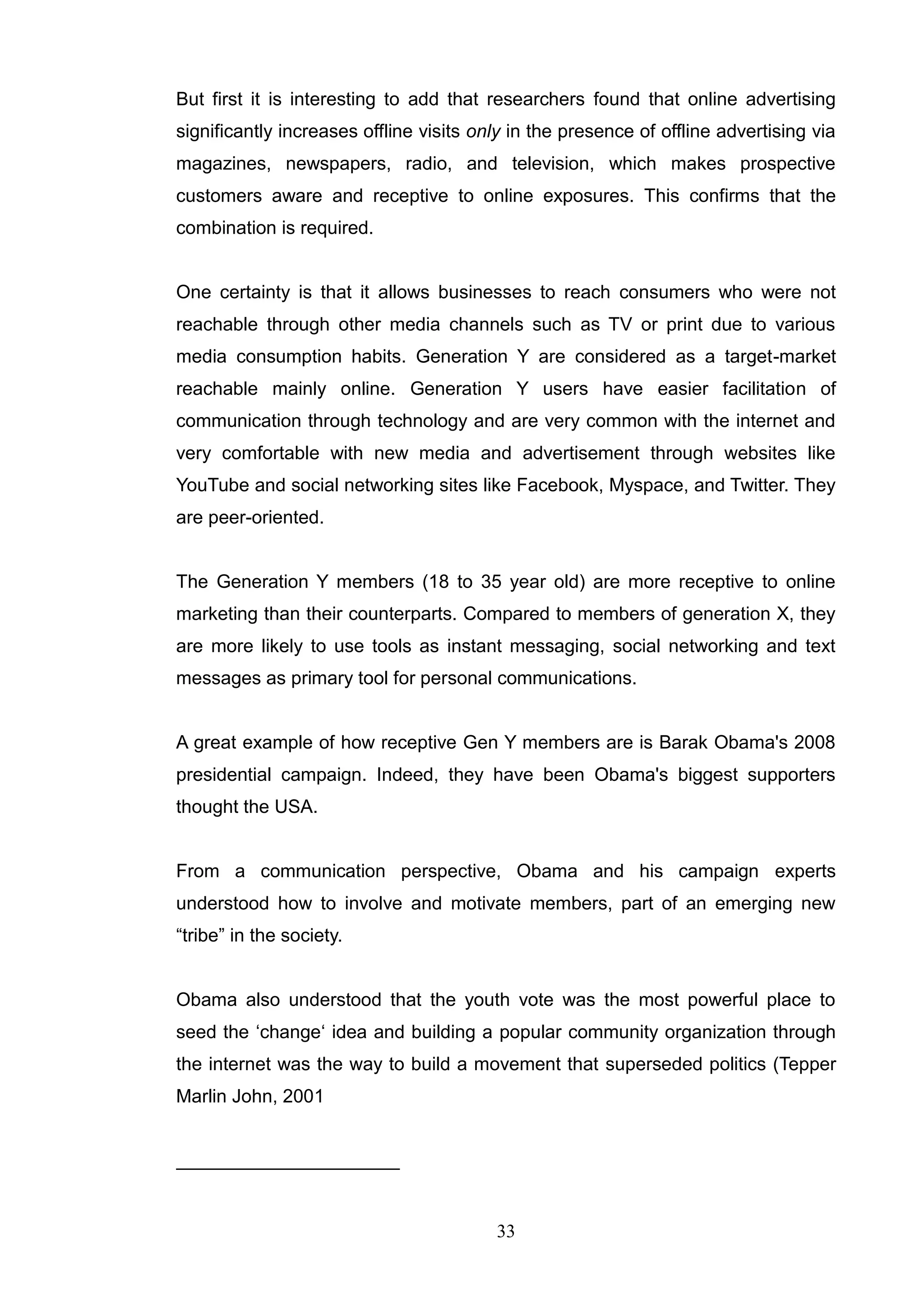 But first it is interesting to add that researchers found that online advertising
significantly increases offline visits only in the presence of offline advertising via
magazines, newspapers, radio, and television, which makes prospective
customers aware and receptive to online exposures. This confirms that the
combination is required.


One certainty is that it allows businesses to reach consumers who were not
reachable through other media channels such as TV or print due to various
media consumption habits. Generation Y are considered as a target-market
reachable mainly online. Generation Y users have easier facilitation of
communication through technology and are very common with the internet and
very comfortable with new media and advertisement through websites like
YouTube and social networking sites like Facebook, Myspace, and Twitter. They
are peer-oriented.


The Generation Y members (18 to 35 year old) are more receptive to online
marketing than their counterparts. Compared to members of generation X, they
are more likely to use tools as instant messaging, social networking and text
messages as primary tool for personal communications.


A great example of how receptive Gen Y members are is Barak Obama's 2008
presidential campaign. Indeed, they have been Obama's biggest supporters
thought the USA.


From a communication perspective, Obama and his campaign experts
understood how to involve and motivate members, part of an emerging new
―tribe‖ in the society.


Obama also understood that the youth vote was the most powerful place to
seed the ‗change‗ idea and building a popular community organization through
the internet was the way to build a movement that superseded politics (Tepper
Marlin John, 2001




                                         33
 