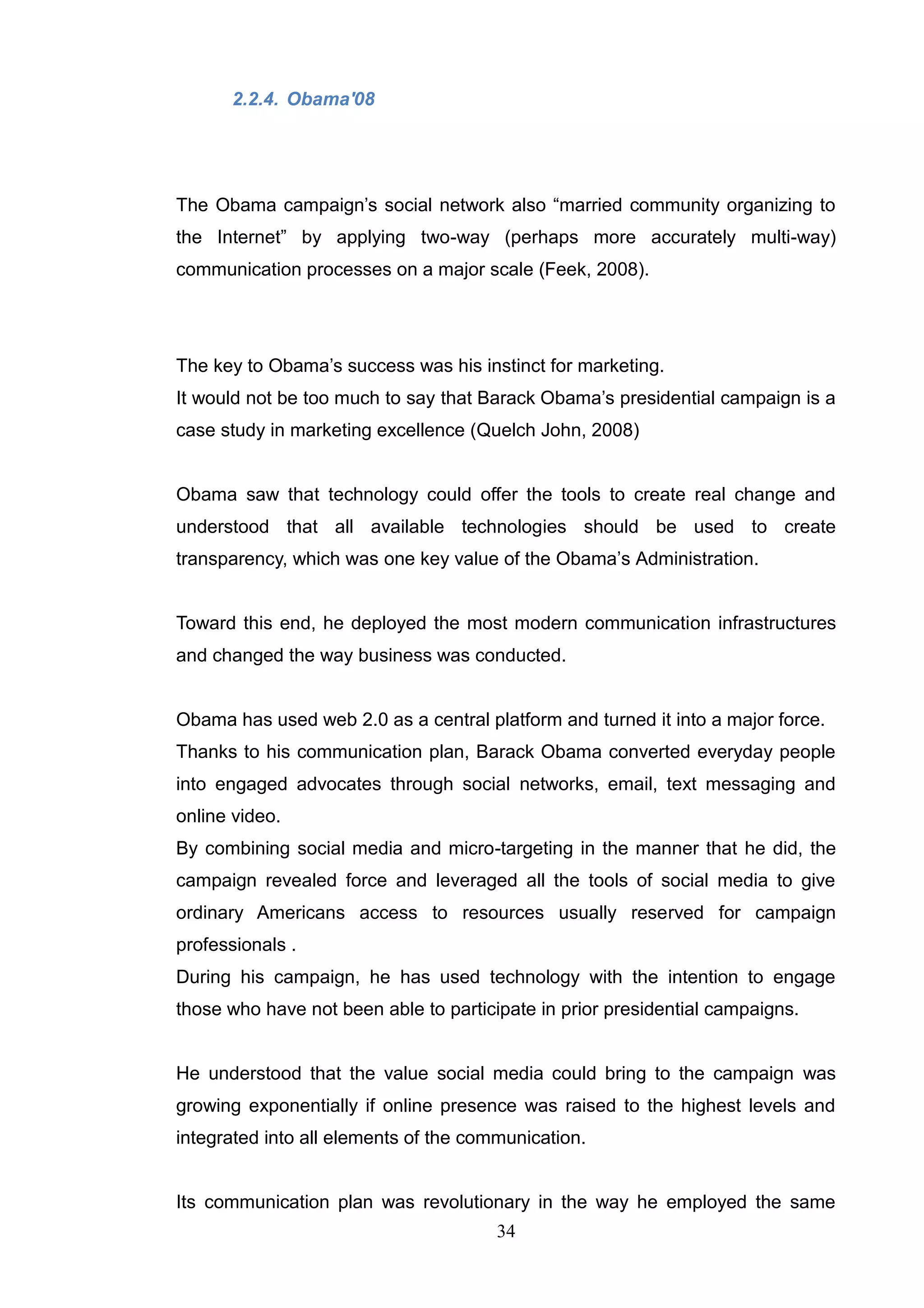 2.2.4. Obama'08




The Obama campaign‘s social network also ―married community organizing to
the Internet‖ by applying two-way (perhaps more accurately multi-way)
communication processes on a major scale (Feek, 2008).




The key to Obama‘s success was his instinct for marketing.
It would not be too much to say that Barack Obama‘s presidential campaign is a
case study in marketing excellence (Quelch John, 2008)


Obama saw that technology could offer the tools to create real change and
understood that all available technologies should be used to create
transparency, which was one key value of the Obama‘s Administration.


Toward this end, he deployed the most modern communication infrastructures
and changed the way business was conducted.


Obama has used web 2.0 as a central platform and turned it into a major force.
Thanks to his communication plan, Barack Obama converted everyday people
into engaged advocates through social networks, email, text messaging and
online video.
By combining social media and micro-targeting in the manner that he did, the
campaign revealed force and leveraged all the tools of social media to give
ordinary Americans access to resources usually reserved for campaign
professionals .
During his campaign, he has used technology with the intention to engage
those who have not been able to participate in prior presidential campaigns.


He understood that the value social media could bring to the campaign was
growing exponentially if online presence was raised to the highest levels and
integrated into all elements of the communication.


Its communication plan was revolutionary in the way he employed the same
                                       34
 
