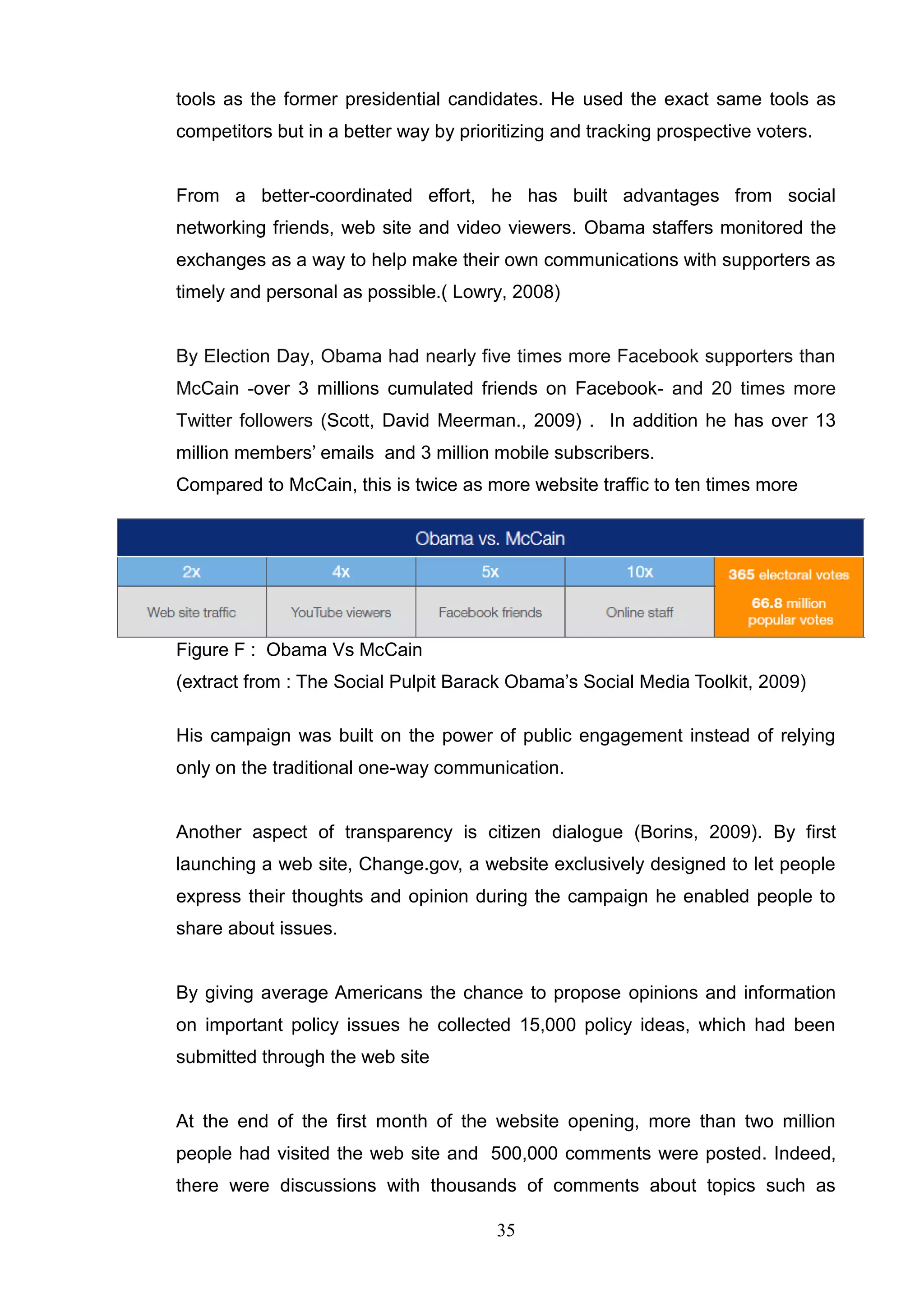 tools as the former presidential candidates. He used the exact same tools as
competitors but in a better way by prioritizing and tracking prospective voters.


From a better-coordinated effort, he has built advantages from social
networking friends, web site and video viewers. Obama staffers monitored the
exchanges as a way to help make their own communications with supporters as
timely and personal as possible.( Lowry, 2008)


By Election Day, Obama had nearly five times more Facebook supporters than
McCain -over 3 millions cumulated friends on Facebook- and 20 times more
Twitter followers (Scott, David Meerman., 2009) . In addition he has over 13
million members‘ emails and 3 million mobile subscribers.
Compared to McCain, this is twice as more website traffic to ten times more




Figure F : Obama Vs McCain
(extract from : The Social Pulpit Barack Obama‘s Social Media Toolkit, 2009)

His campaign was built on the power of public engagement instead of relying
only on the traditional one-way communication.


Another aspect of transparency is citizen dialogue (Borins, 2009). By first
launching a web site, Change.gov, a website exclusively designed to let people
express their thoughts and opinion during the campaign he enabled people to
share about issues.


By giving average Americans the chance to propose opinions and information
on important policy issues he collected 15,000 policy ideas, which had been
submitted through the web site


At the end of the first month of the website opening, more than two million
people had visited the web site and 500,000 comments were posted. Indeed,
there were discussions with thousands of comments about topics such as

                                        35
 