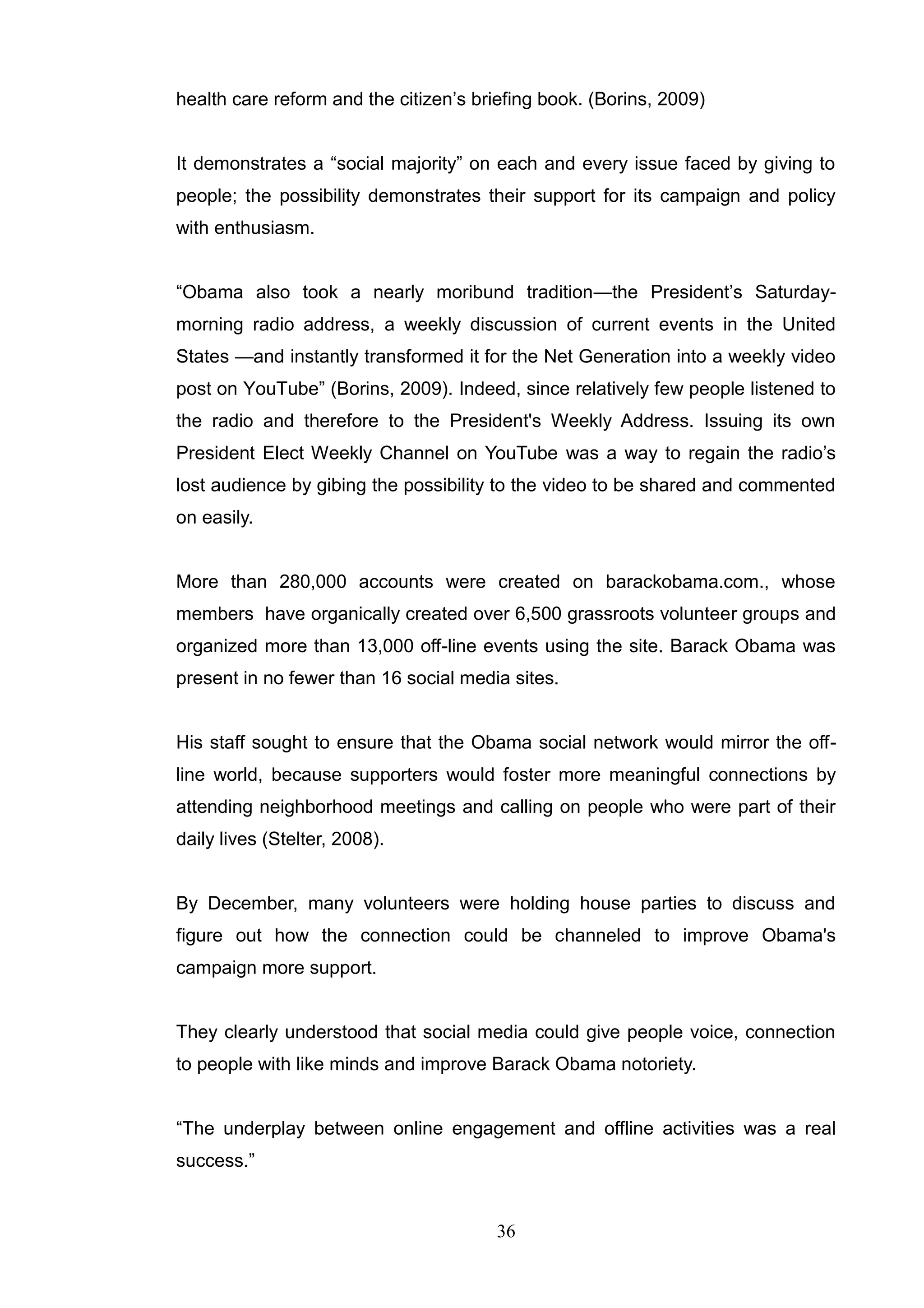 health care reform and the citizen‘s briefing book. (Borins, 2009)


It demonstrates a ―social majority‖ on each and every issue faced by giving to
people; the possibility demonstrates their support for its campaign and policy
with enthusiasm.


―Obama also took a nearly moribund tradition—the President‘s Saturday-
morning radio address, a weekly discussion of current events in the United
States —and instantly transformed it for the Net Generation into a weekly video
post on YouTube‖ (Borins, 2009). Indeed, since relatively few people listened to
the radio and therefore to the President's Weekly Address. Issuing its own
President Elect Weekly Channel on YouTube was a way to regain the radio‘s
lost audience by gibing the possibility to the video to be shared and commented
on easily.


More than 280,000 accounts were created on barackobama.com., whose
members have organically created over 6,500 grassroots volunteer groups and
organized more than 13,000 off-line events using the site. Barack Obama was
present in no fewer than 16 social media sites.


His staff sought to ensure that the Obama social network would mirror the off-
line world, because supporters would foster more meaningful connections by
attending neighborhood meetings and calling on people who were part of their
daily lives (Stelter, 2008).


By December, many volunteers were holding house parties to discuss and
figure out how the connection could be channeled to improve Obama's
campaign more support.


They clearly understood that social media could give people voice, connection
to people with like minds and improve Barack Obama notoriety.


―The underplay between online engagement and offline activities was a real
success.‖


                                        36
 