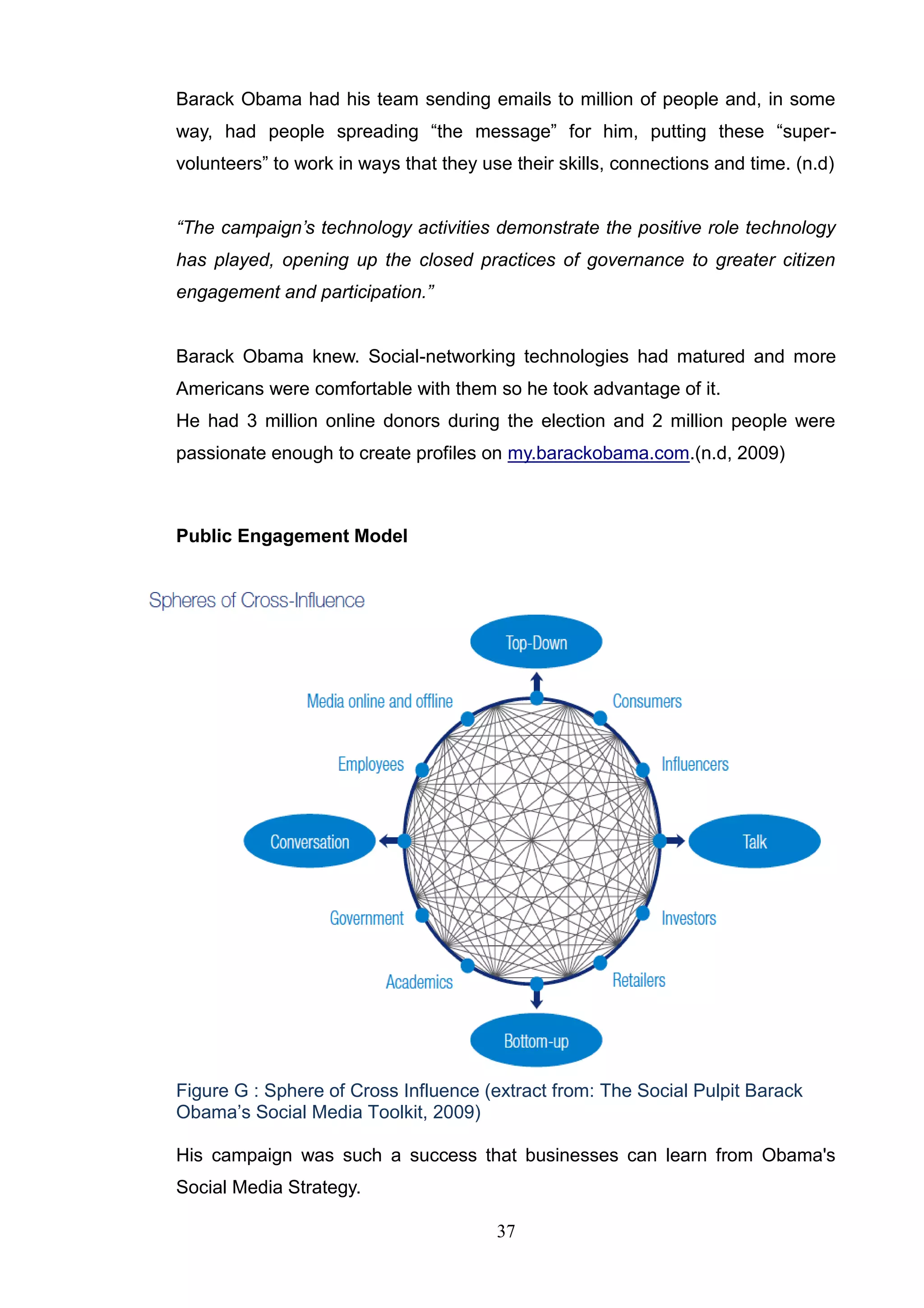 Barack Obama had his team sending emails to million of people and, in some
way, had people spreading ―the message‖ for him, putting these ―super-
volunteers‖ to work in ways that they use their skills, connections and time. (n.d)


“The campaign’s technology activities demonstrate the positive role technology
has played, opening up the closed practices of governance to greater citizen
engagement and participation.”


Barack Obama knew. Social-networking technologies had matured and more
Americans were comfortable with them so he took advantage of it.
He had 3 million online donors during the election and 2 million people were
passionate enough to create profiles on my.barackobama.com.(n.d, 2009)



Public Engagement Model




Figure G : Sphere of Cross Influence (extract from: The Social Pulpit Barack
Obama‘s Social Media Toolkit, 2009)

His campaign was such a success that businesses can learn from Obama's
Social Media Strategy.

                                        37
 