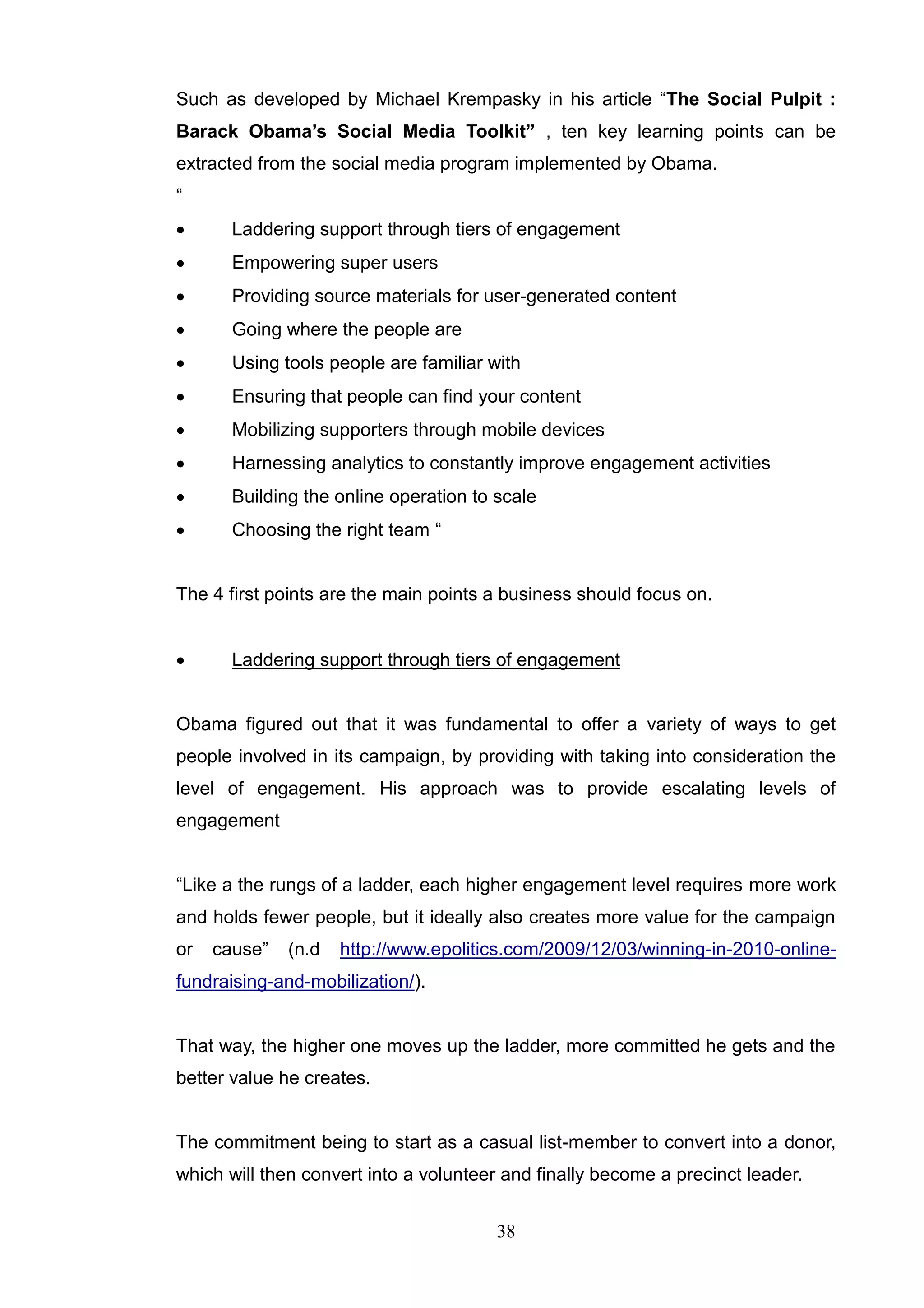Such as developed by Michael Krempasky in his article ―The Social Pulpit :
Barack Obama’s Social Media Toolkit” , ten key learning points can be
extracted from the social media program implemented by Obama.
―
      Laddering support through tiers of engagement
      Empowering super users
      Providing source materials for user-generated content
      Going where the people are
      Using tools people are familiar with
      Ensuring that people can find your content
      Mobilizing supporters through mobile devices
      Harnessing analytics to constantly improve engagement activities
      Building the online operation to scale
      Choosing the right team ―


The 4 first points are the main points a business should focus on.


      Laddering support through tiers of engagement


Obama figured out that it was fundamental to offer a variety of ways to get
people involved in its campaign, by providing with taking into consideration the
level of engagement. His approach was to provide escalating levels of
engagement


―Like a the rungs of a ladder, each higher engagement level requires more work
and holds fewer people, but it ideally also creates more value for the campaign
or   cause‖   (n.d   http://www.epolitics.com/2009/12/03/winning-in-2010-online-
fundraising-and-mobilization/).


That way, the higher one moves up the ladder, more committed he gets and the
better value he creates.


The commitment being to start as a casual list-member to convert into a donor,
which will then convert into a volunteer and finally become a precinct leader.


                                        38
 