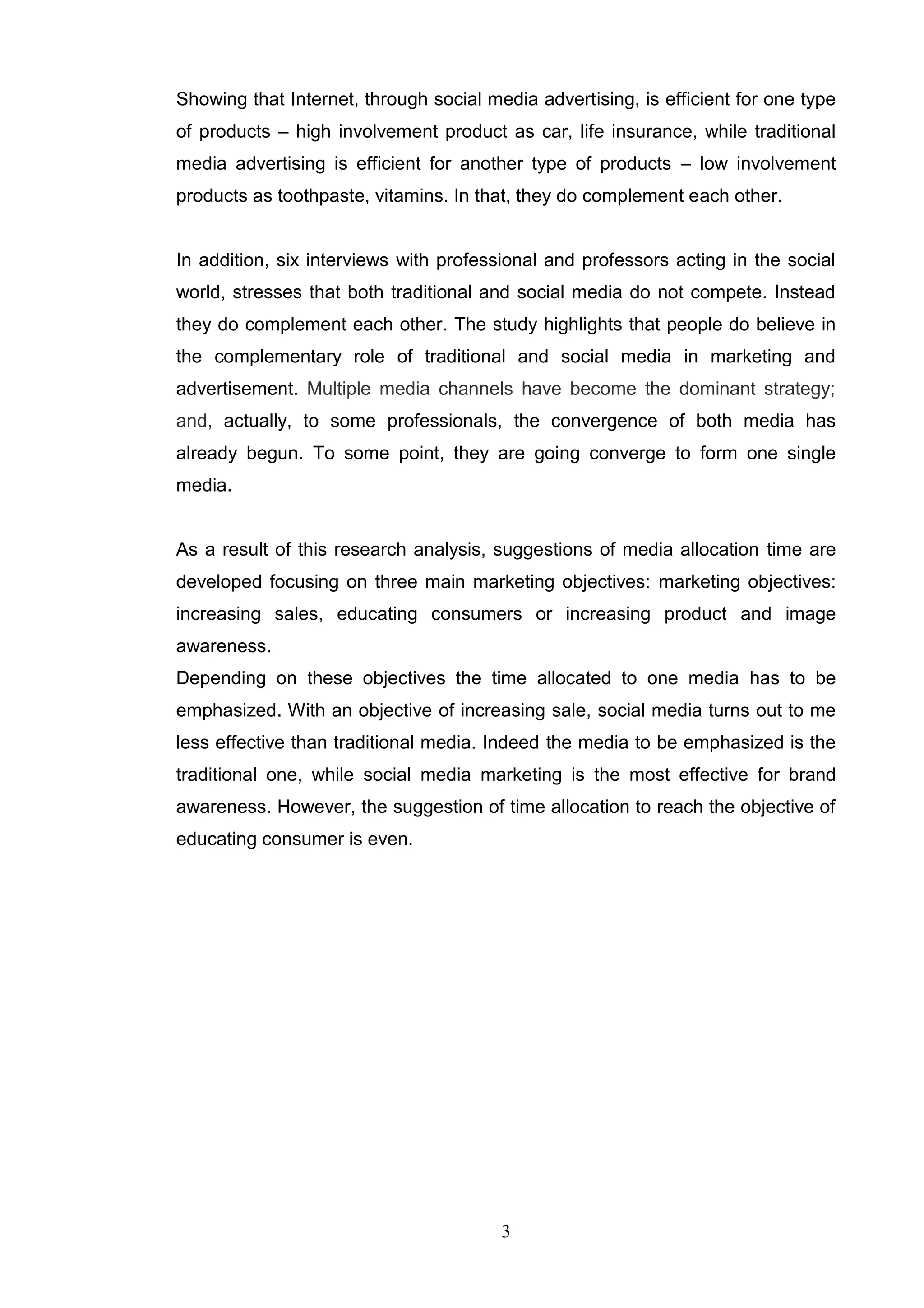 Showing that Internet, through social media advertising, is efficient for one type
of products – high involvement product as car, life insurance, while traditional
media advertising is efficient for another type of products – low involvement
products as toothpaste, vitamins. In that, they do complement each other.


In addition, six interviews with professional and professors acting in the social
world, stresses that both traditional and social media do not compete. Instead
they do complement each other. The study highlights that people do believe in
the complementary role of traditional and social media in marketing and
advertisement. Multiple media channels have become the dominant strategy;
and, actually, to some professionals, the convergence of both media has
already begun. To some point, they are going converge to form one single
media.


As a result of this research analysis, suggestions of media allocation time are
developed focusing on three main marketing objectives: marketing objectives:
increasing sales, educating consumers or increasing product and image
awareness.
Depending on these objectives the time allocated to one media has to be
emphasized. With an objective of increasing sale, social media turns out to me
less effective than traditional media. Indeed the media to be emphasized is the
traditional one, while social media marketing is the most effective for brand
awareness. However, the suggestion of time allocation to reach the objective of
educating consumer is even.




                                        3
 