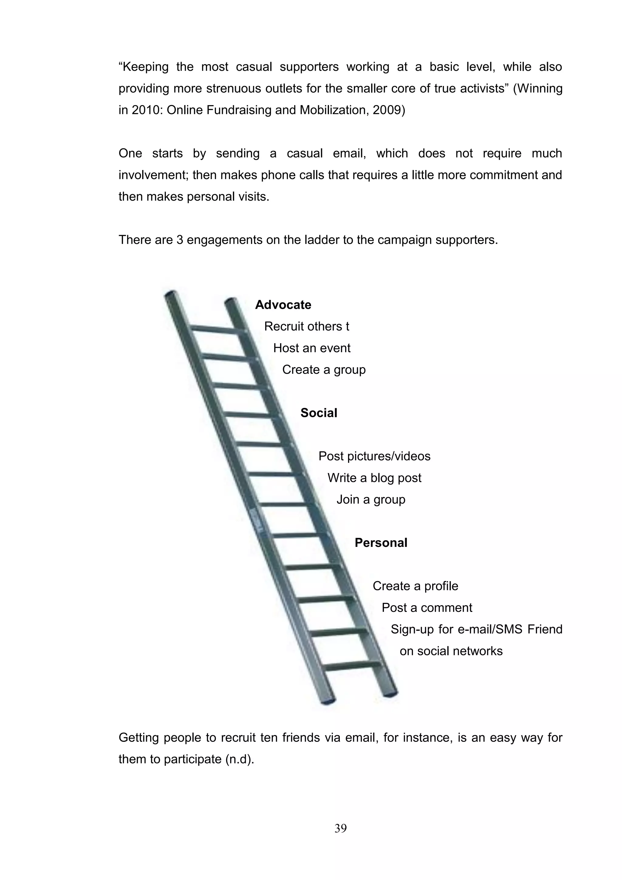 ―Keeping the most casual supporters working at a basic level, while also
providing more strenuous outlets for the smaller core of true activists‖ (Winning
in 2010: Online Fundraising and Mobilization, 2009)


One starts by sending a casual email, which does not require much
involvement; then makes phone calls that requires a little more commitment and
then makes personal visits.


There are 3 engagements on the ladder to the campaign supporters.




                             Advocate
                              Recruit others t
                               Host an event
                                 Create a group


                                    Social


                                        Post pictures/videos
                                         Write a blog post
                                           Join a group


                                                 Personal


                                                   Create a profile
                                                     Post a comment
                                                      Sign-up for e-mail/SMS Friend
                                                        on social networks




Getting people to recruit ten friends via email, for instance, is an easy way for
them to participate (n.d).




                                           39
 
