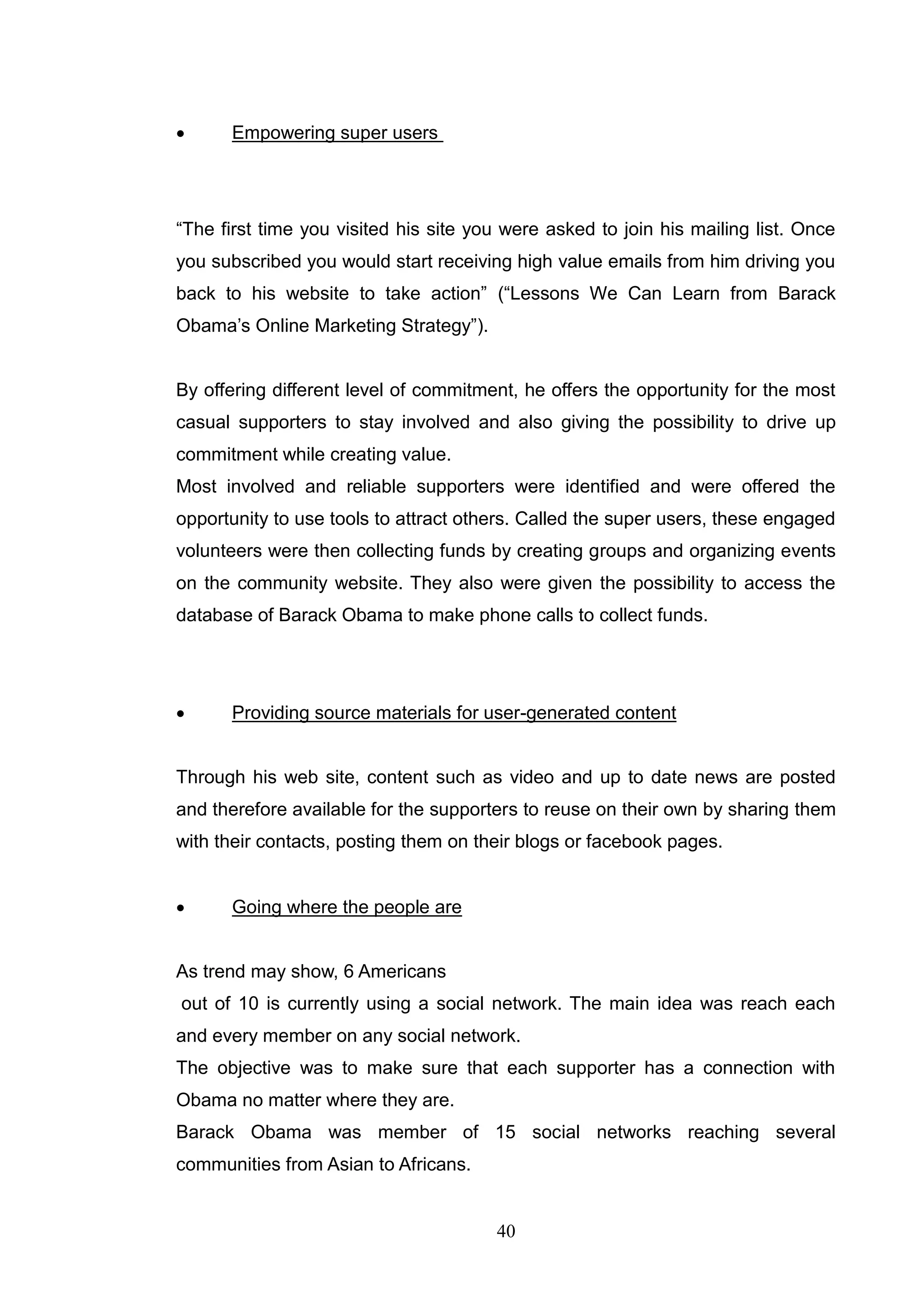      Empowering super users




―The first time you visited his site you were asked to join his mailing list. Once
you subscribed you would start receiving high value emails from him driving you
back to his website to take action‖ (―Lessons We Can Learn from Barack
Obama‘s Online Marketing Strategy‖).


By offering different level of commitment, he offers the opportunity for the most
casual supporters to stay involved and also giving the possibility to drive up
commitment while creating value.
Most involved and reliable supporters were identified and were offered the
opportunity to use tools to attract others. Called the super users, these engaged
volunteers were then collecting funds by creating groups and organizing events
on the community website. They also were given the possibility to access the
database of Barack Obama to make phone calls to collect funds.




     Providing source materials for user-generated content


Through his web site, content such as video and up to date news are posted
and therefore available for the supporters to reuse on their own by sharing them
with their contacts, posting them on their blogs or facebook pages.


     Going where the people are


As trend may show, 6 Americans
out of 10 is currently using a social network. The main idea was reach each
and every member on any social network.
The objective was to make sure that each supporter has a connection with
Obama no matter where they are.
Barack Obama was member of 15 social networks reaching several
communities from Asian to Africans.


                                       40
 