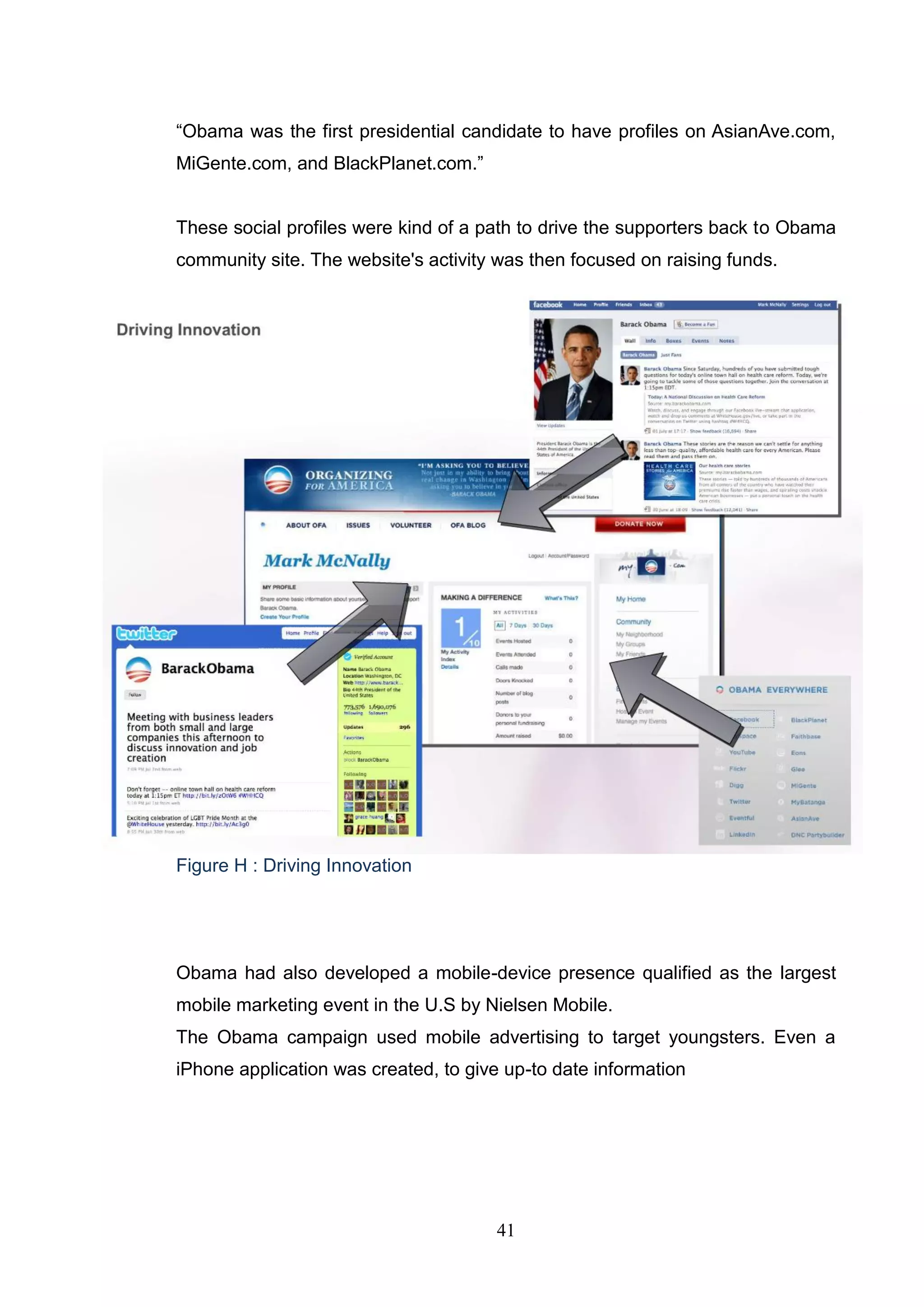―Obama was the first presidential candidate to have profiles on AsianAve.com,
MiGente.com, and BlackPlanet.com.‖


These social profiles were kind of a path to drive the supporters back to Obama
community site. The website's activity was then focused on raising funds.




Figure H : Driving Innovation




Obama had also developed a mobile-device presence qualified as the largest
mobile marketing event in the U.S by Nielsen Mobile.
The Obama campaign used mobile advertising to target youngsters. Even a
iPhone application was created, to give up-to date information




                                       41
 