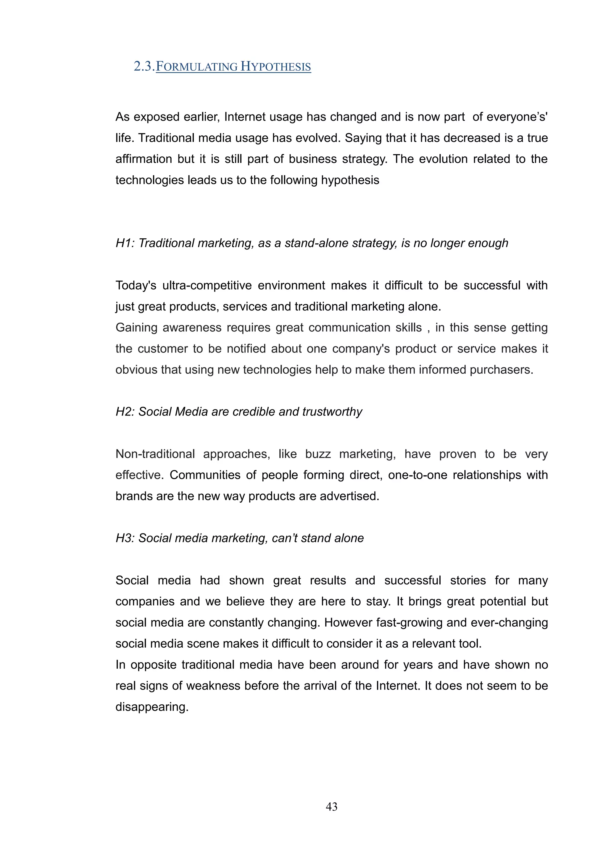2.3. FORMULATING HYPOTHESIS


As exposed earlier, Internet usage has changed and is now part of everyone‘s'
life. Traditional media usage has evolved. Saying that it has decreased is a true
affirmation but it is still part of business strategy. The evolution related to the
technologies leads us to the following hypothesis




H1: Traditional marketing, as a stand-alone strategy, is no longer enough


Today's ultra-competitive environment makes it difficult to be successful with
just great products, services and traditional marketing alone.
Gaining awareness requires great communication skills , in this sense getting
the customer to be notified about one company's product or service makes it
obvious that using new technologies help to make them informed purchasers.


H2: Social Media are credible and trustworthy


Non-traditional approaches, like buzz marketing, have proven to be very
effective. Communities of people forming direct, one-to-one relationships with
brands are the new way products are advertised.


H3: Social media marketing, can’t stand alone


Social media had shown great results and successful stories for many
companies and we believe they are here to stay. It brings great potential but
social media are constantly changing. However fast-growing and ever-changing
social media scene makes it difficult to consider it as a relevant tool.
In opposite traditional media have been around for years and have shown no
real signs of weakness before the arrival of the Internet. It does not seem to be
disappearing.




                                         43
 
