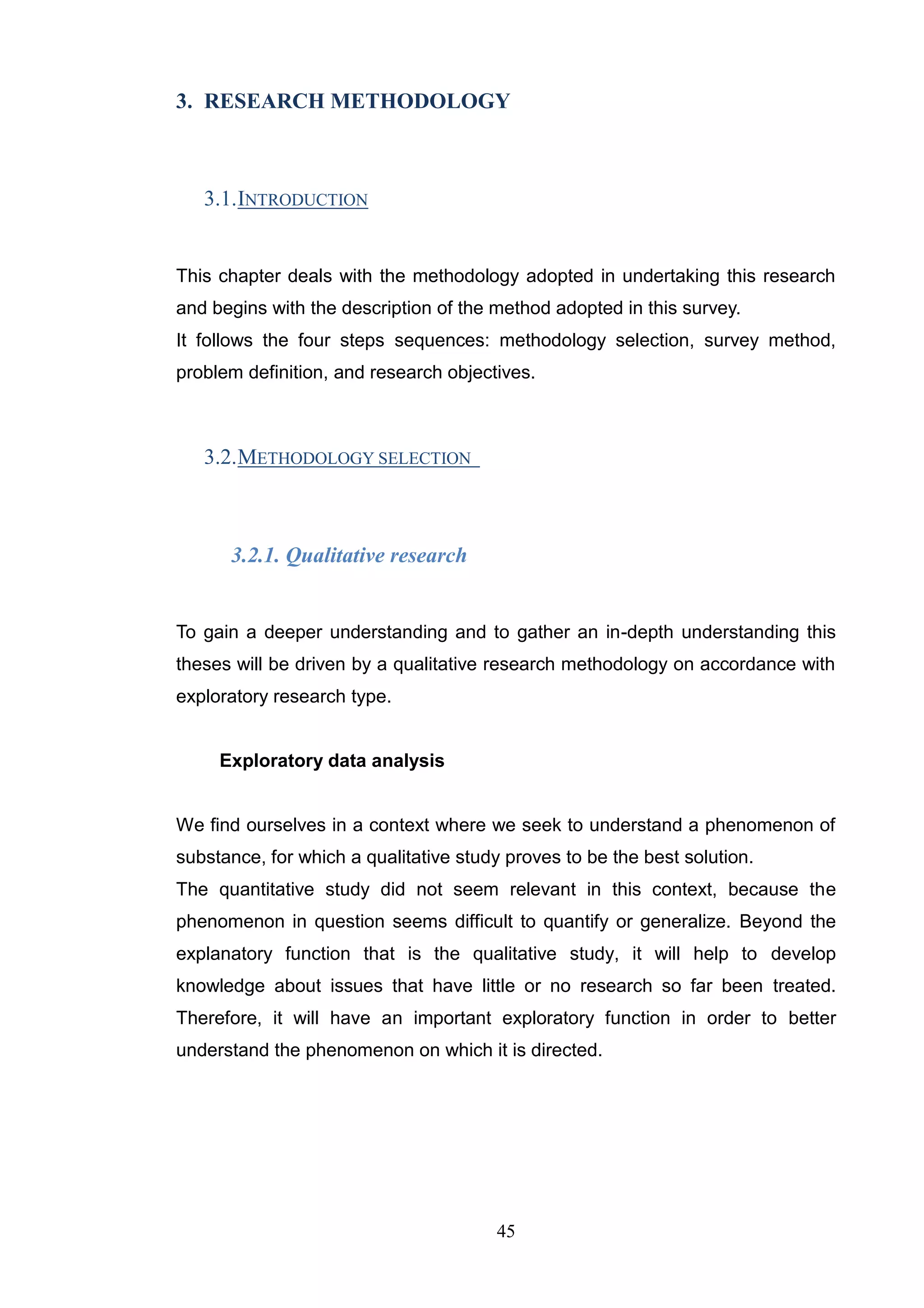 3. RESEARCH METHODOLOGY



   3.1. INTRODUCTION


This chapter deals with the methodology adopted in undertaking this research
and begins with the description of the method adopted in this survey.
It follows the four steps sequences: methodology selection, survey method,
problem definition, and research objectives.



   3.2. METHODOLOGY SELECTION



      3.2.1. Qualitative research


To gain a deeper understanding and to gather an in-depth understanding this
theses will be driven by a qualitative research methodology on accordance with
exploratory research type.


     Exploratory data analysis


We find ourselves in a context where we seek to understand a phenomenon of
substance, for which a qualitative study proves to be the best solution.
The quantitative study did not seem relevant in this context, because the
phenomenon in question seems difficult to quantify or generalize. Beyond the
explanatory function that is the qualitative study, it will help to develop
knowledge about issues that have little or no research so far been treated.
Therefore, it will have an important exploratory function in order to better
understand the phenomenon on which it is directed.




                                       45
 