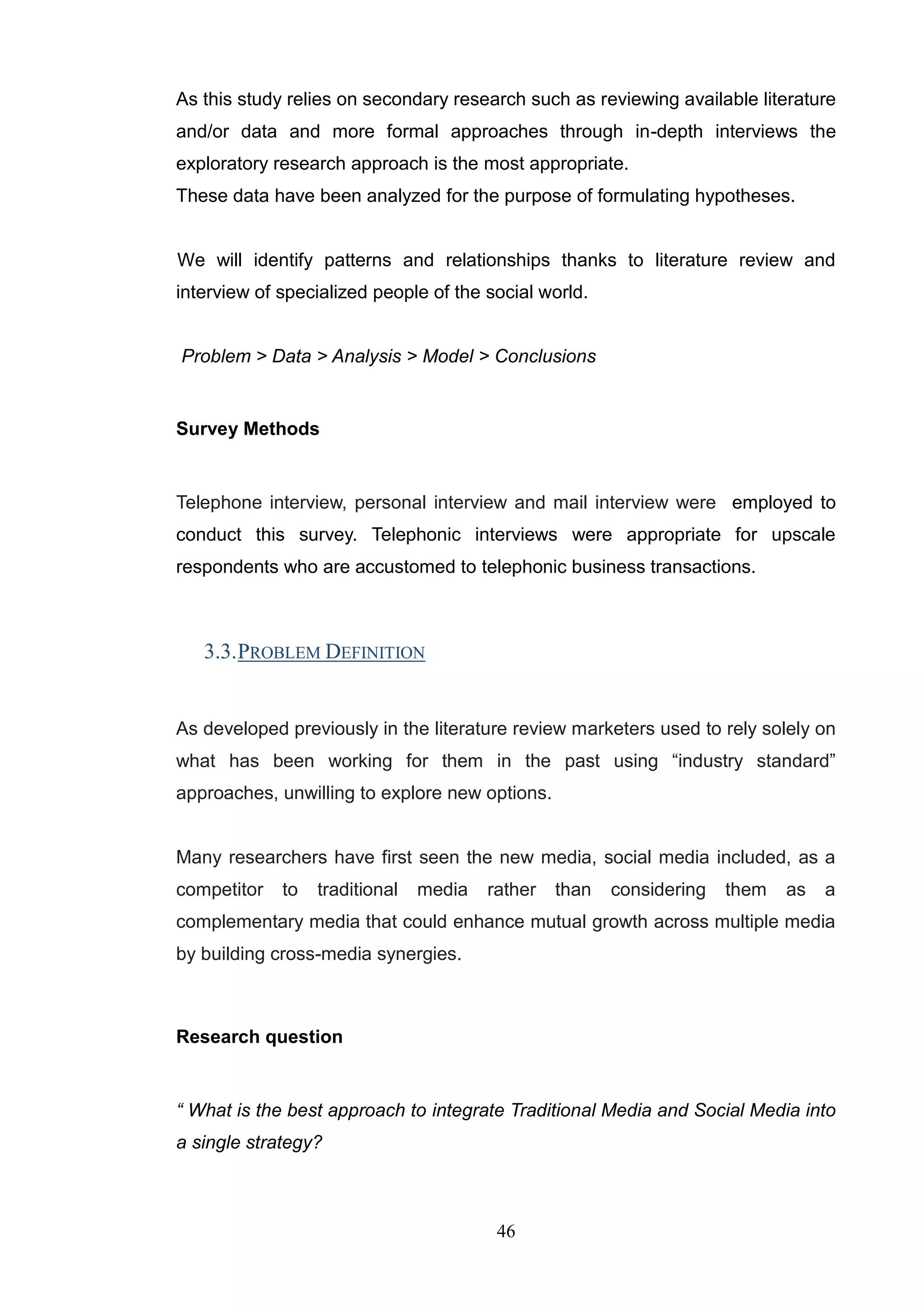 As this study relies on secondary research such as reviewing available literature
and/or data and more formal approaches through in-depth interviews the
exploratory research approach is the most appropriate.
These data have been analyzed for the purpose of formulating hypotheses.


We will identify patterns and relationships thanks to literature review and
interview of specialized people of the social world.


Problem > Data > Analysis > Model > Conclusions


Survey Methods


Telephone interview, personal interview and mail interview were employed to
conduct this survey. Telephonic interviews were appropriate for upscale
respondents who are accustomed to telephonic business transactions.



   3.3. PROBLEM DEFINITION


As developed previously in the literature review marketers used to rely solely on
what has been working for them in the past using ―industry standard‖
approaches, unwilling to explore new options.


Many researchers have first seen the new media, social media included, as a
competitor   to   traditional   media   rather   than   considering   them   as   a
complementary media that could enhance mutual growth across multiple media
by building cross-media synergies.



Research question


“ What is the best approach to integrate Traditional Media and Social Media into
a single strategy?



                                         46
 