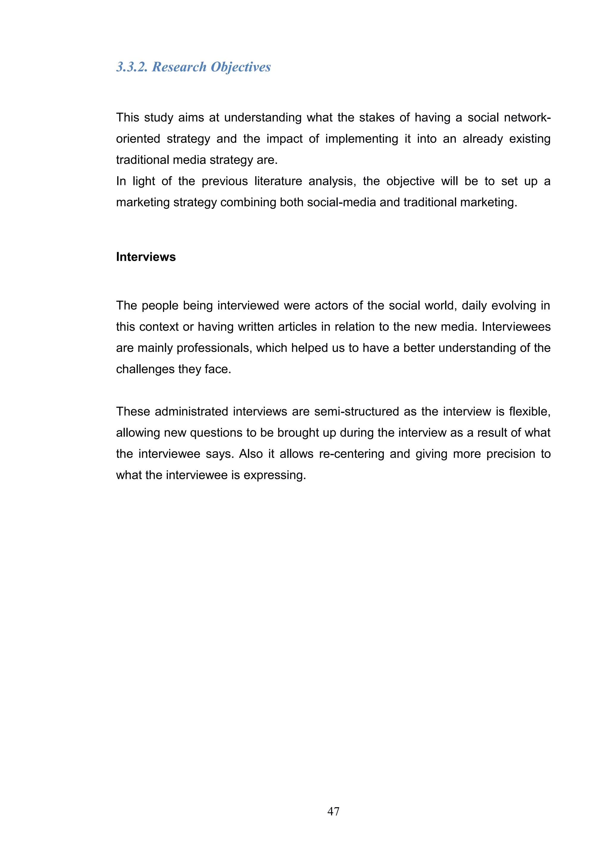 3.3.2. Research Objectives


This study aims at understanding what the stakes of having a social network-
oriented strategy and the impact of implementing it into an already existing
traditional media strategy are.
In light of the previous literature analysis, the objective will be to set up a
marketing strategy combining both social-media and traditional marketing.



Interviews


The people being interviewed were actors of the social world, daily evolving in
this context or having written articles in relation to the new media. Interviewees
are mainly professionals, which helped us to have a better understanding of the
challenges they face.


These administrated interviews are semi-structured as the interview is flexible,
allowing new questions to be brought up during the interview as a result of what
the interviewee says. Also it allows re-centering and giving more precision to
what the interviewee is expressing.




                                       47
 
