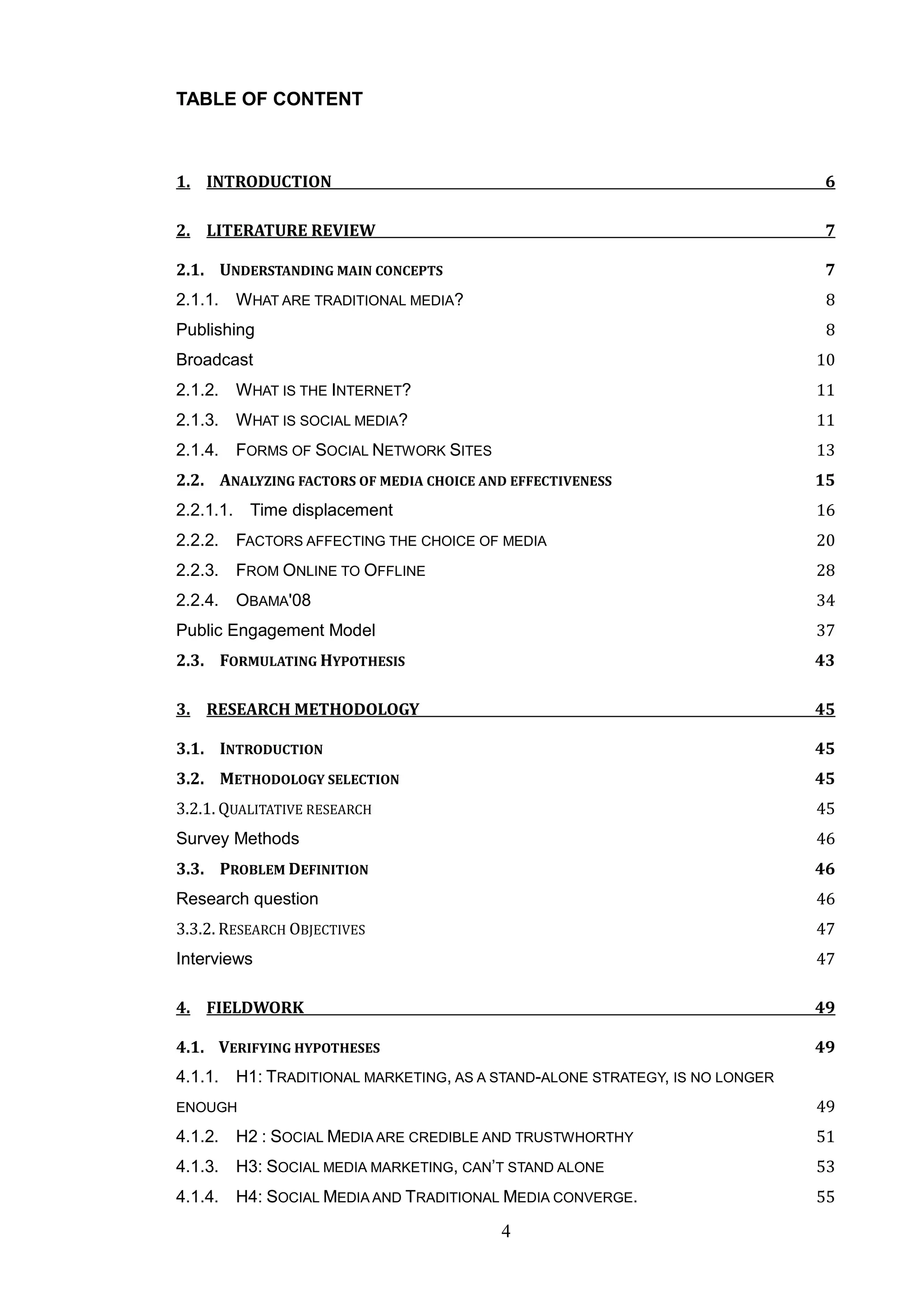 TABLE OF CONTENT



1. INTRODUCTION                                                              6

2. LITERATURE REVIEW                                                         7

2.1. UNDERSTANDING MAIN CONCEPTS                                             7
2.1.1. WHAT ARE TRADITIONAL MEDIA?                                           8
Publishing                                                                   8
Broadcast                                                                   10
2.1.2. WHAT IS THE INTERNET?                                                11
2.1.3. WHAT IS SOCIAL MEDIA?                                                11
2.1.4. FORMS OF SOCIAL NETWORK SITES                                        13
2.2. ANALYZING FACTORS OF MEDIA CHOICE AND EFFECTIVENESS                    15
2.2.1.1. Time displacement                                                  16
2.2.2. FACTORS AFFECTING THE CHOICE OF MEDIA                                20
2.2.3. FROM ONLINE TO OFFLINE                                               28
2.2.4. OBAMA'08                                                             34
Public Engagement Model                                                     37
2.3. FORMULATING HYPOTHESIS                                                 43

3. RESEARCH METHODOLOGY                                                     45

3.1. INTRODUCTION                                                           45
3.2. METHODOLOGY SELECTION                                                  45
3.2.1. QUALITATIVE RESEARCH                                                 45
Survey Methods                                                              46
3.3. PROBLEM DEFINITION                                                     46
Research question                                                           46
3.3.2. RESEARCH OBJECTIVES                                                  47
Interviews                                                                  47

4. FIELDWORK                                                                49

4.1. VERIFYING HYPOTHESES                                                   49
4.1.1. H1: TRADITIONAL MARKETING, AS A STAND-ALONE STRATEGY, IS NO LONGER
ENOUGH                                                                      49
4.1.2. H2 : SOCIAL MEDIA ARE CREDIBLE AND TRUSTWHORTHY                      51
4.1.3. H3: SOCIAL MEDIA MARKETING, CAN‘T STAND ALONE                        53
4.1.4. H4: SOCIAL MEDIA AND TRADITIONAL MEDIA CONVERGE.                     55

                                         4
 
