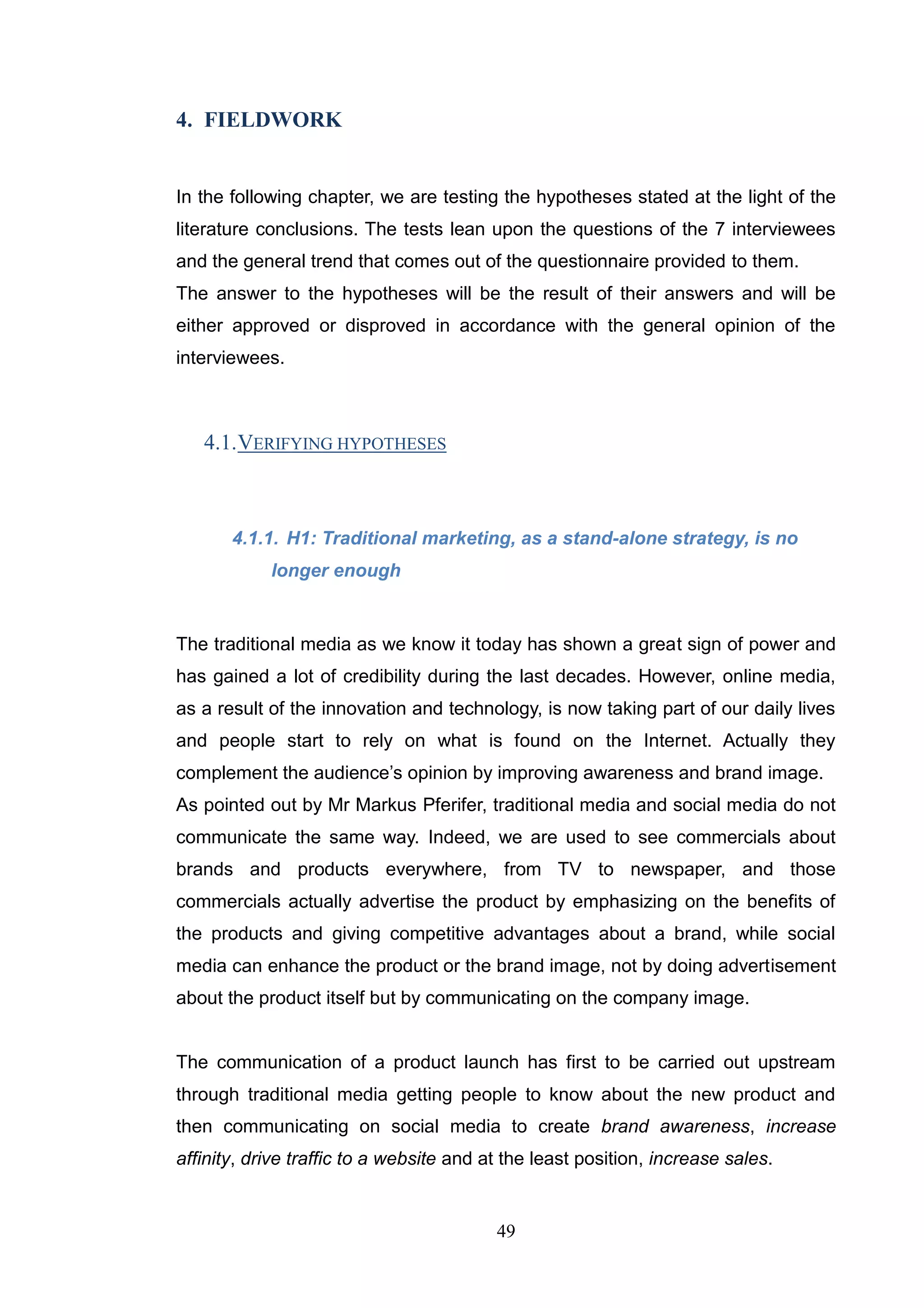 4. FIELDWORK


In the following chapter, we are testing the hypotheses stated at the light of the
literature conclusions. The tests lean upon the questions of the 7 interviewees
and the general trend that comes out of the questionnaire provided to them.
The answer to the hypotheses will be the result of their answers and will be
either approved or disproved in accordance with the general opinion of the
interviewees.



   4.1. VERIFYING HYPOTHESES



       4.1.1. H1: Traditional marketing, as a stand-alone strategy, is no
            longer enough


The traditional media as we know it today has shown a great sign of power and
has gained a lot of credibility during the last decades. However, online media,
as a result of the innovation and technology, is now taking part of our daily lives
and people start to rely on what is found on the Internet. Actually they
complement the audience‘s opinion by improving awareness and brand image.
As pointed out by Mr Markus Pferifer, traditional media and social media do not
communicate the same way. Indeed, we are used to see commercials about
brands and products everywhere, from TV to newspaper, and those
commercials actually advertise the product by emphasizing on the benefits of
the products and giving competitive advantages about a brand, while social
media can enhance the product or the brand image, not by doing advertisement
about the product itself but by communicating on the company image.


The communication of a product launch has first to be carried out upstream
through traditional media getting people to know about the new product and
then communicating on social media to create brand awareness, increase
affinity, drive traffic to a website and at the least position, increase sales.


                                          49
 