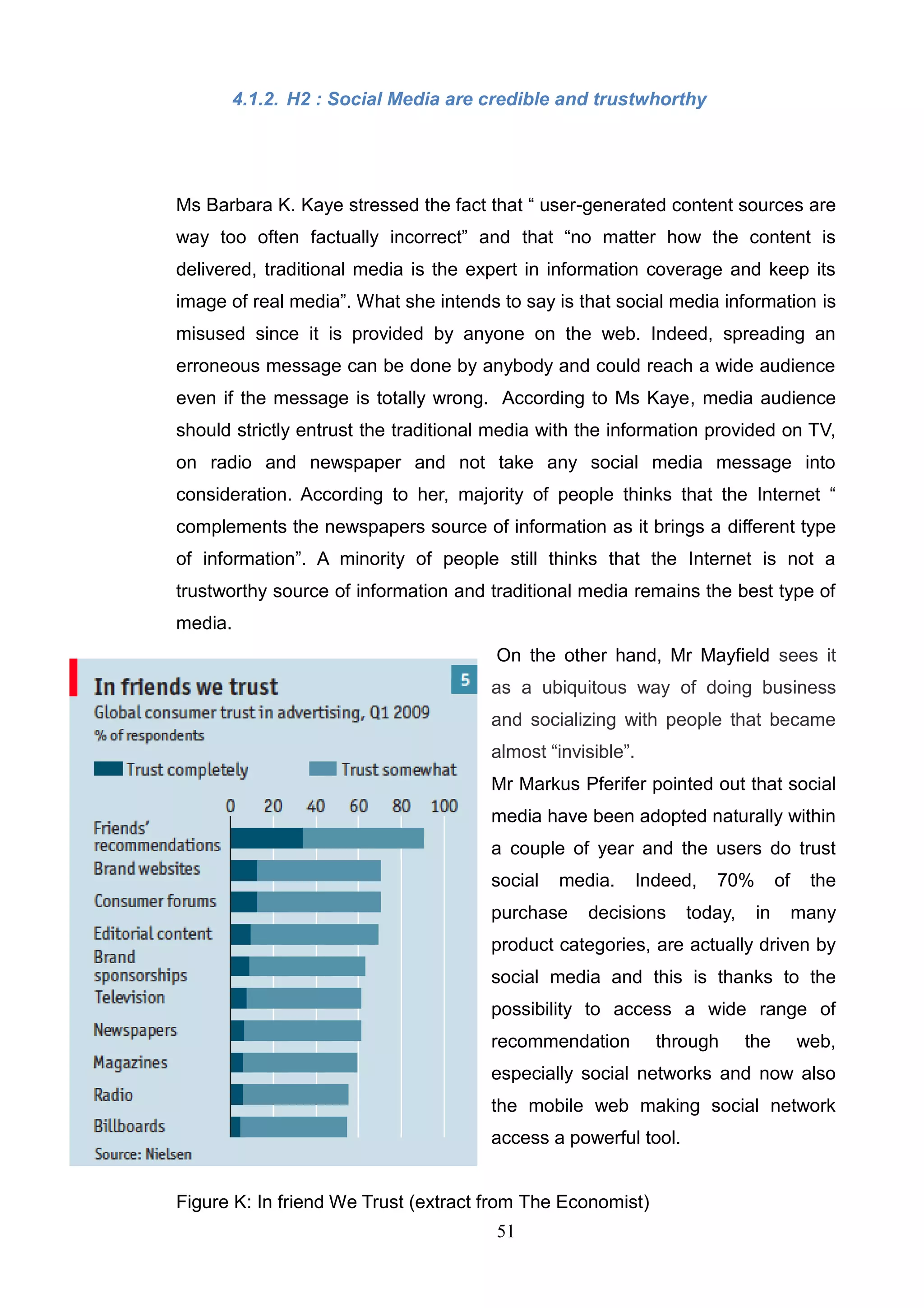 4.1.2. H2 : Social Media are credible and trustwhorthy




Ms Barbara K. Kaye stressed the fact that ― user-generated content sources are
way too often factually incorrect‖ and that ―no matter how the content is
delivered, traditional media is the expert in information coverage and keep its
image of real media‖. What she intends to say is that social media information is
misused since it is provided by anyone on the web. Indeed, spreading an
erroneous message can be done by anybody and could reach a wide audience
even if the message is totally wrong. According to Ms Kaye, media audience
should strictly entrust the traditional media with the information provided on TV,
on radio and newspaper and not take any social media message into
consideration. According to her, majority of people thinks that the Internet ―
complements the newspapers source of information as it brings a different type
of information‖. A minority of people still thinks that the Internet is not a
trustworthy source of information and traditional media remains the best type of
media.
                                       On the other hand, Mr Mayfield sees it
                                       as a ubiquitous way of doing business
                                       and socializing with people that became
                                       almost ―invisible‖.
                                       Mr Markus Pferifer pointed out that social
                                       media have been adopted naturally within
                                       a couple of year and the users do trust
                                       social   media.       Indeed,   70%        of    the
                                       purchase    decisions      today,     in        many
                                       product categories, are actually driven by
                                       social media and this is thanks to the
                                       possibility to access a wide range of
                                       recommendation          through     the         web,
                                       especially social networks and now also
                                       the mobile web making social network
                                       access a powerful tool.


Figure K: In friend We Trust (extract from The Economist)
                                       51
 
