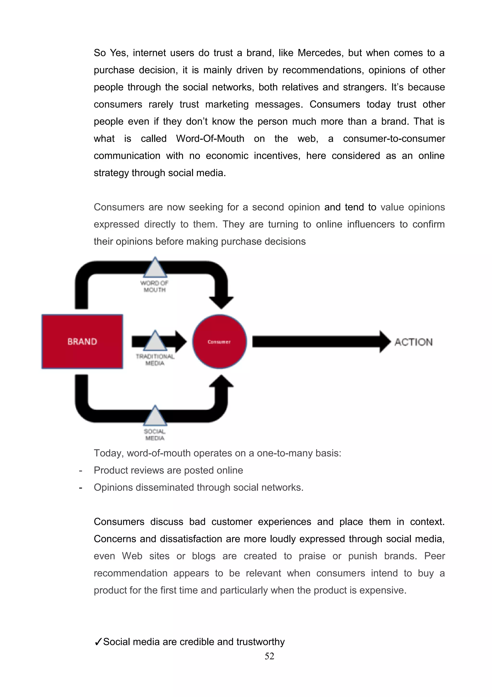 So Yes, internet users do trust a brand, like Mercedes, but when comes to a
    purchase decision, it is mainly driven by recommendations, opinions of other
    people through the social networks, both relatives and strangers. It‘s because
    consumers rarely trust marketing messages. Consumers today trust other
    people even if they don‘t know the person much more than a brand. That is
    what is called Word-Of-Mouth on the web, a consumer-to-consumer
    communication with no economic incentives, here considered as an online
    strategy through social media.


    Consumers are now seeking for a second opinion and tend to value opinions
    expressed directly to them. They are turning to online influencers to confirm
    their opinions before making purchase decisions




    Today, word-of-mouth operates on a one-to-many basis:
-   Product reviews are posted online
-   Opinions disseminated through social networks.


    Consumers discuss bad customer experiences and place them in context.
    Concerns and dissatisfaction are more loudly expressed through social media,
    even Web sites or blogs are created to praise or punish brands. Peer
    recommendation appears to be relevant when consumers intend to buy a
    product for the first time and particularly when the product is expensive.




    ✓Social media are credible and trustworthy
                                         52
 