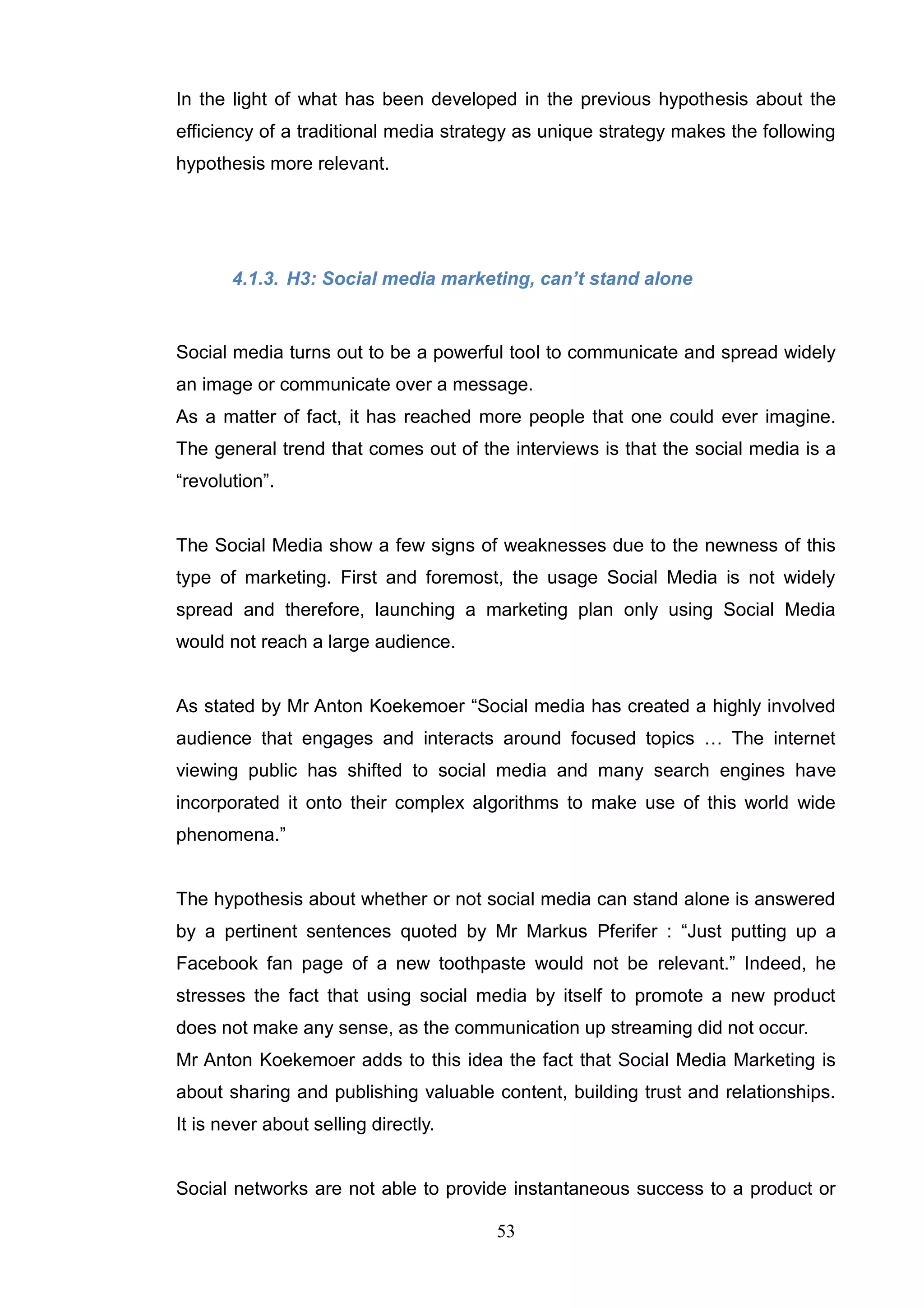 In the light of what has been developed in the previous hypothesis about the
efficiency of a traditional media strategy as unique strategy makes the following
hypothesis more relevant.




       4.1.3. H3: Social media marketing, can‟t stand alone


Social media turns out to be a powerful tool to communicate and spread widely
an image or communicate over a message.
As a matter of fact, it has reached more people that one could ever imagine.
The general trend that comes out of the interviews is that the social media is a
―revolution‖.


The Social Media show a few signs of weaknesses due to the newness of this
type of marketing. First and foremost, the usage Social Media is not widely
spread and therefore, launching a marketing plan only using Social Media
would not reach a large audience.


As stated by Mr Anton Koekemoer ―Social media has created a highly involved
audience that engages and interacts around focused topics … The internet
viewing public has shifted to social media and many search engines have
incorporated it onto their complex algorithms to make use of this world wide
phenomena.‖


The hypothesis about whether or not social media can stand alone is answered
by a pertinent sentences quoted by Mr Markus Pferifer : ―Just putting up a
Facebook fan page of a new toothpaste would not be relevant.‖ Indeed, he
stresses the fact that using social media by itself to promote a new product
does not make any sense, as the communication up streaming did not occur.
Mr Anton Koekemoer adds to this idea the fact that Social Media Marketing is
about sharing and publishing valuable content, building trust and relationships.
It is never about selling directly.


Social networks are not able to provide instantaneous success to a product or

                                       53
 