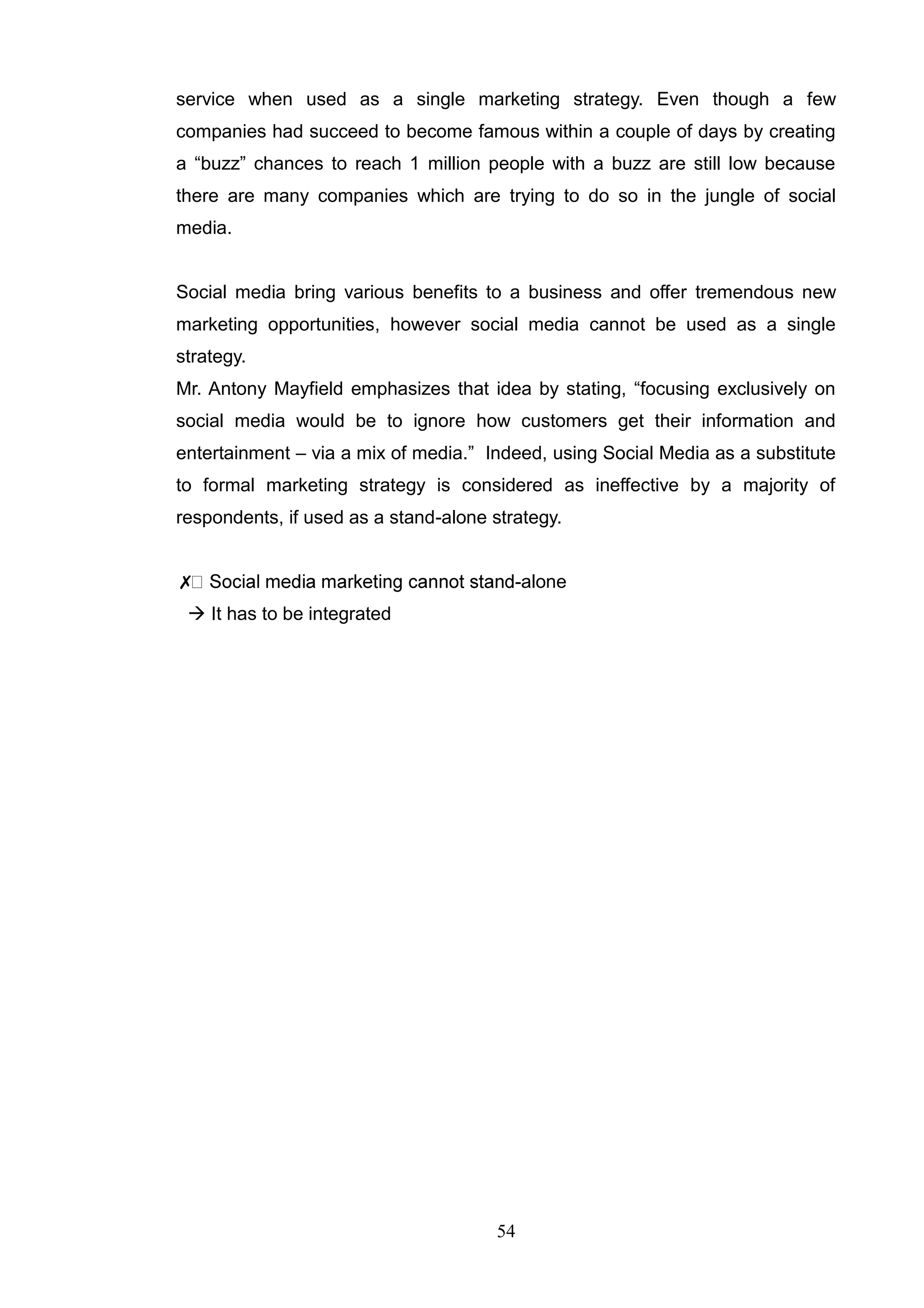 service when used as a single marketing strategy. Even though a few
companies had succeed to become famous within a couple of days by creating
a ―buzz‖ chances to reach 1 million people with a buzz are still low because
there are many companies which are trying to do so in the jungle of social
media.


Social media bring various benefits to a business and offer tremendous new
marketing opportunities, however social media cannot be used as a single
strategy.
Mr. Antony Mayfield emphasizes that idea by stating, ―focusing exclusively on
social media would be to ignore how customers get their information and
entertainment – via a mix of media.‖ Indeed, using Social Media as a substitute
to formal marketing strategy is considered as ineffective by a majority of
respondents, if used as a stand-alone strategy.


✗                                        -alone
  It has to be integrated




                                       54
 