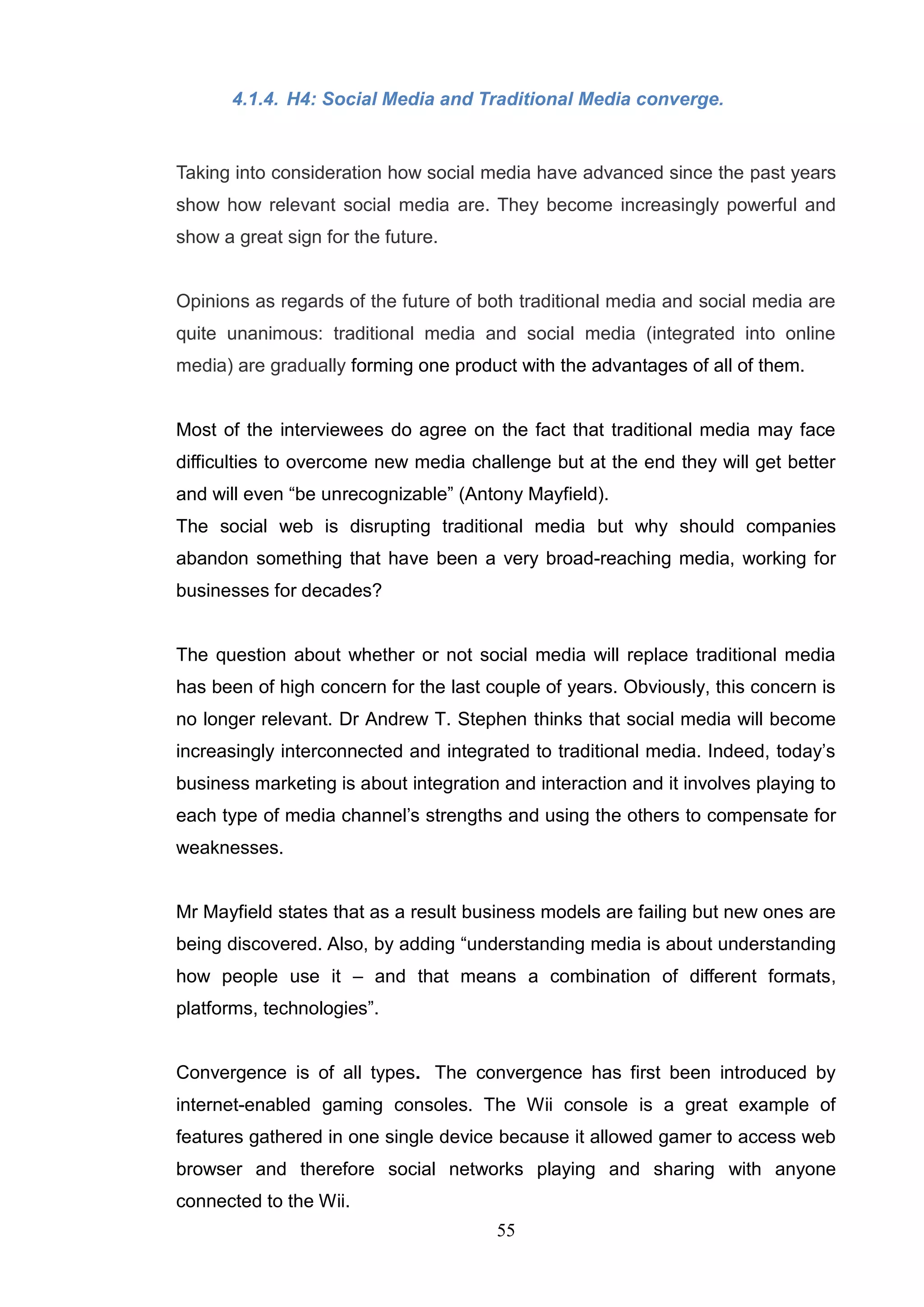 4.1.4. H4: Social Media and Traditional Media converge.


Taking into consideration how social media have advanced since the past years
show how relevant social media are. They become increasingly powerful and
show a great sign for the future.


Opinions as regards of the future of both traditional media and social media are
quite unanimous: traditional media and social media (integrated into online
media) are gradually forming one product with the advantages of all of them.


Most of the interviewees do agree on the fact that traditional media may face
difficulties to overcome new media challenge but at the end they will get better
and will even ―be unrecognizable‖ (Antony Mayfield).
The social web is disrupting traditional media but why should companies
abandon something that have been a very broad-reaching media, working for
businesses for decades?


The question about whether or not social media will replace traditional media
has been of high concern for the last couple of years. Obviously, this concern is
no longer relevant. Dr Andrew T. Stephen thinks that social media will become
increasingly interconnected and integrated to traditional media. Indeed, today‘s
business marketing is about integration and interaction and it involves playing to
each type of media channel‘s strengths and using the others to compensate for
weaknesses.


Mr Mayfield states that as a result business models are failing but new ones are
being discovered. Also, by adding ―understanding media is about understanding
how people use it – and that means a combination of different formats,
platforms, technologies‖.


Convergence is of all types. The convergence has first been introduced by
internet-enabled gaming consoles. The Wii console is a great example of
features gathered in one single device because it allowed gamer to access web
browser and therefore social networks playing and sharing with anyone
connected to the Wii.
                                       55
 