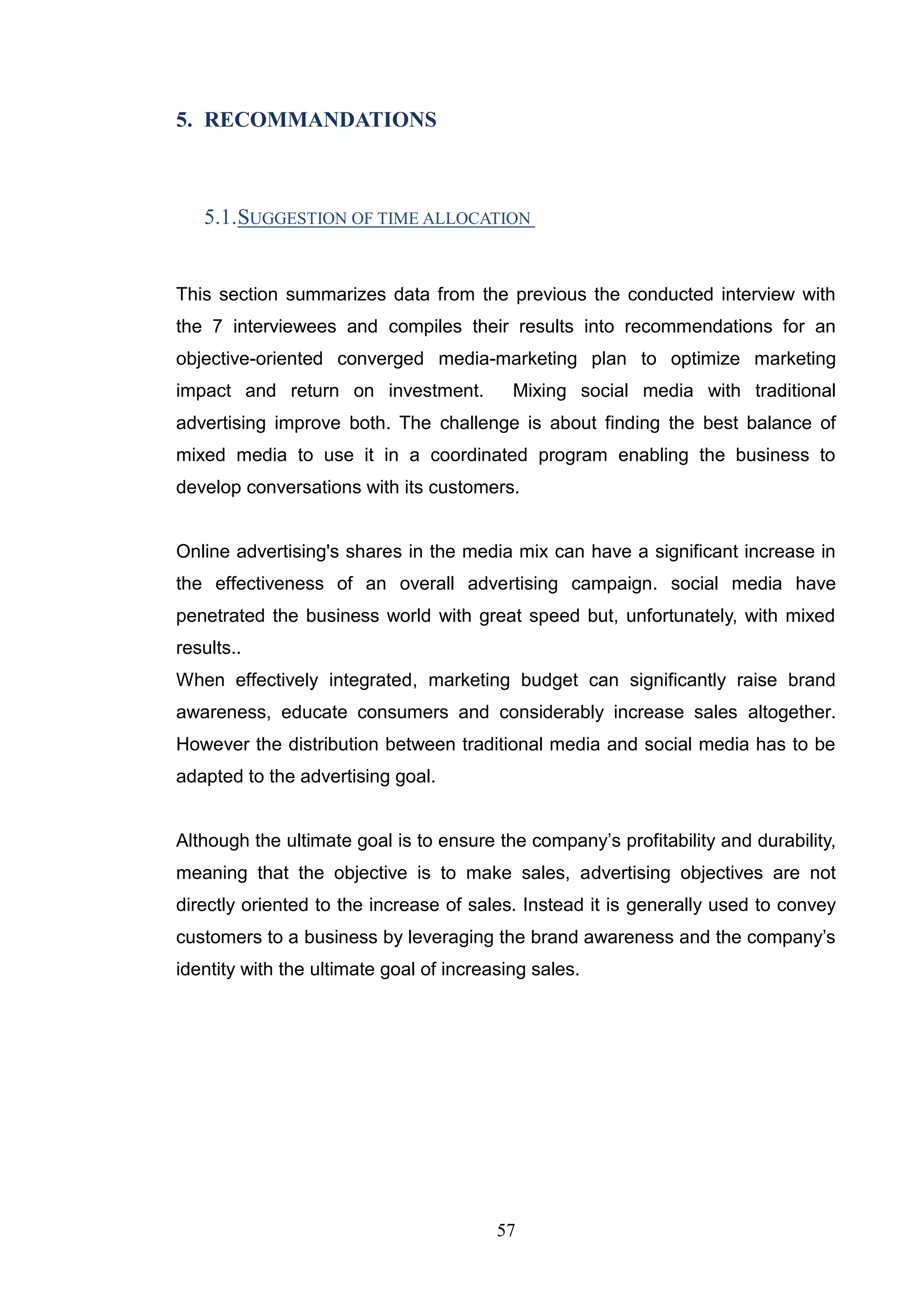 5. RECOMMANDATIONS



   5.1. SUGGESTION OF TIME ALLOCATION


This section summarizes data from the previous the conducted interview with
the 7 interviewees and compiles their results into recommendations for an
objective-oriented converged media-marketing plan to optimize marketing
impact and return on investment.           Mixing social media with traditional
advertising improve both. The challenge is about finding the best balance of
mixed media to use it in a coordinated program enabling the business to
develop conversations with its customers.


Online advertising's shares in the media mix can have a significant increase in
the effectiveness of an overall advertising campaign. social media have
penetrated the business world with great speed but, unfortunately, with mixed
results..
When effectively integrated, marketing budget can significantly raise brand
awareness, educate consumers and considerably increase sales altogether.
However the distribution between traditional media and social media has to be
adapted to the advertising goal.


Although the ultimate goal is to ensure the company‘s profitability and durability,
meaning that the objective is to make sales, advertising objectives are not
directly oriented to the increase of sales. Instead it is generally used to convey
customers to a business by leveraging the brand awareness and the company‘s
identity with the ultimate goal of increasing sales.




                                         57
 
