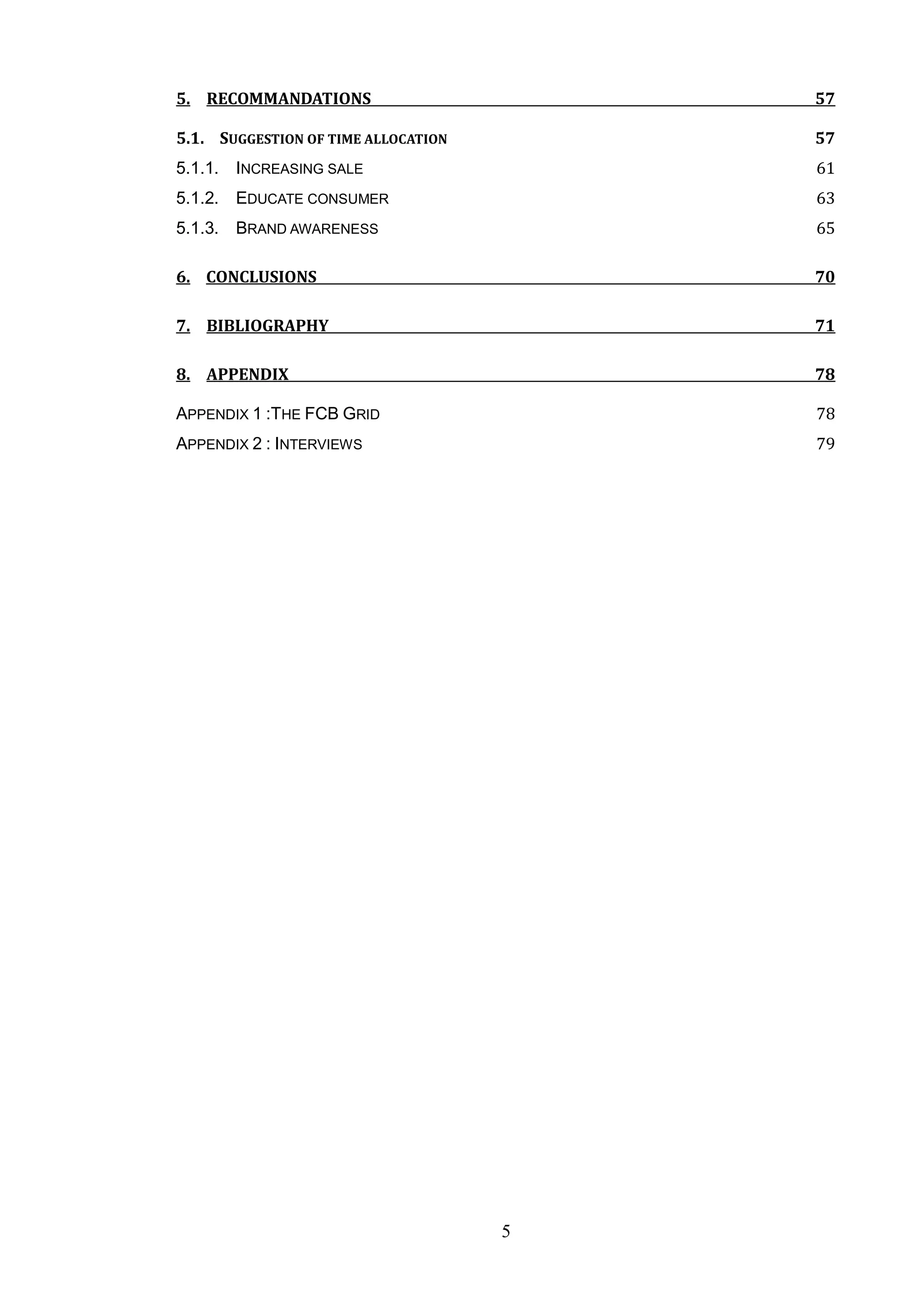 5. RECOMMANDATIONS                       57

5.1. SUGGESTION OF TIME ALLOCATION       57
5.1.1. INCREASING SALE                   61
5.1.2. EDUCATE CONSUMER                  63
5.1.3. BRAND AWARENESS                   65

6. CONCLUSIONS                           70

7. BIBLIOGRAPHY                          71

8. APPENDIX                              78

APPENDIX 1 :THE FCB GRID                 78
APPENDIX 2 : INTERVIEWS                  79




                                     5
 