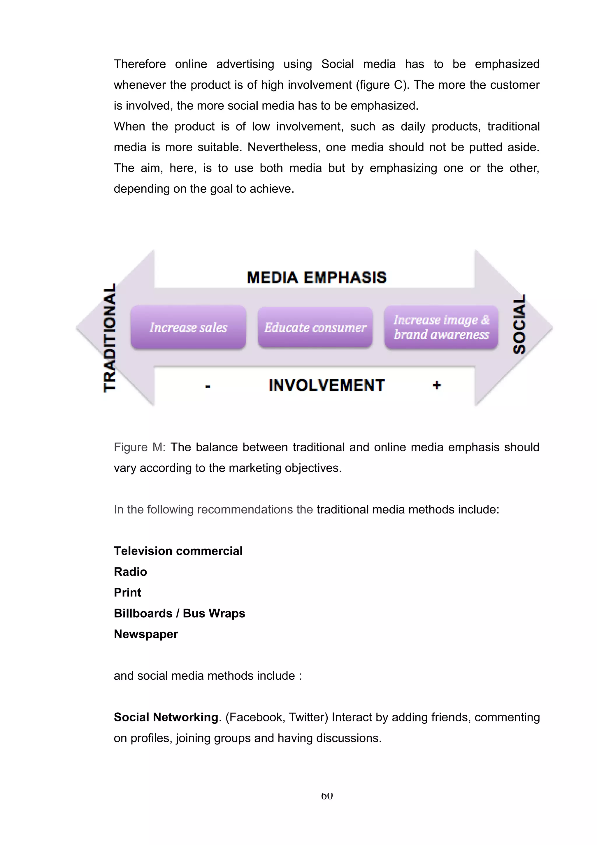 Therefore online advertising using Social media has to be emphasized
whenever the product is of high involvement (figure C). The more the customer
is involved, the more social media has to be emphasized.
When the product is of low involvement, such as daily products, traditional
media is more suitable. Nevertheless, one media should not be putted aside.
The aim, here, is to use both media but by emphasizing one or the other,
depending on the goal to achieve.




Figure M: The balance between traditional and online media emphasis should
vary according to the marketing objectives.


In the following recommendations the traditional media methods include:


Television commercial
Radio
Print
Billboards / Bus Wraps
Newspaper


and social media methods include :


Social Networking. (Facebook, Twitter) Interact by adding friends, commenting
on profiles, joining groups and having discussions.



                                       60
 