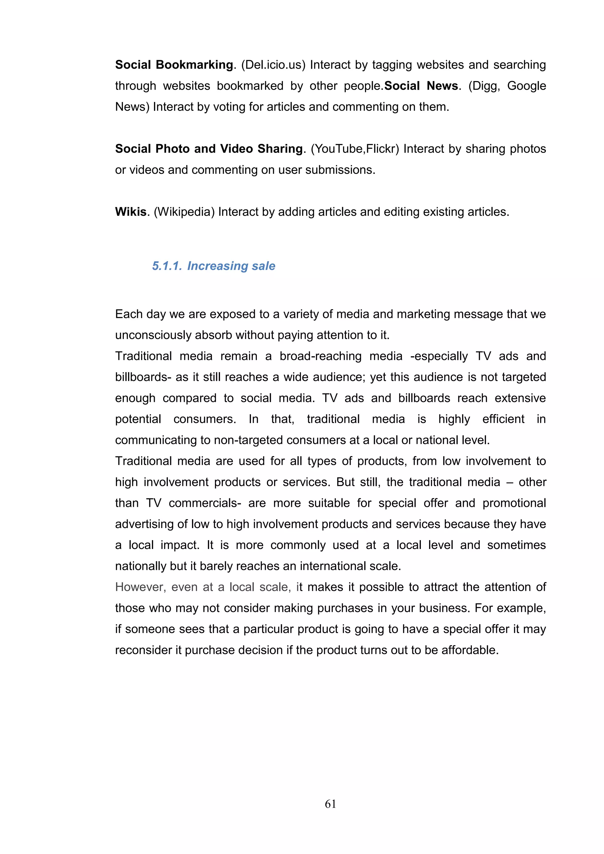 Social Bookmarking. (Del.icio.us) Interact by tagging websites and searching
through websites bookmarked by other people.Social News. (Digg, Google
News) Interact by voting for articles and commenting on them.


Social Photo and Video Sharing. (YouTube,Flickr) Interact by sharing photos
or videos and commenting on user submissions.


Wikis. (Wikipedia) Interact by adding articles and editing existing articles.



       5.1.1. Increasing sale


Each day we are exposed to a variety of media and marketing message that we
unconsciously absorb without paying attention to it.
Traditional media remain a broad-reaching media -especially TV ads and
billboards- as it still reaches a wide audience; yet this audience is not targeted
enough compared to social media. TV ads and billboards reach extensive
potential   consumers. In     that,   traditional media    is highly   efficient   in
communicating to non-targeted consumers at a local or national level.
Traditional media are used for all types of products, from low involvement to
high involvement products or services. But still, the traditional media – other
than TV commercials- are more suitable for special offer and promotional
advertising of low to high involvement products and services because they have
a local impact. It is more commonly used at a local level and sometimes
nationally but it barely reaches an international scale.
However, even at a local scale, it makes it possible to attract the attention of
those who may not consider making purchases in your business. For example,
if someone sees that a particular product is going to have a special offer it may
reconsider it purchase decision if the product turns out to be affordable.




                                         61
 