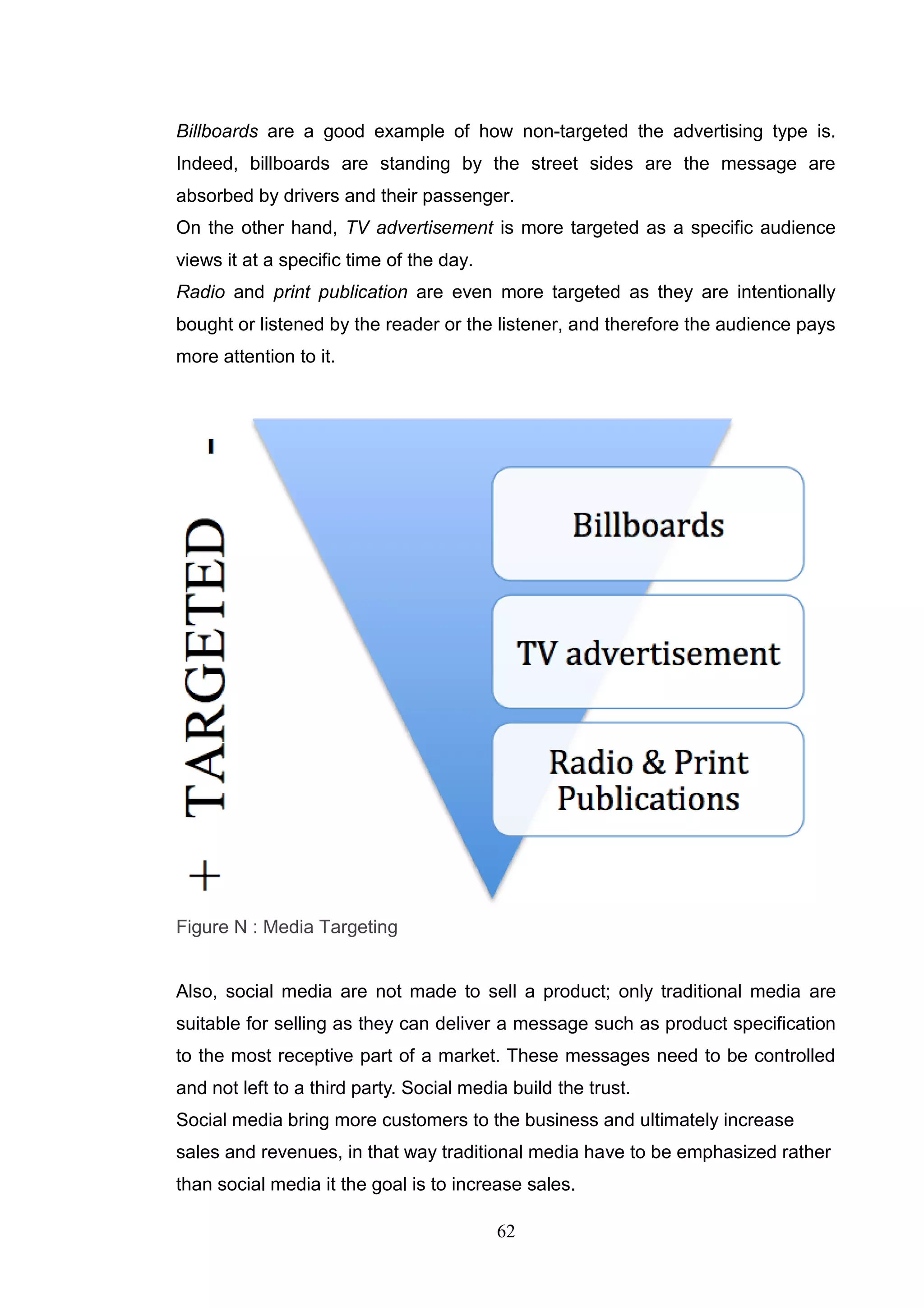 Billboards are a good example of how non-targeted the advertising type is.
Indeed, billboards are standing by the street sides are the message are
absorbed by drivers and their passenger.
On the other hand, TV advertisement is more targeted as a specific audience
views it at a specific time of the day.
Radio and print publication are even more targeted as they are intentionally
bought or listened by the reader or the listener, and therefore the audience pays
more attention to it.




Figure N : Media Targeting


Also, social media are not made to sell a product; only traditional media are
suitable for selling as they can deliver a message such as product specification
to the most receptive part of a market. These messages need to be controlled
and not left to a third party. Social media build the trust.
Social media bring more customers to the business and ultimately increase
sales and revenues, in that way traditional media have to be emphasized rather
than social media it the goal is to increase sales.

                                          62
 