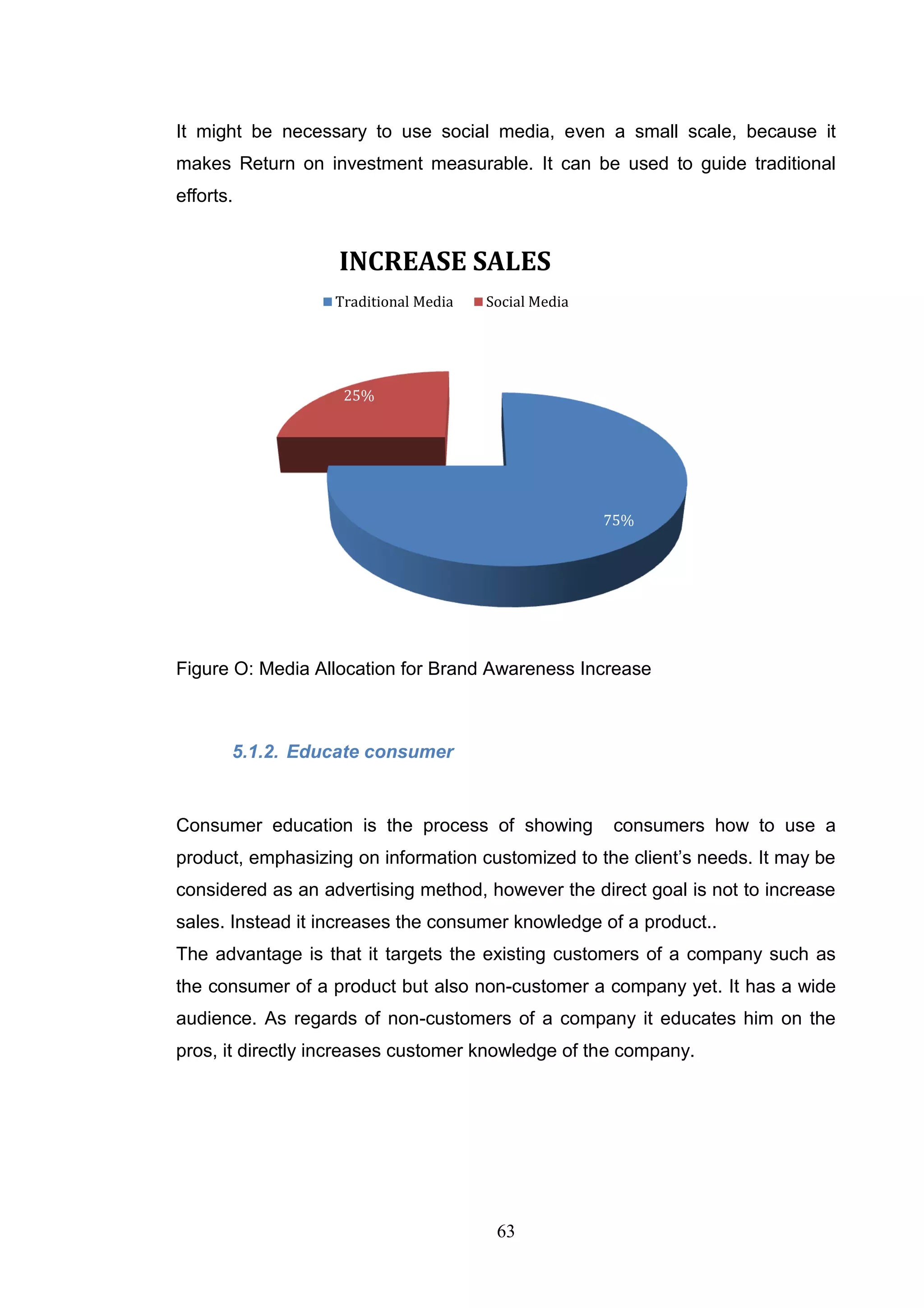 It might be necessary to use social media, even a small scale, because it
makes Return on investment measurable. It can be used to guide traditional
efforts.


                   INCREASE SALES
                   Traditional Media   Social Media




                    25%




                                                      75%




Figure O: Media Allocation for Brand Awareness Increase



       5.1.2. Educate consumer


Consumer education is the process of showing          consumers how to use a
product, emphasizing on information customized to the client‘s needs. It may be
considered as an advertising method, however the direct goal is not to increase
sales. Instead it increases the consumer knowledge of a product..
The advantage is that it targets the existing customers of a company such as
the consumer of a product but also non-customer a company yet. It has a wide
audience. As regards of non-customers of a company it educates him on the
pros, it directly increases customer knowledge of the company.




                                        63
 