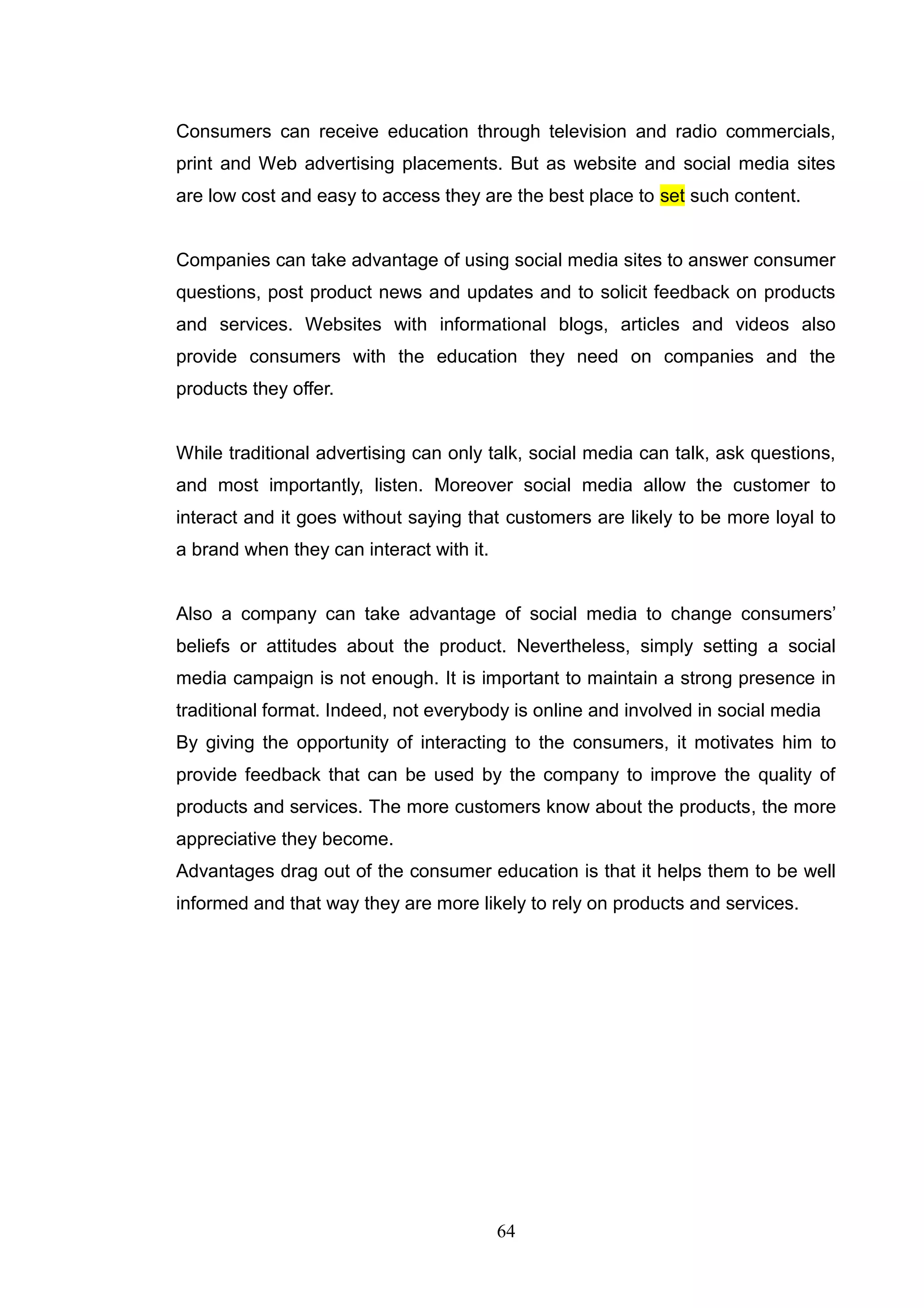 Consumers can receive education through television and radio commercials,
print and Web advertising placements. But as website and social media sites
are low cost and easy to access they are the best place to set such content.


Companies can take advantage of using social media sites to answer consumer
questions, post product news and updates and to solicit feedback on products
and services. Websites with informational blogs, articles and videos also
provide consumers with the education they need on companies and the
products they offer.


While traditional advertising can only talk, social media can talk, ask questions,
and most importantly, listen. Moreover social media allow the customer to
interact and it goes without saying that customers are likely to be more loyal to
a brand when they can interact with it.


Also a company can take advantage of social media to change consumers‘
beliefs or attitudes about the product. Nevertheless, simply setting a social
media campaign is not enough. It is important to maintain a strong presence in
traditional format. Indeed, not everybody is online and involved in social media
By giving the opportunity of interacting to the consumers, it motivates him to
provide feedback that can be used by the company to improve the quality of
products and services. The more customers know about the products, the more
appreciative they become.
Advantages drag out of the consumer education is that it helps them to be well
informed and that way they are more likely to rely on products and services.




                                          64
 