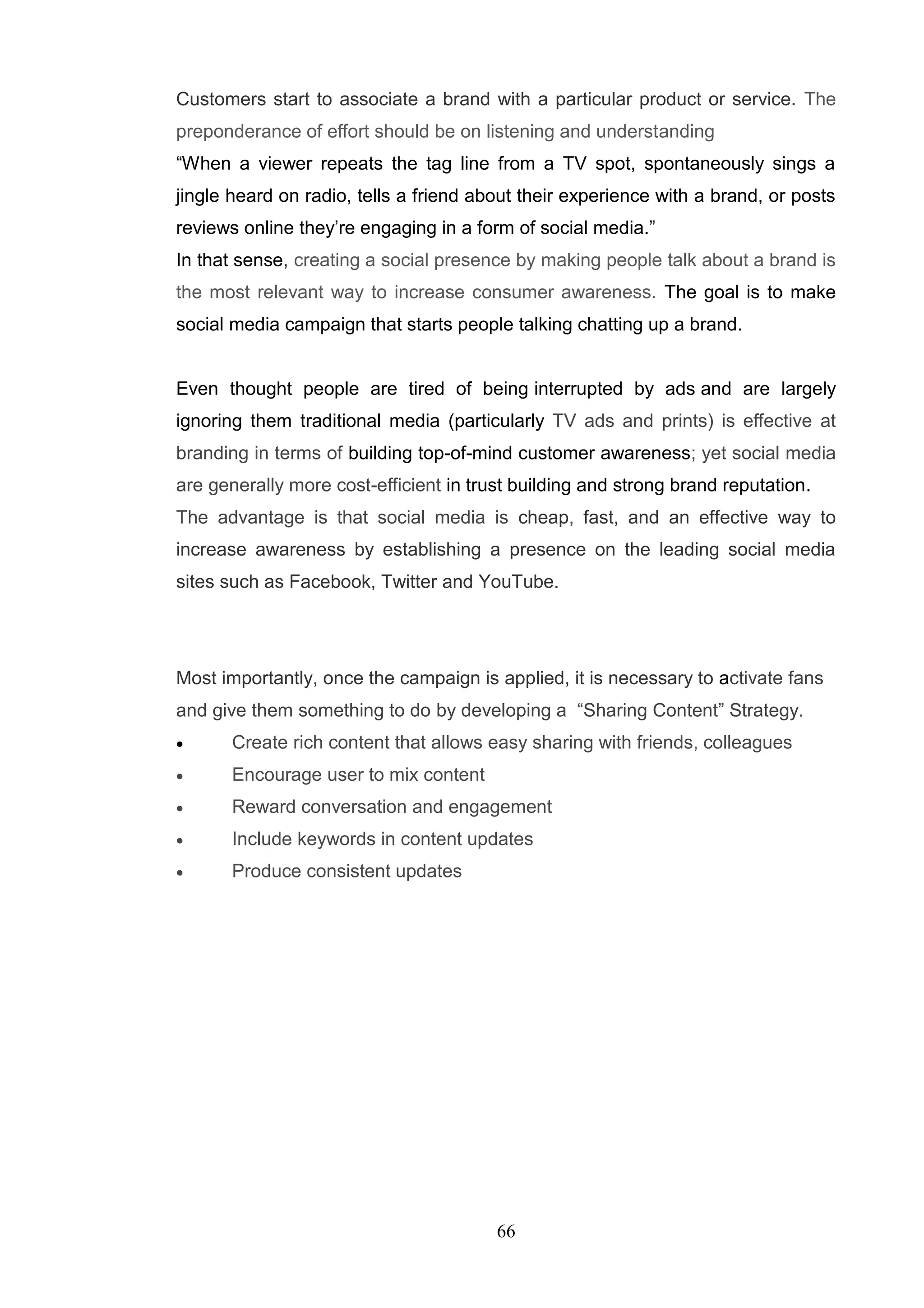 Customers start to associate a brand with a particular product or service. The
preponderance of effort should be on listening and understanding
―When a viewer repeats the tag line from a TV spot, spontaneously sings a
jingle heard on radio, tells a friend about their experience with a brand, or posts
reviews online they‘re engaging in a form of social media.‖
In that sense, creating a social presence by making people talk about a brand is
the most relevant way to increase consumer awareness. The goal is to make
social media campaign that starts people talking chatting up a brand.


Even thought people are tired of being interrupted by ads and are largely
ignoring them traditional media (particularly TV ads and prints) is effective at
branding in terms of building top-of-mind customer awareness; yet social media
are generally more cost-efficient in trust building and strong brand reputation.
The advantage is that social media is cheap, fast, and an effective way to
increase awareness by establishing a presence on the leading social media
sites such as Facebook, Twitter and YouTube.




Most importantly, once the campaign is applied, it is necessary to activate fans
and give them something to do by developing a ―Sharing Content‖ Strategy.
      Create rich content that allows easy sharing with friends, colleagues
      Encourage user to mix content
      Reward conversation and engagement
      Include keywords in content updates
      Produce consistent updates




                                        66
 