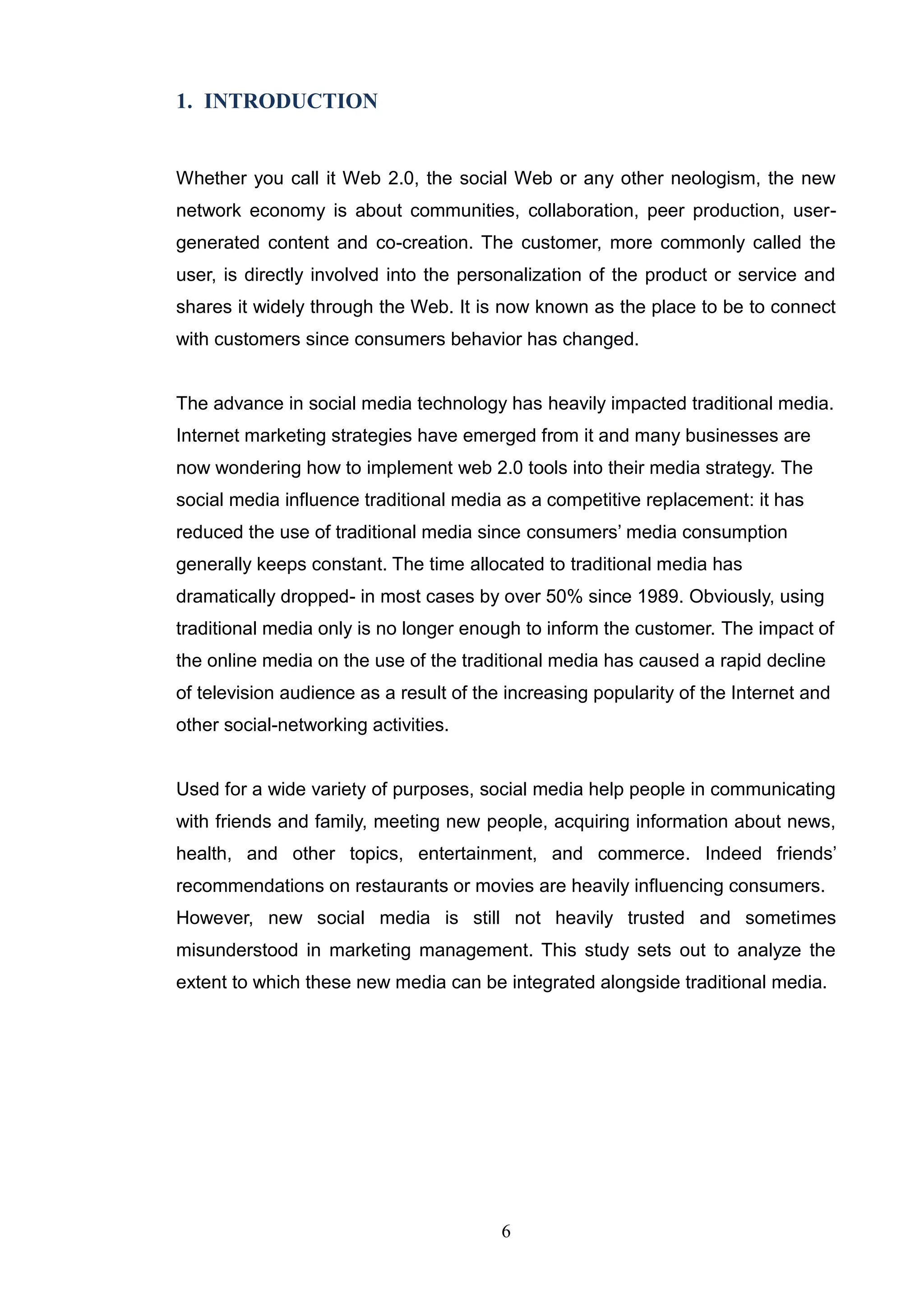 1. INTRODUCTION


Whether you call it Web 2.0, the social Web or any other neologism, the new
network economy is about communities, collaboration, peer production, user-
generated content and co-creation. The customer, more commonly called the
user, is directly involved into the personalization of the product or service and
shares it widely through the Web. It is now known as the place to be to connect
with customers since consumers behavior has changed.


The advance in social media technology has heavily impacted traditional media.
Internet marketing strategies have emerged from it and many businesses are
now wondering how to implement web 2.0 tools into their media strategy. The
social media influence traditional media as a competitive replacement: it has
reduced the use of traditional media since consumers‘ media consumption
generally keeps constant. The time allocated to traditional media has
dramatically dropped- in most cases by over 50% since 1989. Obviously, using
traditional media only is no longer enough to inform the customer. The impact of
the online media on the use of the traditional media has caused a rapid decline
of television audience as a result of the increasing popularity of the Internet and
other social-networking activities.


Used for a wide variety of purposes, social media help people in communicating
with friends and family, meeting new people, acquiring information about news,
health, and other topics, entertainment, and commerce. Indeed friends‘
recommendations on restaurants or movies are heavily influencing consumers.
However, new social media is still not heavily trusted and sometimes
misunderstood in marketing management. This study sets out to analyze the
extent to which these new media can be integrated alongside traditional media.




                                         6
 