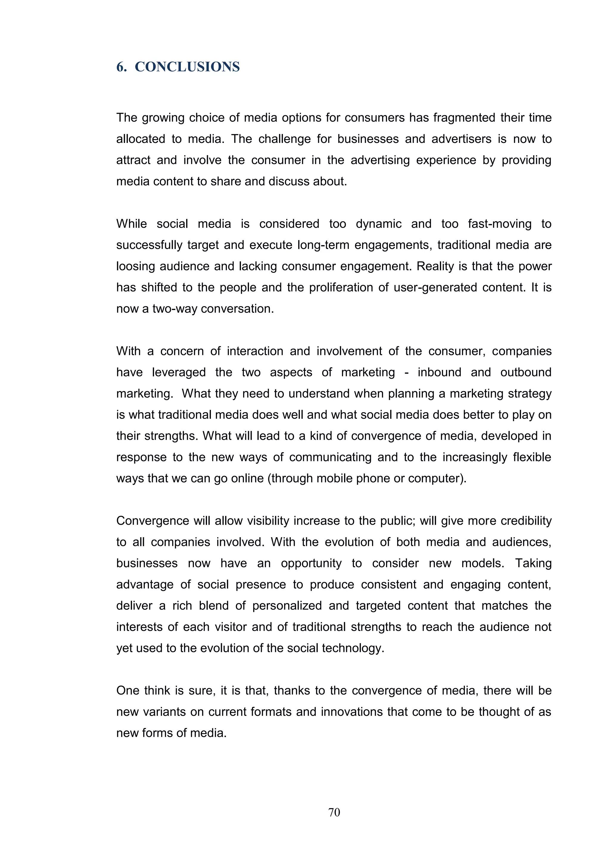 6. CONCLUSIONS


The growing choice of media options for consumers has fragmented their time
allocated to media. The challenge for businesses and advertisers is now to
attract and involve the consumer in the advertising experience by providing
media content to share and discuss about.


While social media is considered too dynamic and too fast-moving to
successfully target and execute long-term engagements, traditional media are
loosing audience and lacking consumer engagement. Reality is that the power
has shifted to the people and the proliferation of user-generated content. It is
now a two-way conversation.


With a concern of interaction and involvement of the consumer, companies
have leveraged the two aspects of marketing - inbound and outbound
marketing. What they need to understand when planning a marketing strategy
is what traditional media does well and what social media does better to play on
their strengths. What will lead to a kind of convergence of media, developed in
response to the new ways of communicating and to the increasingly flexible
ways that we can go online (through mobile phone or computer).


Convergence will allow visibility increase to the public; will give more credibility
to all companies involved. With the evolution of both media and audiences,
businesses now have an opportunity to consider new models. Taking
advantage of social presence to produce consistent and engaging content,
deliver a rich blend of personalized and targeted content that matches the
interests of each visitor and of traditional strengths to reach the audience not
yet used to the evolution of the social technology.


One think is sure, it is that, thanks to the convergence of media, there will be
new variants on current formats and innovations that come to be thought of as
new forms of media.




                                        70
 