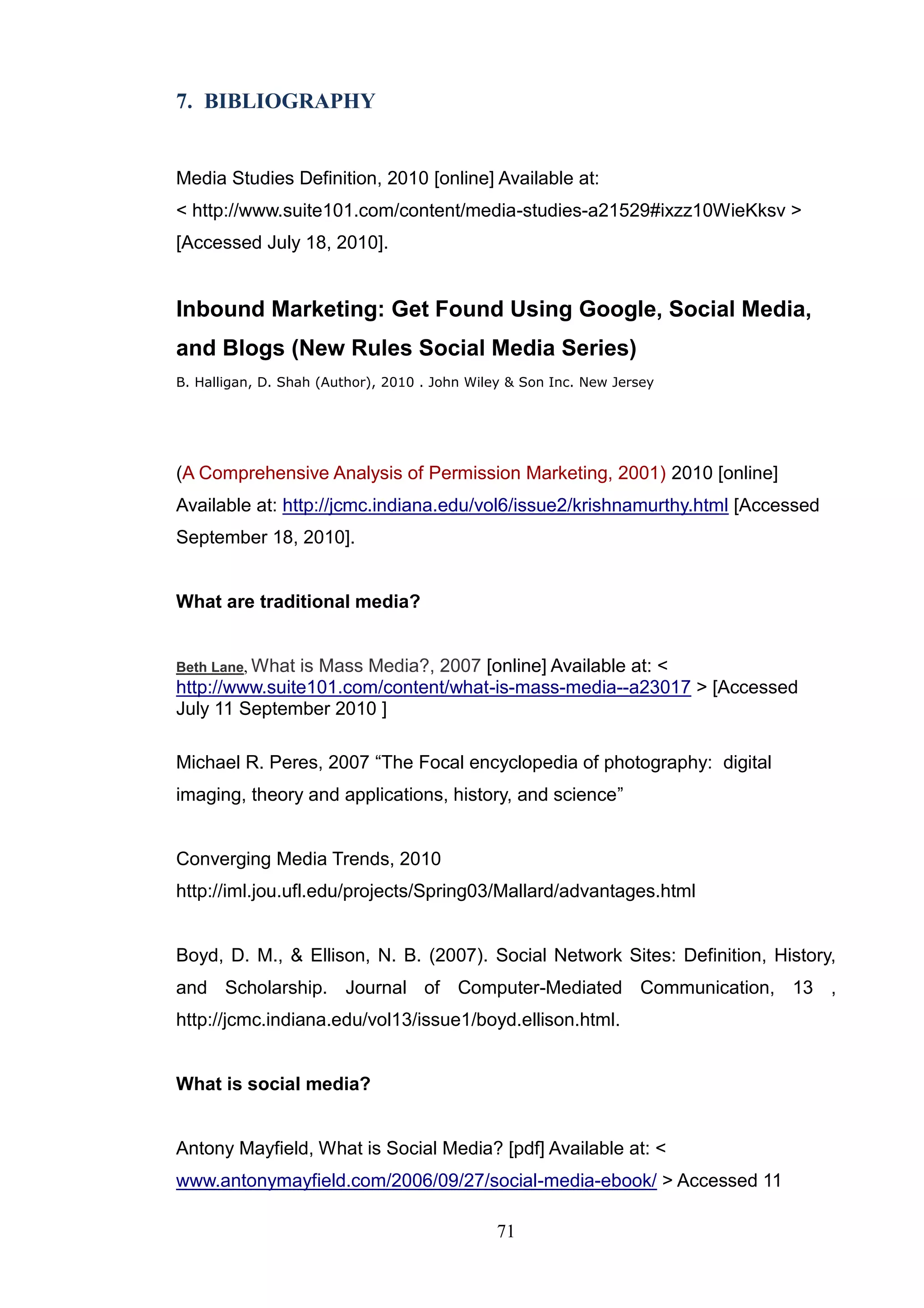 7. BIBLIOGRAPHY


Media Studies Definition, 2010 [online] Available at:
< http://www.suite101.com/content/media-studies-a21529#ixzz10WieKksv >
[Accessed July 18, 2010].


Inbound Marketing: Get Found Using Google, Social Media,
and Blogs (New Rules Social Media Series)
B. Halligan, D. Shah (Author), 2010 . John Wiley & Son Inc. New Jersey




(A Comprehensive Analysis of Permission Marketing, 2001) 2010 [online]
Available at: http://jcmc.indiana.edu/vol6/issue2/krishnamurthy.html [Accessed
September 18, 2010].


What are traditional media?


Beth Lane, Whatis Mass Media?, 2007 [online] Available at: <
http://www.suite101.com/content/what-is-mass-media--a23017 > [Accessed
July 11 September 2010 ]

Michael R. Peres, 2007 ―The Focal encyclopedia of photography: digital
imaging, theory and applications, history, and science‖


Converging Media Trends, 2010
http://iml.jou.ufl.edu/projects/Spring03/Mallard/advantages.html


Boyd, D. M., & Ellison, N. B. (2007). Social Network Sites: Definition, History,
and Scholarship. Journal of Computer-Mediated Communication, 13 ,
http://jcmc.indiana.edu/vol13/issue1/boyd.ellison.html.


What is social media?


Antony Mayfield, What is Social Media? [pdf] Available at: <
www.antonymayfield.com/2006/09/27/social-media-ebook/ > Accessed 11

                                              71
 