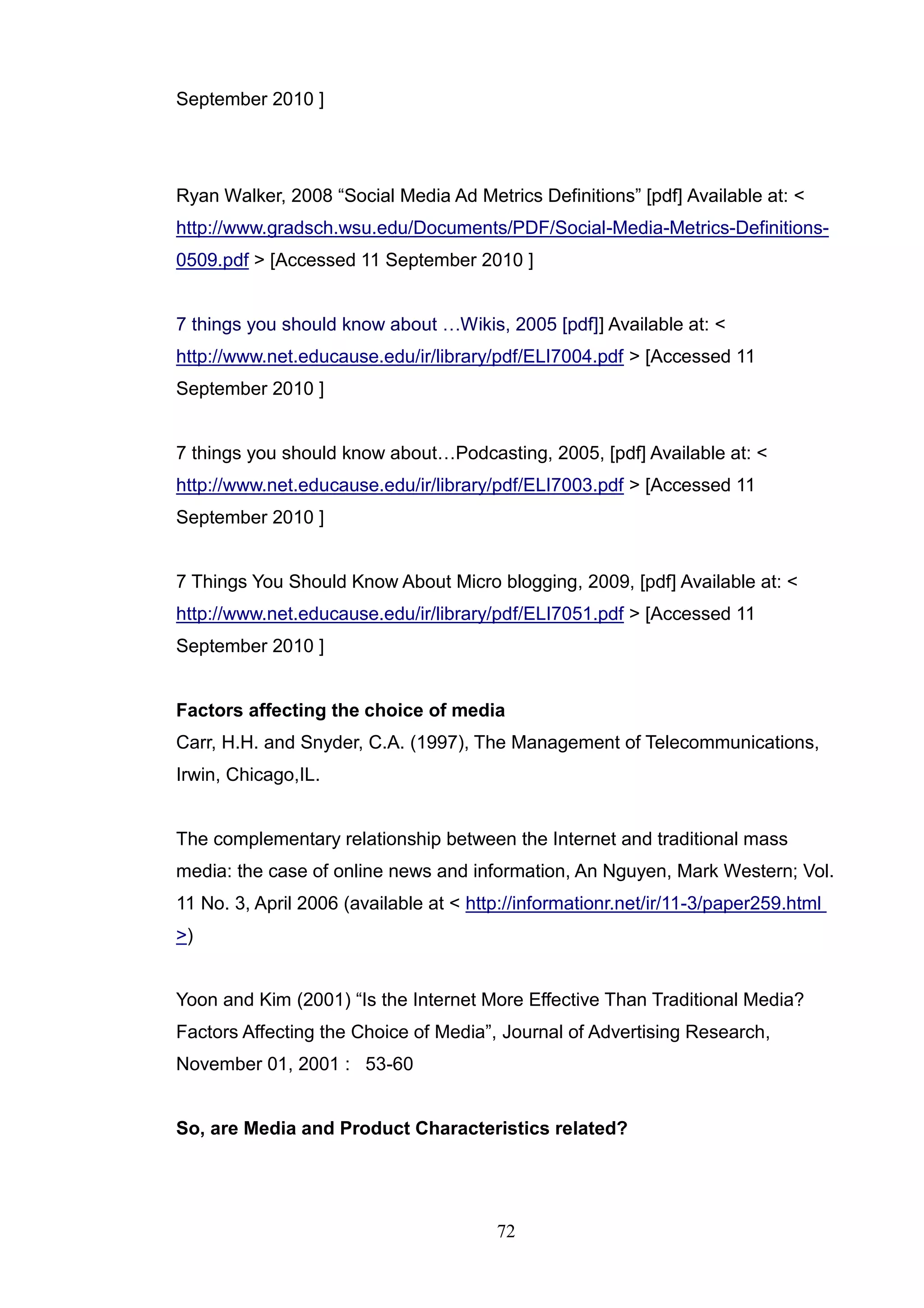 September 2010 ]




Ryan Walker, 2008 ―Social Media Ad Metrics Definitions‖ [pdf] Available at: <
http://www.gradsch.wsu.edu/Documents/PDF/Social-Media-Metrics-Definitions-
0509.pdf > [Accessed 11 September 2010 ]


7 things you should know about …Wikis, 2005 [pdf]] Available at: <
http://www.net.educause.edu/ir/library/pdf/ELI7004.pdf > [Accessed 11
September 2010 ]


7 things you should know about…Podcasting, 2005, [pdf] Available at: <
http://www.net.educause.edu/ir/library/pdf/ELI7003.pdf > [Accessed 11
September 2010 ]


7 Things You Should Know About Micro blogging, 2009, [pdf] Available at: <
http://www.net.educause.edu/ir/library/pdf/ELI7051.pdf > [Accessed 11
September 2010 ]


Factors affecting the choice of media
Carr, H.H. and Snyder, C.A. (1997), The Management of Telecommunications,
Irwin, Chicago,IL.


The complementary relationship between the Internet and traditional mass
media: the case of online news and information, An Nguyen, Mark Western; Vol.
11 No. 3, April 2006 (available at < http://informationr.net/ir/11-3/paper259.html
>)


Yoon and Kim (2001) ―Is the Internet More Effective Than Traditional Media?
Factors Affecting the Choice of Media‖, Journal of Advertising Research,
November 01, 2001 : 53-60


So, are Media and Product Characteristics related?




                                        72
 