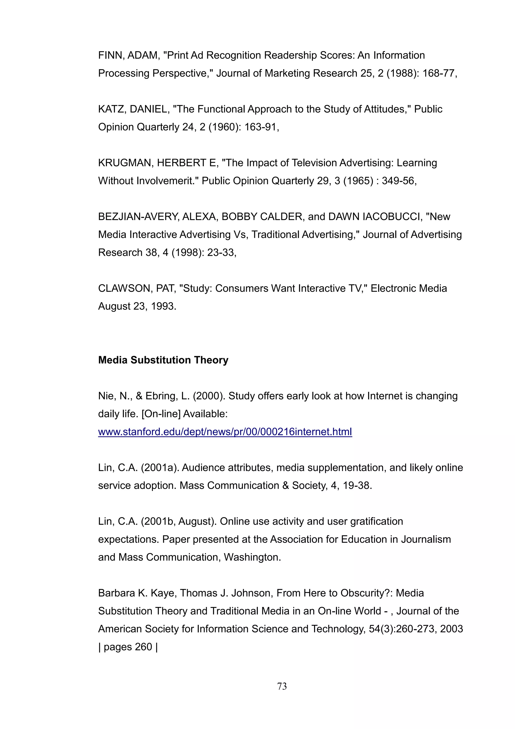 FINN, ADAM, "Print Ad Recognition Readership Scores: An Information
Processing Perspective," Journal of Marketing Research 25, 2 (1988): 168-77,


KATZ, DANIEL, "The Functional Approach to the Study of Attitudes," Public
Opinion Quarterly 24, 2 (1960): 163-91,


KRUGMAN, HERBERT E, "The Impact of Television Advertising: Learning
Without Involvemerit." Public Opinion Quarterly 29, 3 (1965) : 349-56,


BEZJIAN-AVERY, ALEXA, BOBBY CALDER, and DAWN IACOBUCCI, "New
Media Interactive Advertising Vs, Traditional Advertising," Journal of Advertising
Research 38, 4 (1998): 23-33,


CLAWSON, PAT, "Study: Consumers Want Interactive TV," Electronic Media
August 23, 1993.




Media Substitution Theory


Nie, N., & Ebring, L. (2000). Study offers early look at how Internet is changing
daily life. [On-line] Available:
www.stanford.edu/dept/news/pr/00/000216internet.html


Lin, C.A. (2001a). Audience attributes, media supplementation, and likely online
service adoption. Mass Communication & Society, 4, 19-38.


Lin, C.A. (2001b, August). Online use activity and user gratification
expectations. Paper presented at the Association for Education in Journalism
and Mass Communication, Washington.


Barbara K. Kaye, Thomas J. Johnson, From Here to Obscurity?: Media
Substitution Theory and Traditional Media in an On-line World - , Journal of the
American Society for Information Science and Technology, 54(3):260-273, 2003
| pages 260 |


                                        73
 