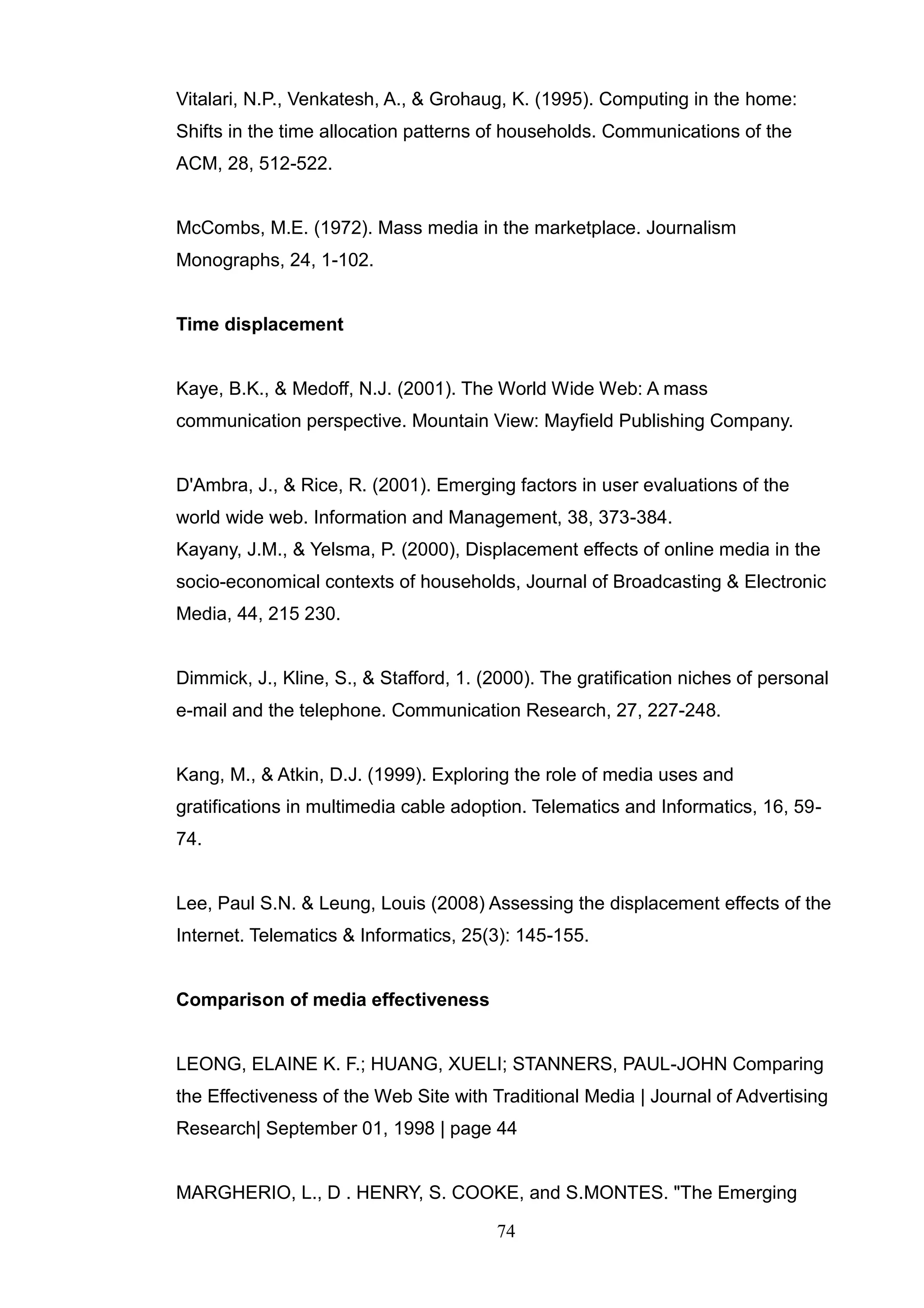 Vitalari, N.P., Venkatesh, A., & Grohaug, K. (1995). Computing in the home:
Shifts in the time allocation patterns of households. Communications of the
ACM, 28, 512-522.


McCombs, M.E. (1972). Mass media in the marketplace. Journalism
Monographs, 24, 1-102.


Time displacement


Kaye, B.K., & Medoff, N.J. (2001). The World Wide Web: A mass
communication perspective. Mountain View: Mayfield Publishing Company.


D'Ambra, J., & Rice, R. (2001). Emerging factors in user evaluations of the
world wide web. Information and Management, 38, 373-384.
Kayany, J.M., & Yelsma, P. (2000), Displacement effects of online media in the
socio-economical contexts of households, Journal of Broadcasting & Electronic
Media, 44, 215 230.


Dimmick, J., Kline, S., & Stafford, 1. (2000). The gratification niches of personal
e-mail and the telephone. Communication Research, 27, 227-248.


Kang, M., & Atkin, D.J. (1999). Exploring the role of media uses and
gratifications in multimedia cable adoption. Telematics and Informatics, 16, 59-
74.


Lee, Paul S.N. & Leung, Louis (2008) Assessing the displacement effects of the
Internet. Telematics & Informatics, 25(3): 145-155.


Comparison of media effectiveness


LEONG, ELAINE K. F.; HUANG, XUELI; STANNERS, PAUL-JOHN Comparing
the Effectiveness of the Web Site with Traditional Media | Journal of Advertising
Research| September 01, 1998 | page 44


MARGHERIO, L., D . HENRY, S. COOKE, and S.MONTES. "The Emerging

                                        74
 