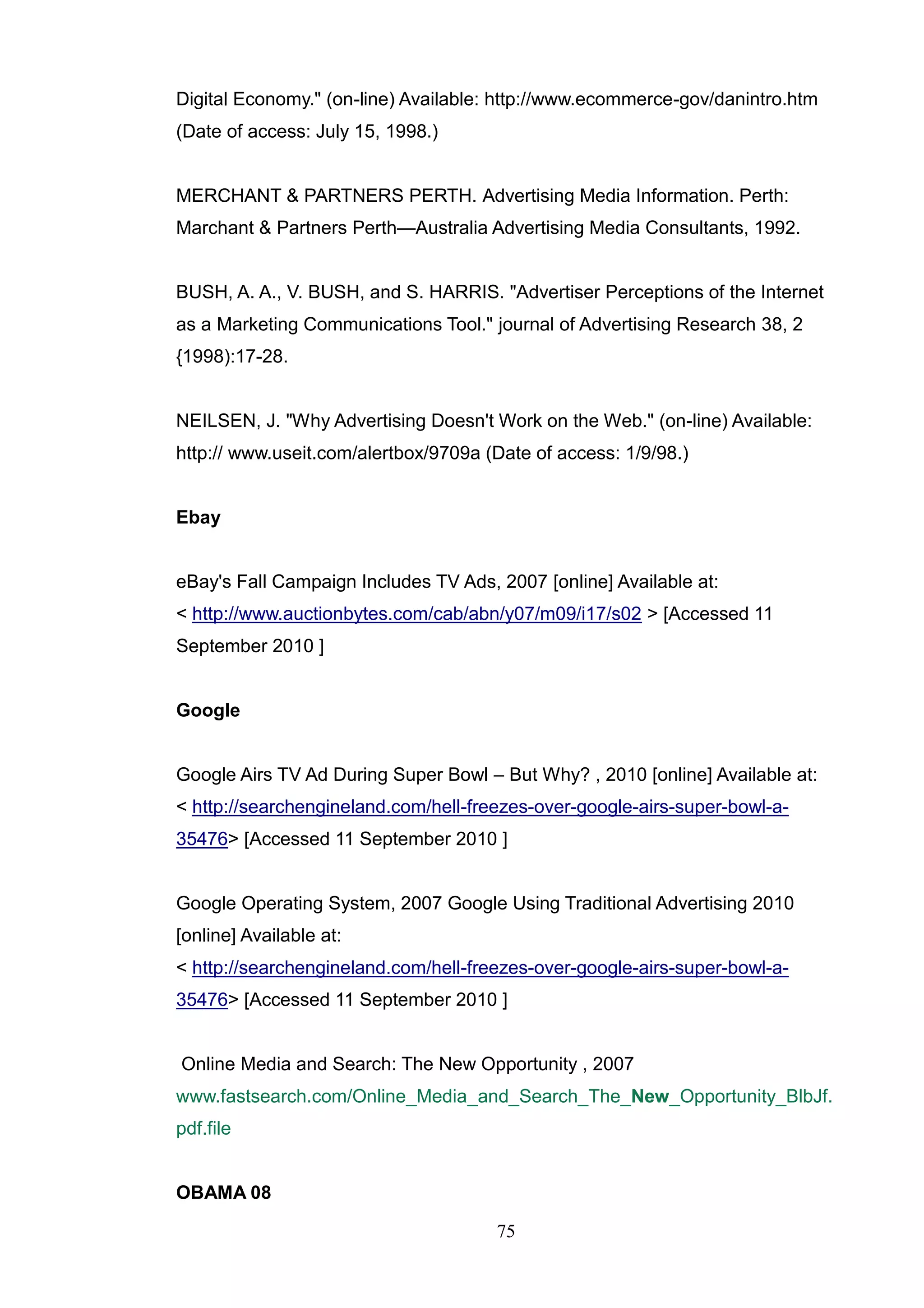 Digital Economy." (on-line) Available: http://www.ecommerce-gov/danintro.htm
(Date of access: July 15, 1998.)


MERCHANT & PARTNERS PERTH. Advertising Media Information. Perth:
Marchant & Partners Perth—Australia Advertising Media Consultants, 1992.


BUSH, A. A., V. BUSH, and S. HARRIS. "Advertiser Perceptions of the Internet
as a Marketing Communications Tool." journal of Advertising Research 38, 2
{1998):17-28.


NEILSEN, J. "Why Advertising Doesn't Work on the Web." (on-line) Available:
http:// www.useit.com/alertbox/9709a (Date of access: 1/9/98.)


Ebay


eBay's Fall Campaign Includes TV Ads, 2007 [online] Available at:
< http://www.auctionbytes.com/cab/abn/y07/m09/i17/s02 > [Accessed 11
September 2010 ]


Google


Google Airs TV Ad During Super Bowl – But Why? , 2010 [online] Available at:
< http://searchengineland.com/hell-freezes-over-google-airs-super-bowl-a-
35476> [Accessed 11 September 2010 ]


Google Operating System, 2007 Google Using Traditional Advertising 2010
[online] Available at:
< http://searchengineland.com/hell-freezes-over-google-airs-super-bowl-a-
35476> [Accessed 11 September 2010 ]


Online Media and Search: The New Opportunity , 2007
www.fastsearch.com/Online_Media_and_Search_The_New_Opportunity_BlbJf.
pdf.file


OBAMA 08

                                      75
 