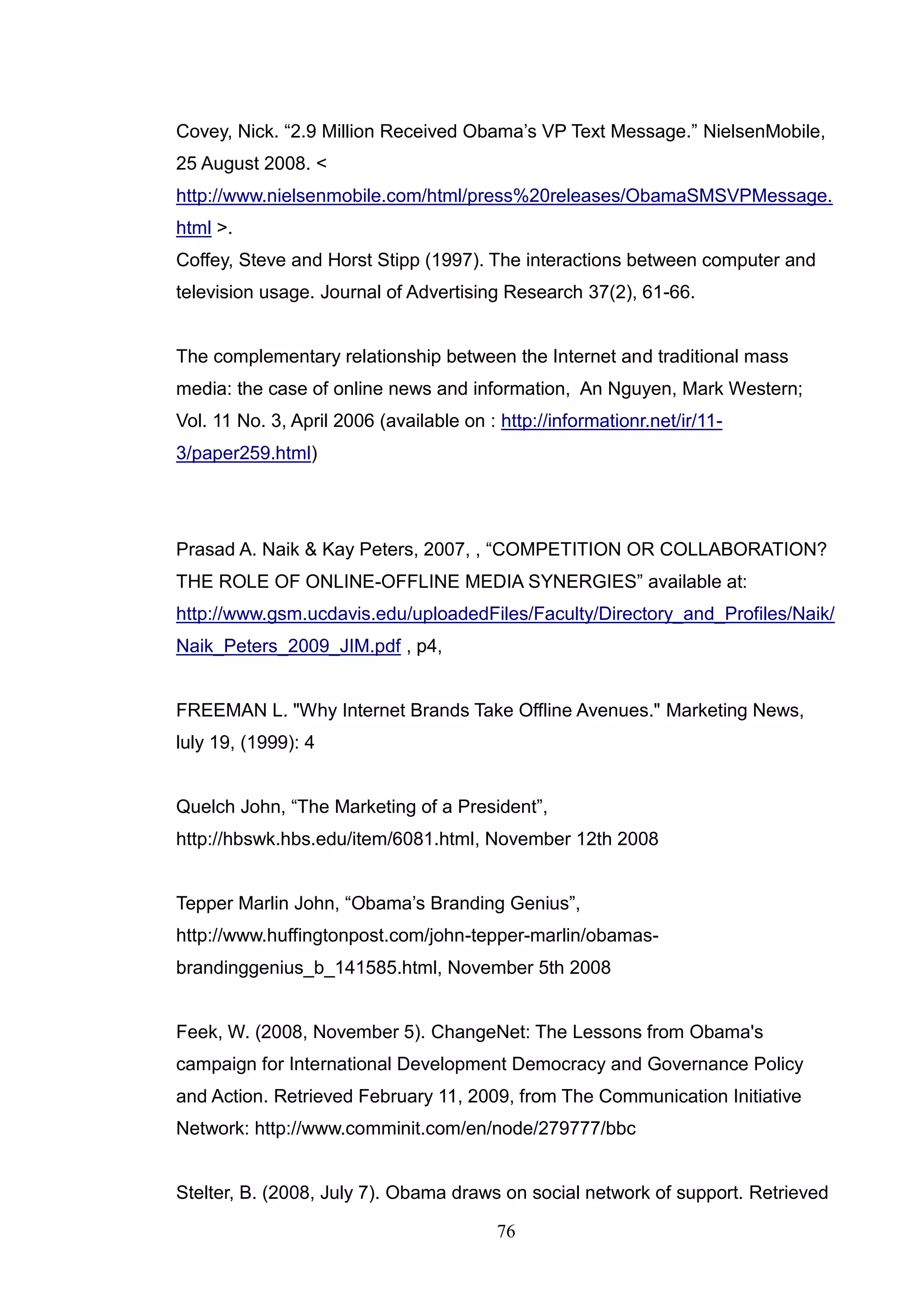 Covey, Nick. ―2.9 Million Received Obama‘s VP Text Message.‖ NielsenMobile,
25 August 2008. <
http://www.nielsenmobile.com/html/press%20releases/ObamaSMSVPMessage.
html >.
Coffey, Steve and Horst Stipp (1997). The interactions between computer and
television usage. Journal of Advertising Research 37(2), 61-66.


The complementary relationship between the Internet and traditional mass
media: the case of online news and information, An Nguyen, Mark Western;
Vol. 11 No. 3, April 2006 (available on : http://informationr.net/ir/11-
3/paper259.html)




Prasad A. Naik & Kay Peters, 2007, , ―COMPETITION OR COLLABORATION?
THE ROLE OF ONLINE-OFFLINE MEDIA SYNERGIES‖ available at:
http://www.gsm.ucdavis.edu/uploadedFiles/Faculty/Directory_and_Profiles/Naik/
Naik_Peters_2009_JIM.pdf , p4,


FREEMAN L. "Why Internet Brands Take Offline Avenues." Marketing News,
luly 19, (1999): 4


Quelch John, ―The Marketing of a President‖,
http://hbswk.hbs.edu/item/6081.html, November 12th 2008


Tepper Marlin John, ―Obama‘s Branding Genius‖,
http://www.huffingtonpost.com/john-tepper-marlin/obamas-
brandinggenius_b_141585.html, November 5th 2008


Feek, W. (2008, November 5). ChangeNet: The Lessons from Obama's
campaign for International Development Democracy and Governance Policy
and Action. Retrieved February 11, 2009, from The Communication Initiative
Network: http://www.comminit.com/en/node/279777/bbc


Stelter, B. (2008, July 7). Obama draws on social network of support. Retrieved

                                          76
 