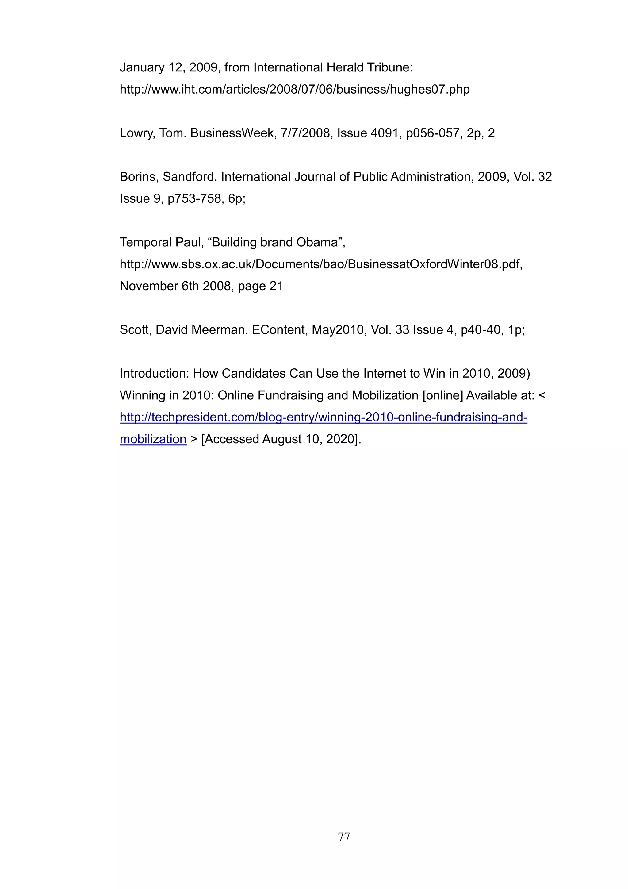 January 12, 2009, from International Herald Tribune:
http://www.iht.com/articles/2008/07/06/business/hughes07.php


Lowry, Tom. BusinessWeek, 7/7/2008, Issue 4091, p056-057, 2p, 2


Borins, Sandford. International Journal of Public Administration, 2009, Vol. 32
Issue 9, p753-758, 6p;


Temporal Paul, ―Building brand Obama‖,
http://www.sbs.ox.ac.uk/Documents/bao/BusinessatOxfordWinter08.pdf,
November 6th 2008, page 21


Scott, David Meerman. EContent, May2010, Vol. 33 Issue 4, p40-40, 1p;


Introduction: How Candidates Can Use the Internet to Win in 2010, 2009)
Winning in 2010: Online Fundraising and Mobilization [online] Available at: <
http://techpresident.com/blog-entry/winning-2010-online-fundraising-and-
mobilization > [Accessed August 10, 2020].




                                       77
 