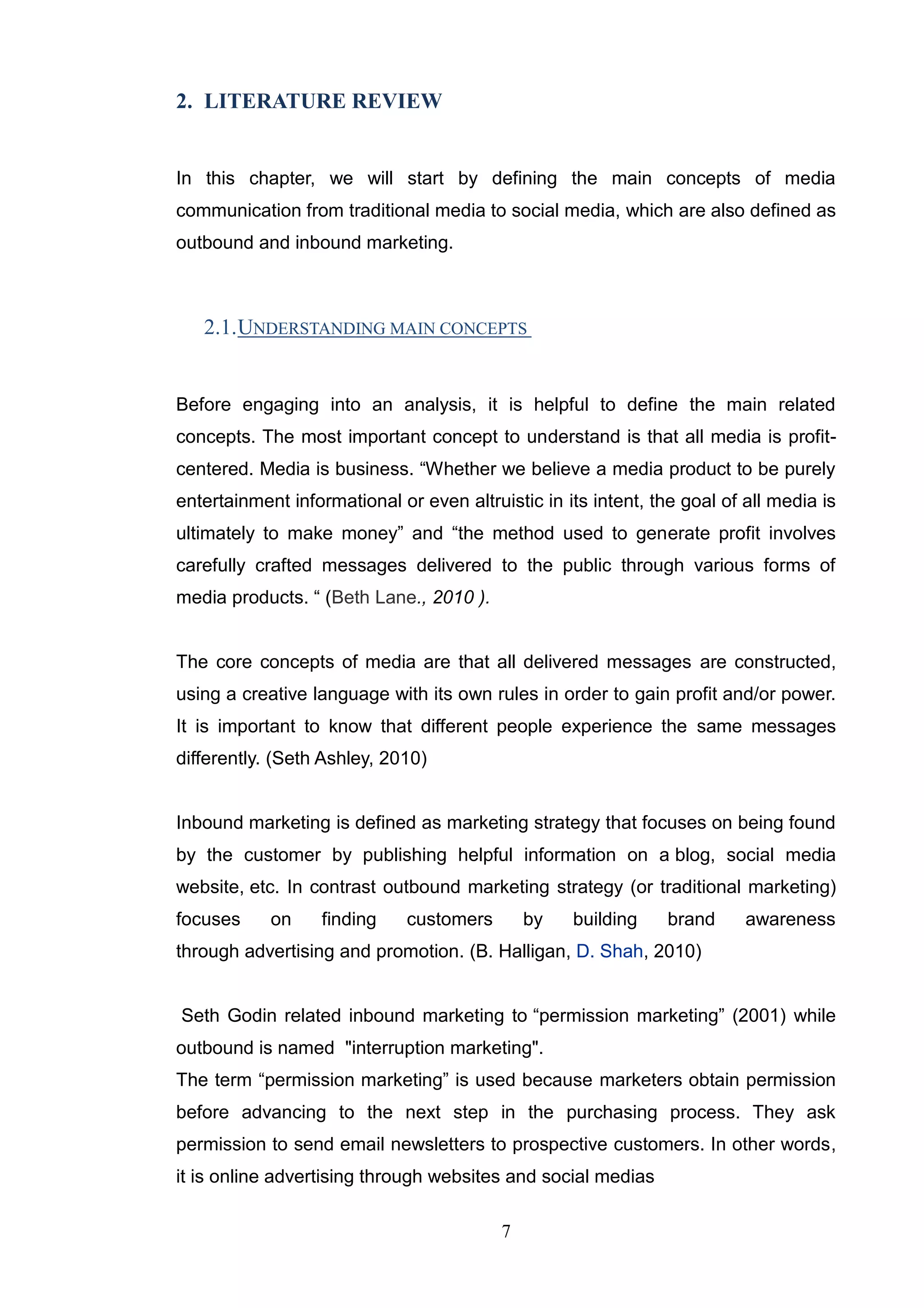 2. LITERATURE REVIEW


In this chapter, we will start by defining the main concepts of media
communication from traditional media to social media, which are also defined as
outbound and inbound marketing.



   2.1. UNDERSTANDING MAIN CONCEPTS


Before engaging into an analysis, it is helpful to define the main related
concepts. The most important concept to understand is that all media is profit-
centered. Media is business. ―Whether we believe a media product to be purely
entertainment informational or even altruistic in its intent, the goal of all media is
ultimately to make money‖ and ―the method used to generate profit involves
carefully crafted messages delivered to the public through various forms of
media products. ― (Beth Lane., 2010 ).


The core concepts of media are that all delivered messages are constructed,
using a creative language with its own rules in order to gain profit and/or power.
It is important to know that different people experience the same messages
differently. (Seth Ashley, 2010)


Inbound marketing is defined as marketing strategy that focuses on being found
by the customer by publishing helpful information on a blog, social media
website, etc. In contrast outbound marketing strategy (or traditional marketing)
focuses     on    finding     customers       by   building     brand     awareness
through advertising and promotion. (B. Halligan, D. Shah, 2010)


Seth Godin related inbound marketing to ―permission marketing‖ (2001) while
outbound is named "interruption marketing".
The term ―permission marketing‖ is used because marketers obtain permission
before advancing to the next step in the purchasing process. They ask
permission to send email newsletters to prospective customers. In other words,
it is online advertising through websites and social medias

                                          7
 