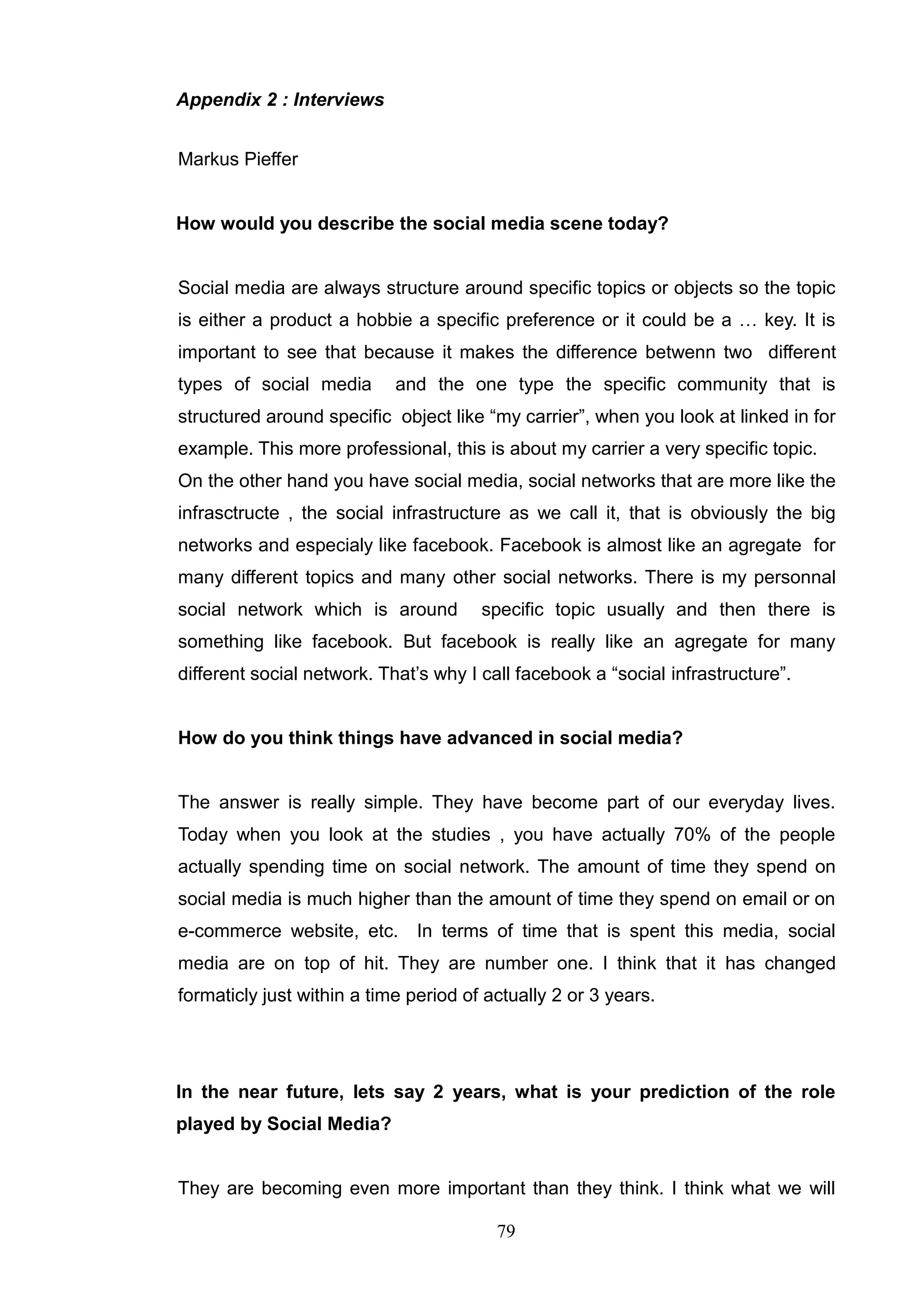 Appendix 2 : Interviews


Markus Pieffer


How would you describe the social media scene today?


Social media are always structure around specific topics or objects so the topic
is either a product a hobbie a specific preference or it could be a … key. It is
important to see that because it makes the difference betwenn two different
types of social media       and the one type the specific community that is
structured around specific object like ―my carrier‖, when you look at linked in for
example. This more professional, this is about my carrier a very specific topic.
On the other hand you have social media, social networks that are more like the
infrasctructe , the social infrastructure as we call it, that is obviously the big
networks and especialy like facebook. Facebook is almost like an agregate for
many different topics and many other social networks. There is my personnal
social network which is around         specific topic usually and then there is
something like facebook. But facebook is really like an agregate for many
different social network. That‘s why I call facebook a ―social infrastructure‖.


How do you think things have advanced in social media?


The answer is really simple. They have become part of our everyday lives.
Today when you look at the studies , you have actually 70% of the people
actually spending time on social network. The amount of time they spend on
social media is much higher than the amount of time they spend on email or on
e-commerce website, etc.       In terms of time that is spent this media, social
media are on top of hit. They are number one. I think that it has changed
formaticly just within a time period of actually 2 or 3 years.




In the near future, lets say 2 years, what is your prediction of the role
played by Social Media?


They are becoming even more important than they think. I think what we will

                                         79
 