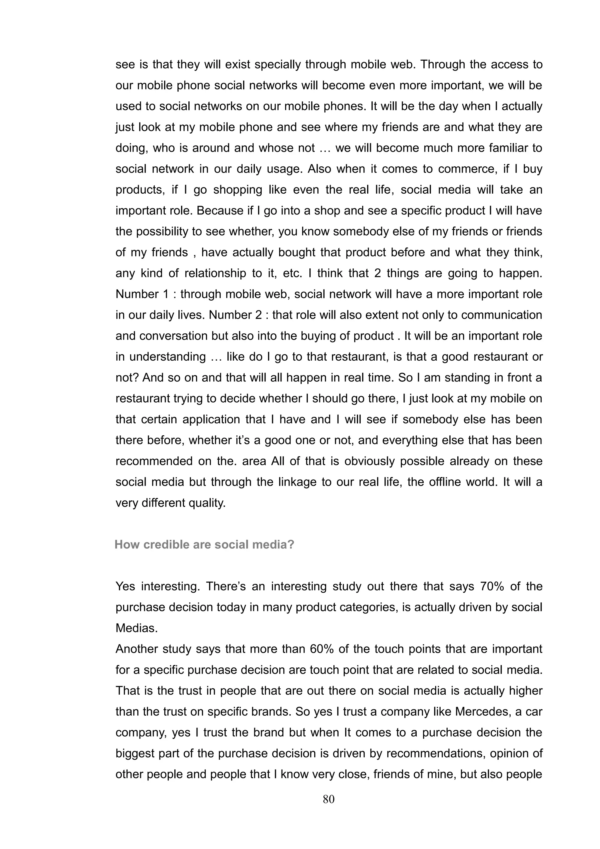 see is that they will exist specially through mobile web. Through the access to
our mobile phone social networks will become even more important, we will be
used to social networks on our mobile phones. It will be the day when I actually
just look at my mobile phone and see where my friends are and what they are
doing, who is around and whose not … we will become much more familiar to
social network in our daily usage. Also when it comes to commerce, if I buy
products, if I go shopping like even the real life, social media will take an
important role. Because if I go into a shop and see a specific product I will have
the possibility to see whether, you know somebody else of my friends or friends
of my friends , have actually bought that product before and what they think,
any kind of relationship to it, etc. I think that 2 things are going to happen.
Number 1 : through mobile web, social network will have a more important role
in our daily lives. Number 2 : that role will also extent not only to communication
and conversation but also into the buying of product . It will be an important role
in understanding … like do I go to that restaurant, is that a good restaurant or
not? And so on and that will all happen in real time. So I am standing in front a
restaurant trying to decide whether I should go there, I just look at my mobile on
that certain application that I have and I will see if somebody else has been
there before, whether it‘s a good one or not, and everything else that has been
recommended on the. area All of that is obviously possible already on these
social media but through the linkage to our real life, the offline world. It will a
very different quality.


How credible are social media?


Yes interesting. There‘s an interesting study out there that says 70% of the
purchase decision today in many product categories, is actually driven by social
Medias.
Another study says that more than 60% of the touch points that are important
for a specific purchase decision are touch point that are related to social media.
That is the trust in people that are out there on social media is actually higher
than the trust on specific brands. So yes I trust a company like Mercedes, a car
company, yes I trust the brand but when It comes to a purchase decision the
biggest part of the purchase decision is driven by recommendations, opinion of
other people and people that I know very close, friends of mine, but also people

                                        80
 