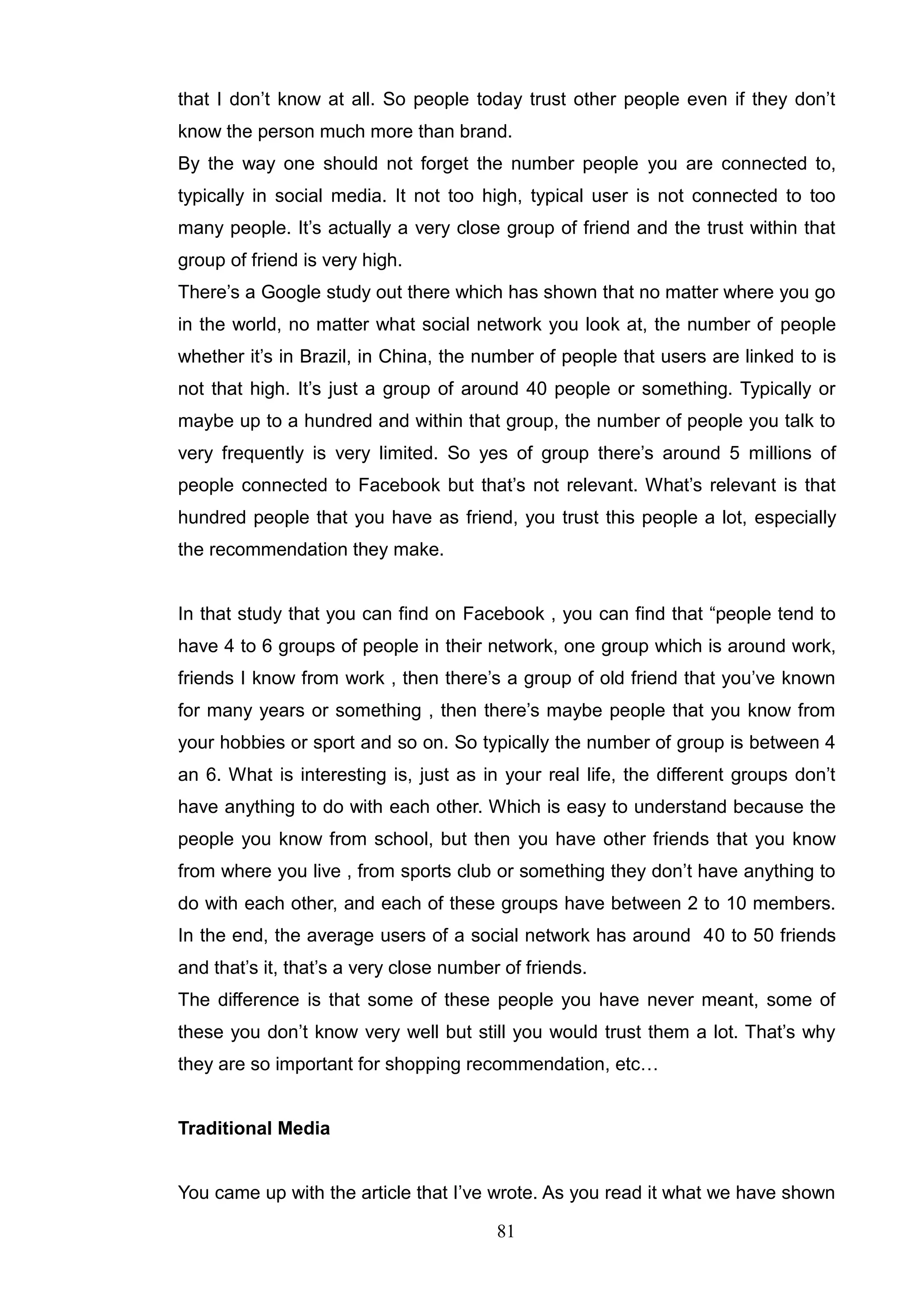 that I don‘t know at all. So people today trust other people even if they don‘t
know the person much more than brand.
By the way one should not forget the number people you are connected to,
typically in social media. It not too high, typical user is not connected to too
many people. It‘s actually a very close group of friend and the trust within that
group of friend is very high.
There‘s a Google study out there which has shown that no matter where you go
in the world, no matter what social network you look at, the number of people
whether it‘s in Brazil, in China, the number of people that users are linked to is
not that high. It‘s just a group of around 40 people or something. Typically or
maybe up to a hundred and within that group, the number of people you talk to
very frequently is very limited. So yes of group there‘s around 5 millions of
people connected to Facebook but that‘s not relevant. What‘s relevant is that
hundred people that you have as friend, you trust this people a lot, especially
the recommendation they make.


In that study that you can find on Facebook , you can find that ―people tend to
have 4 to 6 groups of people in their network, one group which is around work,
friends I know from work , then there‘s a group of old friend that you‘ve known
for many years or something , then there‘s maybe people that you know from
your hobbies or sport and so on. So typically the number of group is between 4
an 6. What is interesting is, just as in your real life, the different groups don‘t
have anything to do with each other. Which is easy to understand because the
people you know from school, but then you have other friends that you know
from where you live , from sports club or something they don‘t have anything to
do with each other, and each of these groups have between 2 to 10 members.
In the end, the average users of a social network has around 40 to 50 friends
and that‘s it, that‘s a very close number of friends.
The difference is that some of these people you have never meant, some of
these you don‘t know very well but still you would trust them a lot. That‘s why
they are so important for shopping recommendation, etc…


Traditional Media


You came up with the article that I‘ve wrote. As you read it what we have shown

                                         81
 