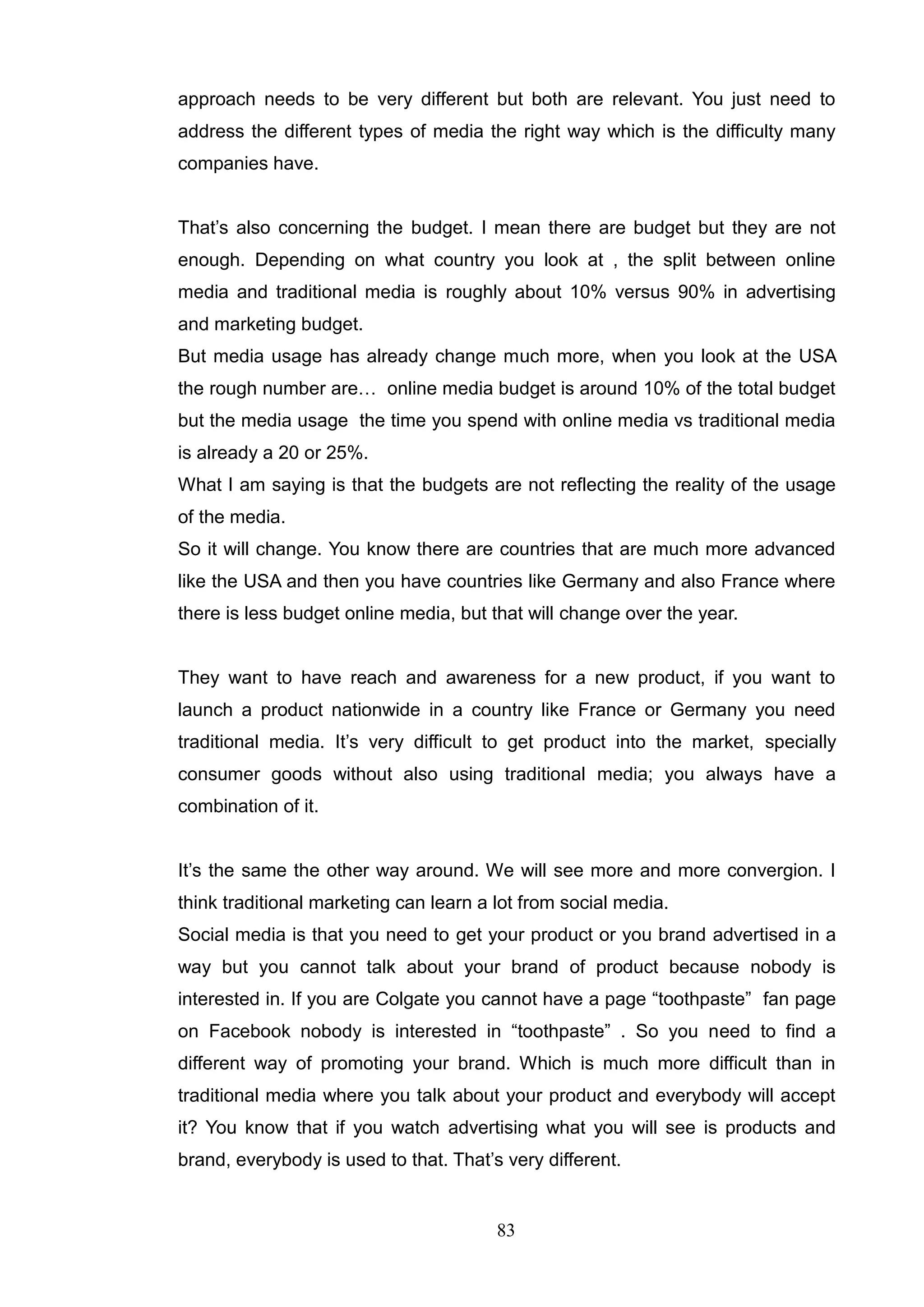 approach needs to be very different but both are relevant. You just need to
address the different types of media the right way which is the difficulty many
companies have.


That‘s also concerning the budget. I mean there are budget but they are not
enough. Depending on what country you look at , the split between online
media and traditional media is roughly about 10% versus 90% in advertising
and marketing budget.
But media usage has already change much more, when you look at the USA
the rough number are… online media budget is around 10% of the total budget
but the media usage the time you spend with online media vs traditional media
is already a 20 or 25%.
What I am saying is that the budgets are not reflecting the reality of the usage
of the media.
So it will change. You know there are countries that are much more advanced
like the USA and then you have countries like Germany and also France where
there is less budget online media, but that will change over the year.


They want to have reach and awareness for a new product, if you want to
launch a product nationwide in a country like France or Germany you need
traditional media. It‘s very difficult to get product into the market, specially
consumer goods without also using traditional media; you always have a
combination of it.


It‘s the same the other way around. We will see more and more convergion. I
think traditional marketing can learn a lot from social media.
Social media is that you need to get your product or you brand advertised in a
way but you cannot talk about your brand of product because nobody is
interested in. If you are Colgate you cannot have a page ―toothpaste‖ fan page
on Facebook nobody is interested in ―toothpaste‖ . So you need to find a
different way of promoting your brand. Which is much more difficult than in
traditional media where you talk about your product and everybody will accept
it? You know that if you watch advertising what you will see is products and
brand, everybody is used to that. That‘s very different.


                                        83
 
