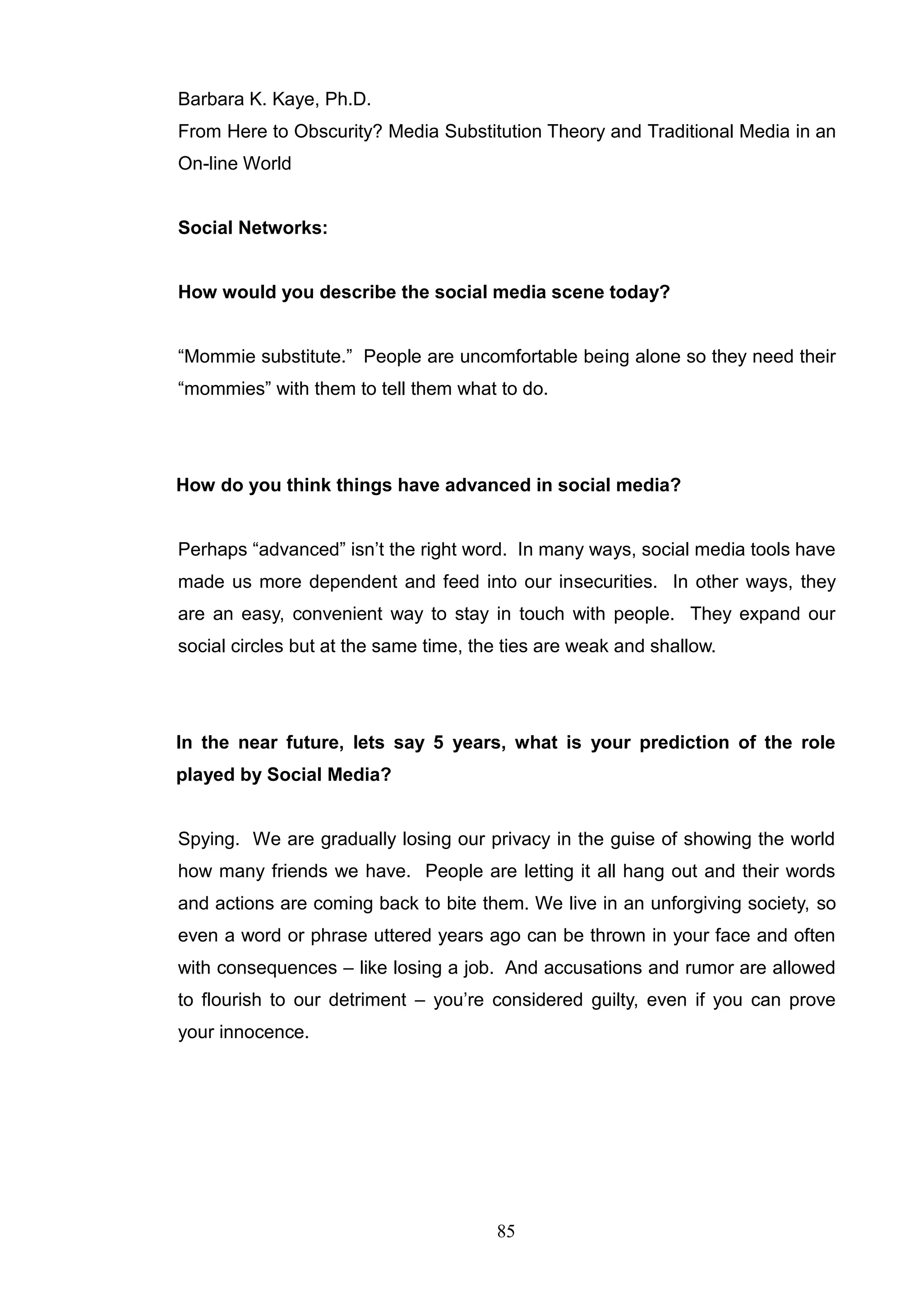 Barbara K. Kaye, Ph.D.
From Here to Obscurity? Media Substitution Theory and Traditional Media in an
On-line World


Social Networks:


How would you describe the social media scene today?


―Mommie substitute.‖ People are uncomfortable being alone so they need their
―mommies‖ with them to tell them what to do.




How do you think things have advanced in social media?


Perhaps ―advanced‖ isn‘t the right word. In many ways, social media tools have
made us more dependent and feed into our insecurities. In other ways, they
are an easy, convenient way to stay in touch with people. They expand our
social circles but at the same time, the ties are weak and shallow.




In the near future, lets say 5 years, what is your prediction of the role
played by Social Media?


Spying. We are gradually losing our privacy in the guise of showing the world
how many friends we have. People are letting it all hang out and their words
and actions are coming back to bite them. We live in an unforgiving society, so
even a word or phrase uttered years ago can be thrown in your face and often
with consequences – like losing a job. And accusations and rumor are allowed
to flourish to our detriment – you‘re considered guilty, even if you can prove
your innocence.




                                       85
 