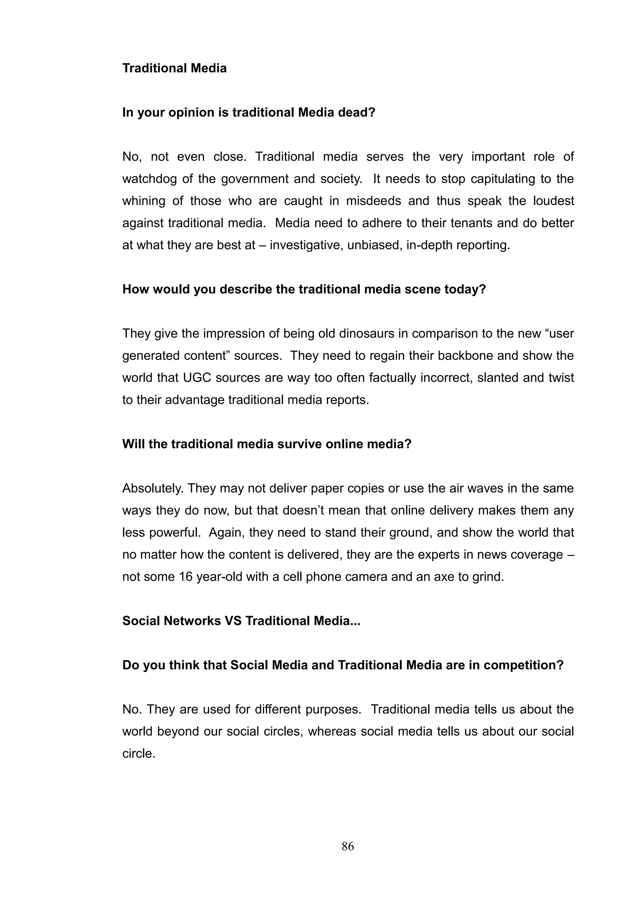 Traditional Media


In your opinion is traditional Media dead?


No, not even close. Traditional media serves the very important role of
watchdog of the government and society. It needs to stop capitulating to the
whining of those who are caught in misdeeds and thus speak the loudest
against traditional media. Media need to adhere to their tenants and do better
at what they are best at – investigative, unbiased, in-depth reporting.


How would you describe the traditional media scene today?


They give the impression of being old dinosaurs in comparison to the new ―user
generated content‖ sources. They need to regain their backbone and show the
world that UGC sources are way too often factually incorrect, slanted and twist
to their advantage traditional media reports.


Will the traditional media survive online media?


Absolutely. They may not deliver paper copies or use the air waves in the same
ways they do now, but that doesn‘t mean that online delivery makes them any
less powerful. Again, they need to stand their ground, and show the world that
no matter how the content is delivered, they are the experts in news coverage –
not some 16 year-old with a cell phone camera and an axe to grind.


Social Networks VS Traditional Media...


Do you think that Social Media and Traditional Media are in competition?


No. They are used for different purposes. Traditional media tells us about the
world beyond our social circles, whereas social media tells us about our social
circle.




                                        86
 